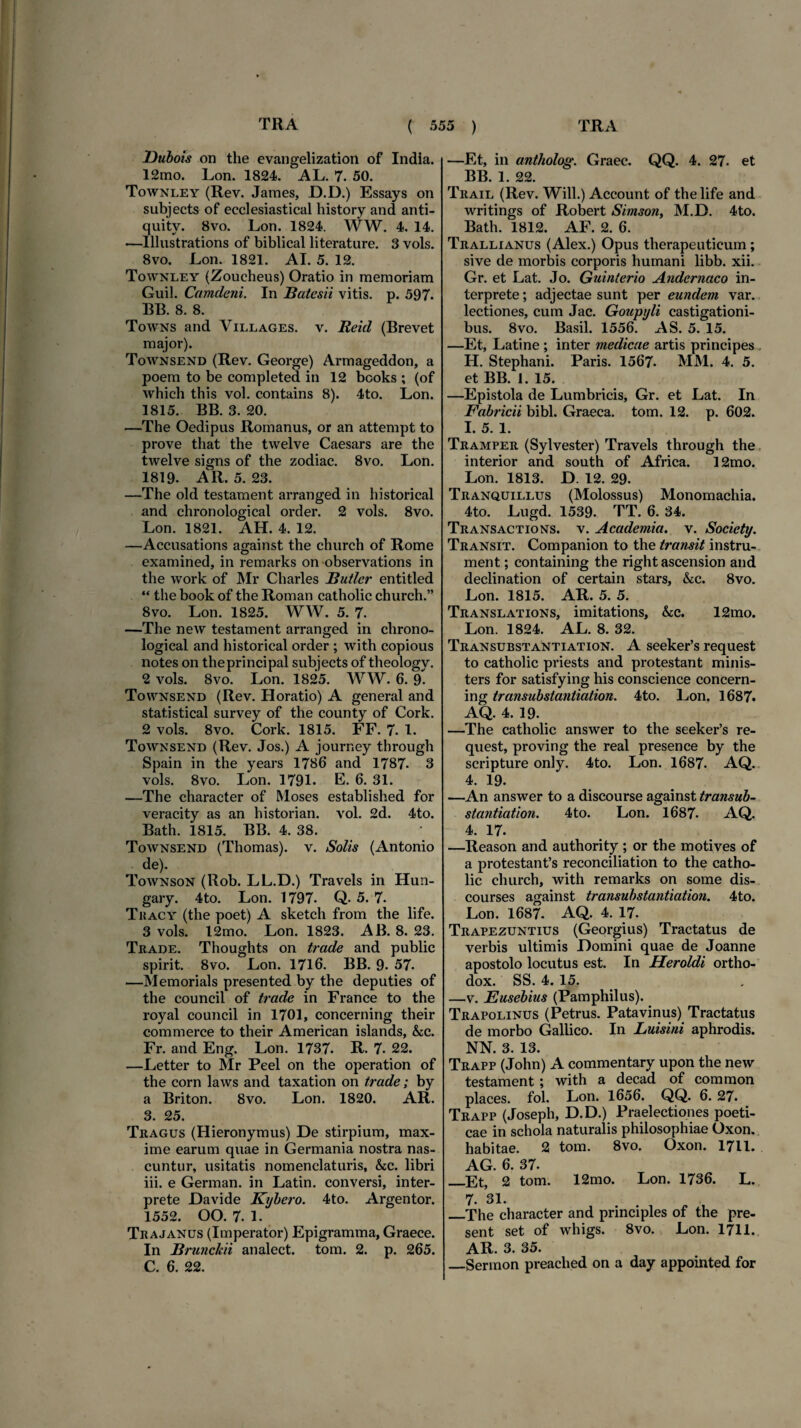 Dubois on the evangelization of India. 12mo. Lon. 1824. AL. 7. 50. Townley (Rev. James, JD.D.) Essays on subjects of ecclesiastical history and anti- quity. 8vo. Lon. 1824. WW. 4. 14. —Illustrations of biblical literature. 3 vols. 8vo. Lon. 1821. AI. 5. 12. Townley (Zoucheus) Oratio in memoriam Guil. Camdeni. In Batesii vitis, p. 597. BB. 8. 8. Towns and Villages. v. Reid (Brevet major). Townsend (Rev. George) Armageddon, a poem to be completed in 12 books ; (of which this vol. contains 8). 4to. Lon. 1815. BB. 3. 20. —The Oedipus Romanus, or an attempt to prove that the twelve Caesars are the twelve signs of the zodiac. 8vo. Lon. 1819. AR. 5. 23. —The old testament arranged in historical and chronological order. 2 vols. 8vo. Lon. 1821. AH. 4. 12. —Accusations against the church of Rome examined, in remarks on observations in the work of Mr Charles Butler entitled “ the book of the Roman catholic church.” 8vo. Lon. 1825. WW. 5. 7. —The new testament arranged in chrono¬ logical and historical order ; with copious notes on theprincipal subjects of theology. 2 vols. 8vo. Lon. 1825. WW. 6. 9. Townsend (Rev. Horatio) A general and statistical survey of the county of Cork. 2 vols. 8vo. Cork. 1815. FF. 7- 1. Townsend (Rev. Jos.) A jourr.ey through Spain in the years 1786 and 1787- 3 vols. 8vo. Lon. 1791. E. 6. 31. —The character of Moses established for veracity as an historian. vol. 2d. 4to. Bath. 1815. BB. 4. 38. Townsend (Thomas). v. Solis (Antonio de). Townson (Rob. LL.D.) Travels in Hun- gary. 4to. Lon. 1797. Q- 5. 7. Thacy (the poet) A sketch from the life. 3 vols. 12mo. Lon. 1823. AB. 8. 23. Trade. Thoughts on trade and public spirit. 8vo. Lon. 1716. BB. 9. 57- —Memorials presented by the deputies of the council of trade in France to the royal council in 1701, concerning their commerce to their American islands, &c. Fr. and Eng. Lon. 1737. R. 7. 22. —Letter to Mr Peel on the operation of the corn laws and taxation on trade; by a Briton. 8vo. Lon. 1820. AR. 3. 25. Tragus (Hieronymus) De stirpium, max¬ ime earum quae in Germania nostra nas¬ cuntur, usitatis nomenclaturis, &c. libri iii. e German. in Latin. conversi, inter¬ prete Davide Kybero. 4to. Argentor. 1552. OO. 7. 1. Trajanus (Imperator) Epigramma, Graece. In Brunckii analect. tom. 2. p. 265. C. 6. 22. —Et, in antholog. Graec. QQ. 4. 27. et BB. 1. 22. Trail (Rev. Will.) Account of the life and writings of Robert Simson, M.D. 4to. Bath. 1812. AF. 2. 6. Trallianus (Alex.) Opus therapeuticum; sive de morbis corporis humani libb. xii. Gr. et Lat. Jo. Guinterio Andernaco in¬ terprete ; adjectae sunt per eundem var. lectiones, cum Jac. Goupyli castigationi¬ bus. 8vo. Basii. 1556. AS. 5. 15. —Et, Latine ; inter medicae artis principes H. Stephani. Paris. 1567- MM. 4. 5. et BB. 1. 15. —Epistola de Lumbricis, Gr. et Lat. In Fabricii bibi. Graeca, tom. 12. p. 602. I. 5. 1. Tramper (Sylvester) Travels through the interior and south of Africa. 12mo. Lon. 1813. D. 12. 29. Tranquillus (Molossus) Monomachia. 4to. Lugd. 1539. TT. 6. 34. Transactions. v. Academia, v. Society. Transit. Companion to the transit instru- ment; containing the right ascension and declination of certain stars, &c. 8vo. Lon. 1815. AR. 5. 5. Translations, imitations, &c. 12mo. Lon. 1824. AL. 8. 32. Transubstantiation. A seeker’s request to catholic priests and protestant minis- ters for satisfying his conscience concern¬ ing transubstantiation. 4to. Lon. 1687. AQ. 4. 19. —The catholic answer to the seeker’s re¬ quest, proving the real presence by the scripture only. 4to. Lon. 1687. AQ. 4. 19. —An answer to a discourse against transub¬ stantiation. 4to. Lon. 1687. AQ. 4. 17. —Reason and authority ; or the motives of a protestanfs reconciliation to the catho¬ lic church, with remarks on some dis- courses against transubstantiation. 4to. Lon. 1687. AQ. 4. 17. Trapezuntius (Georgius) Tractatus de verbis ultimis Domini quae de Joanne apostolo locutus est. In Heroidi ortho- dox. SS. 4. 15. —v. Eusebius (Pamphilus). Trapolinus (Petrus. Patavinus) Tractatus de morbo Gallico. In Luisini aphrodis. NN. 3. 13. Trapp (John) A commentary upon the new testament ; with a decad of common places, fol. Lon. 1656. QQ. 6. 27. Trapp (Joseph, D.D.) Praelectiones poeti¬ cae in schola naturalis philosophiae Oxon. habitae. 2 tom. 8vo. Oxon. 1711. AG. 6. 37. _Et, 2 tom. 12mo. Lon. 1736. L. 7- 31. _The character and principies of the pre- sent set of whigs. 8vo. Lon. 1711. AR. 3. 35. _Sermon preached on a day appointed for