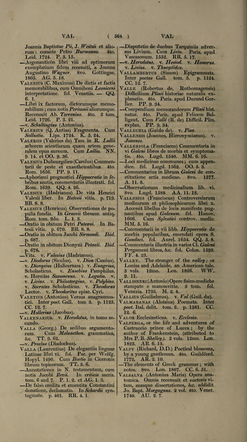 Joannis Baptistae Pii, J. Weitzii et alio¬ rum : curante Petro Burmanno. 4to. Leid. 1724. P. 3. 15. —Argonautic6n libri viii ad optimorum exemplarium fidem recensiti, a Joanne Augustino Wagner. 8vo. Gottingae. 1805. AG. 5. 18. Valerius (C. Maximus) De dictis et factis memorabilibus, cum Omniboni Leoniceni interpretatione, fol. Venetiis. — QQ. 6. 1. —Libri ix factorum, dictorumque memo¬ rabilium ; cum notis Perixonii aliorumque. Recensuit Ab. Torrenius. 4to. 2 tom. Leid. 1726. P. 3. 21. —v. Schultingius (Antonius). Valerius (Q. Antias) Fragmenta. Cum Sallustio. Lips. 1724. K. 5. 24. Valeriis (Valerius de) Tam in R. Bullii arborem scientiarum quam artem gene¬ ralem opus aureum. Cum Bullio. NN. 9. 14. et OO. 9. 36. Valesius Dubourgdieu (Carolus) Commen¬ tarii de peste et exanthematibus. 4to. Rom. 1656. PP. 9. 11. —Aphorismi prognostici Hippocratis in fe¬ bribus acutis, commentariis illustrati, fol. Rom. 1659. QQ. 4. 26. Valesius (Hadrianus) De vita Henrici Valesii liber. In Batesii vitis, p. 719. BB. 8. 8. Valesius (Henricus) Observationes de po¬ pulis fundis. In Graevii thesaur. antiq. Rom. tom. 2do. L. 1. 3. —Oratio in obitum Petri Puteani. In Ba¬ tesii vitis, p. 670. BB. 8. 8. —Oratio in obitum Jacobi Sirmondi. Ibid. p. 687. —Oratio in obitum Dionysii Petavii. Ibid. p. 678. —Vita. v. Valesius (Hadrianus). —v. Diodorus (Siculus), v. Dion (Cassius), v. Dionysius (Halicarnass.) v. Euagrius, Scholasticus. v. Eusebius Pamphilus, v. Hermias Soxomenus. v. Begatio. v. v. Bivius, v. Philostorgius. v. Polybius. v. Socrates Scholasticus, v. Theodorus Lector, v. Theodoritus episc. Cyri. Valetius (Antonius) Versus anagramma- tici. Inter poet. Gall. tom 3. p. 1123. CC. 12. 7. —v. Hollerius (Jacobus). Valkenarius. v. Herodotus, in tomo se¬ cundo. Valla (Georg.) De sedibus argumento¬ rum. Cum Melancthon. grammatica, &c. TT. 9. 62. —v. Proclus (Diadochus). Valla (Laurentius) De elegantiis linguae Latinae libri vi. fol. Par. per Wolfg. Hopyl. 1490. Cum Boetio in Ciceronis librum topicorum. TT. 3. 6. —Annotationes in N. testamentum, cum notis Jacobi Revii. In criticis sacris, tom. 6 and 7- P. 1. 2. et AG. 1. 3. —De falso credita et ementita Constantini donatione, declamatio. In Schardii syn- tagmate. p. 401. RR. 4. 1. —Disputatio de duobus Tarquiniis adver¬ sus Livium. Cum Bivio. Paris, apud Vascasonum. 1552. RR. 5. 17. —v. Herodotus, v. Hesiod. v. Homerus. v. Bivius, v. Thucydides. Vallambertus (Simon) Epigrammata. Inter poetas Gall. tom. 3. p. 1124. CC. 12. 7. Valle (Robertus de, Rotbomagensis) Difficilium Plinii historiae naturalis ex¬ planatio. 4to. Paris, apud Durand Ger- lier. PP. 9. 34. —Compendium memorandorum Plinii hist. natur. 4to. Paris, apud Felicem Bal- ligaut. Cum Valle (R. de) Difficil. Plin. explan. PP. 9. 34. Vallechia (Guido de), v. Pisa. Vallensis (Joannes, Hieronymianus). v. Joannes. Valleriola (Franciscus) Commentaria in vi Galeni libros de morbis et symptoma¬ tis. 4to. Lugd. 1540. MM. 6. 16. —Loci medicinae communes; cum appen¬ dice. fol. Lugd. 1562. OO. 5. 3. —Commentarius in librum Galeni de con¬ stitutione artis medicae. 8vo. 1577. A. 11. 8. —Observationum medicinalium lib. vi. 8vo. Lugd. 1588. AA. 11. 13. Vallf.sius (Franciscus) Controversiarum medicarum et philosophicarum libri x. Accessit libellus de locis manifeste pug¬ nantibus apud Galenum, fol. Hanov. 1606. Cum Sylvatici controv. medie. MM. 5. 16. —Commentarii in vii libb. Hippocratis de morbis popularibus, emendati opera S. Gaudaei. fol. Aurei. 1654. QQ. 5. 8. —Commentaria illustria in varios Cl. Galeni Pergameni libros, &c. fol. Colon. 1592. FF. 4. 23. Valley. The stranger of the valley; or Louisa and Adelaide, an American tale. 3 vols. 12mo. Lon. 1826. WW. 9. H. Vallisneri (Antonio) Opere fisico-mediche stampate e manoscritte. 3 tom. fol. Venezia. 1733. M. 2. 4. Vallius (Guilielmus). v. Val (Guil. du). Valmaranas (Aloisius) Poemata. Inter poet. Ital. delit. tom. 2. p. 1381. CC. 12. 6. Valor Ecclesiasticus, v. Ecclesia. Valperga, or the life and adventures of Castruccio prince of Lucca ; by the author of Frankenstein, (attributed to Mrs P. B. Shelley). 3 vols. 12mo. Lon. 1823. AB. 6. i 3. Valpy (Richard, D.D.) Poetical blossoms, by a young gentleman. 4to. Guildford. 1772. AR. 2. 10. —The elements of Greek grammar ; with notes. 8vo. Lon. 1807. CC. 6. 51. Valsalva (Antonius Maria) Opera ana¬ tomica. Omnia recensuit et auctoris vi¬ tam, suasque dissertationes, &c. addidit Jo. Bapt. Morgagnus. 2 vol. 4to. Venet. 1740. AU. 2. 7.