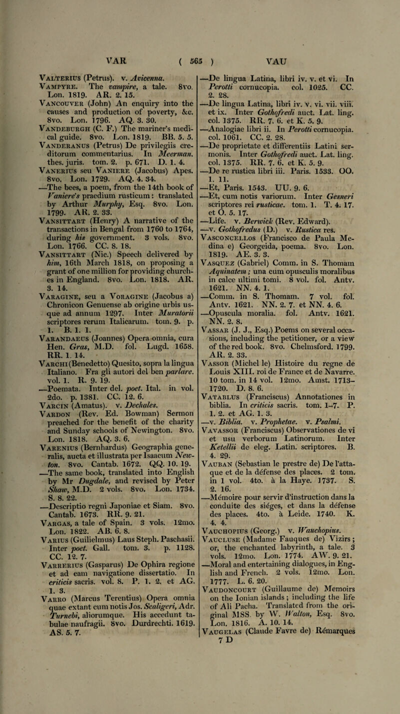 Valterius (Petrus), v. Avicenna. Vampyre. The vampire, a tale. 8vo. Lon. 1819. AR. 2. 15. Vancouver (John) An enquiry into the causes and production of poverty, &c. 8vo. Lon. 1796. AQ. 3. 30. Vandeburgh (C. F.) The mariner’s medi- cal guide. 8vo. Lon. 1819. BB. 5. 5. Vanderanus (Petrus) De privilegiis cre¬ ditorum commentarius. In Meerman. thes. juris, tom. 2. p. 671. D. 1. 4. Vanerius seu Vaniere (Jacobus) Apes. 8vo. Lon. 1729. AQ. 4. 34. —The bees, a poem, from the 14th book of Vaniere's praedium rusticum: translated by Arthur Murphy, Esq. 8vo. Lon. 1799. AR. 2. 33. Vansittart (Henry) A narrative of the trar.sactions in Bengal from 1760 to 1764, during his government. 3 vols. 8vo. Lon. 1766. CC. 8. 18. Vansittart (Nic.) Speech delivered by him, I6th March 1818, on proposing a grant of one million for providing church- es in England. 8vo. Lon. 1818. AR. 3. 14. Varagine, seu a Voragine (Jacobus a) Chronicon Genuense ab origine urbis us¬ que ad annum 1297. Inter Muratorii scriptores rerum Italicarum, tom. 9. p. 1. B. 1. 1. Varandaeus (Joannes) Opera omnia, cura Hen. Gras, M.D. fol. Lugd. 1658. RR. 1. 14. VARCHi(Benedetto) Quesito, sopra la lingua Italiano. Fra gli autori dei ben pariare. vol. 1. R. 9. 19. —Poemata. Inter dei. poet. Ital. in vol. 2do. p. 1381. CC. 12. 6. Varcin (Amatus), v. Dechales. Vardon (Rev. Ed. Bowman) Sermon preached for the benefit of the charity and Sunday schools of Newington. 8vo. Lon. 1818. AQ. 3. 6. Varenius (Bernhardus) Geographia gene¬ ralis, aucta et illustrata per Isaacum Neiv- ton. 8vo. Cantab. 1672. QQ. 10. 19- —The same book, translated into English by Mr Dugdale, and revised by Peter Shaw, M.D. 2 vols. 8vo. Lon. 1734. S. 8. 22. —Descriptio regni Japoniae et Siam. 8vo. Cantab. 1673. RR. 9. 21. Vargas, a tale of Spain. 3 vols. 12mo. Lon. 1822. AB. 6. 8. Varius (Guilielmus) Laus Steph. Paschasii. Inter poet. Gall. tom. 3. p. 1128. CC. 12. 7. Varrerius (Gasparus) De Ophira regione et ad eam navigatione dissertatio. In criticis sacris, vol. 8. P. 1. 2. et AG. 1. 3. Varro (Marcus Terentius) Opera omnia quae extant cum notis Jos. Scaligeri, Adr. Turnebi, aliorumque. His accedunt ta¬ bulae naufragii. 8vo. Durdrechti. 1619. AS. 5. 7. —De lingua Latina, libri iv. v. et vi. In Perotti cornucopia. coi. 1025. CC. 2. 28. —De lingua Latina, libri iv. v. vi. vii. viii. et ix. Inter Gothofredi auct. Lat. ling. coi. 1375. RR. 7. 6. et K. 5. 9. —Analogiae libri ii. In Perotti cornucopia, coi. 1061. CC. 2. 28. —De proprietate et differentiis Latini ser¬ monis. Inter Gothofredi auct. Lat. ling. coi. 1375. RR. 7. 6. et K. 5. 9. —De re rustica libri iii. Paris. 1533. OO. 1. 11. —Et, Paris. 1543. UU. 9. 6. —Et, cum notis variorum. Inter Gesneri scriptores rei rusticae. tom. 1. T. 4. 17. et O. 5. 17. —Life. v. Berwick (Rev. Edward). —v. Gothofredus (D.) v. Rustica res. Vasconcellos (Francisco de Paula Me- dina e) Georgeida, poema. 8vo. Lon. 1819. AE. 3. 3. Vasquez (Gabriel) Comm. in S. Thomam Aquinatem; una cum opusculis moralibus in calce ultimi tomi. 8 vol. fol. Antv. 1621. NN. 4. 1. —Comm. in S. Thomam. 7 vol. fol. Antv. 1621. NN. 2. 7. et NN. 4. 6. —Opuscula moralia, fol. Antv. 1621. NN. 2. 8. Vassar (J. J., Esq.) Poems on several occa- sions, including the petitioner, or a view of the red book. 8vo. Chelmsford. 1799. AR. 2. 33. Vassor (Michel le) Histoire du regne de Louis XIII. roi de France et de Navarre. 10 tom. in 14 vol. 12mo. Amst. 1713- 1720. D. 8. 6. Vatablus (Franciscus) Annotationes in biblia. In criticis sacris, tom. 1-7. P. 1. 2. et AG. 1. 3. —v. Biblia. v. Prophetae, v. Psalmi. Vavassor (Franciscus) Observationes de vi et usu verborum Latinorum. Inter Ketellii de eleg. Latin. scriptores. B. 4. 29. Vauban (Sebastian le prestre de) Del’atta- que et de la defense des places. 2 tom. in 1 vol. 4to. a la Haye. 1737. S. 2. 16. —Memoire pour servir d’instruction dans la conduite des si^ges, et dans la ddfense des places. 4to. a Leide. 1740. K. 4. 4. Vauchopius (Georg.) v. Wauchopius. Vaucluse (Madame Fauques de) Vizirs ; or, the enchanted labyrinth, a tale. 3 vols. 12mo. Lon. 1774. AW. 9. 21. —Moral and entertaining dialogues, in Eng¬ lish and French. 2 vols. 12mo. Lon. 1777. L. 6. 20. Vaudoncourt (Guillaume de) Memoirs on the Ionian islands ; including the life of Ali Pacha. Translated from the ori- ginal MSS. by W. Walton, Esq. 8vo. Lon. 1816. A. 10. 14. Vaugelas (Claude Favre de) R£marqUes