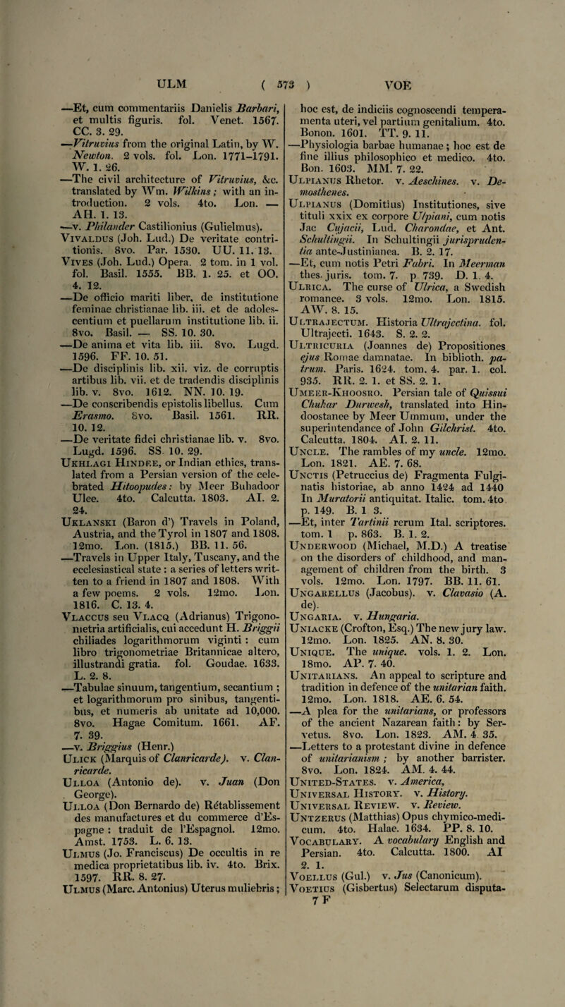 —Et, cum commentariis Danielis Barbari, et multis figuris, fol. Venet. 1567. CC. 3. 29. —Vitruvius from the original Latin, by W. Newton. 2 vols. fol. Lon. 1771-1791. W. 1. 26. —The eivil architecture of Vitruvius, &c. translated by Wm. Wilhins; with an in- troduction. 2 vols. 4to. Lon. — AH. 1. 13. -—v. Philandcr Castilionius (Gulielmus). Vivaldus (Joh. Lud.) De veritate contri¬ tionis. Bvo. Par. 1530. UU. 11. 13. Vives (Joh. Lud.) Opera. 2 tom. in 1 vol. fol. Basii. 1555. BB. 1. 25. et OO. 4. 12. —De officio mariti liber, de institutione feminae christianae lib. iii. et de adoles¬ centium et puellarum institutione lib. ii. 8vo. Basii. — SS. 10. 30. —De anima et vita lib. iii. 8vo. Lugd. 1596. FF. 10. 51. —De disciplinis lib. xii. viz. de corruptis artibus lib. vii. et de tradendis disciplinis lib. v. 8vo. 1612. NN. 10. 19. —De conscribendis epistolis libellus. Cum JErasmo. Svo. Basii. 1561. RR. 10. 12. —De veritate fidei christianae lib. v. 8vo. Lugd. 1596. SS. 10. 29. Ukhlagi Hindf.e, or Indian ethics, trans¬ lated from a Persian version of the cele- brated Hitoopudes: by Meer Buhadoor Ulee. 4to. Calcutta. 1803. AI. 2. 24. Uklanski (Baron d’) Travels in Poland, Austria, and theTyrol in 1807 and 1808. 12mo. Lon. (1815.) BB. 11.56. —Travels in Upper Italy, Tuscany, and the ecclesiastical state : a series of letters writ- ten to a friend in 1807 and 1808. With a few poems. 2 vols. 12mo. Lon. 1816. C. 13. 4. Vlaccus seu Vlacq (Adrianus) Trigono- metria artificialis, cui accedunt H. Briggii chiliades logarithmorum viginti : cum libro trigonometriae Britannicae altero, illustrandi gratia, fol. Goudae. 1633. L. 2. 8. —Tabulae sinuum, tangentium, secantium ; et logarithmorum pro sinibus, tangenti¬ bus, et numeris ab unitate ad 10,000. 8vo. Hagae Comitum. 1661. AF. 7. 39. —v. Briggius (Henr.) Ulick (Marquisof Clanricarde). v. Clan- ricarde. Ulloa (Antonio de). v. Juan (Don George). Ui.loa (Don Bernardo de) Rdtabl issem en t des manufactures et du commerce d’Es- pagne : traduit de 1’Espagnol. 12mo. Amst. 1753. L. 6. 13. Ulmus (Jo. Franciscus) De occultis in re medica proprietatibus lib. iv. 4to. Brix. 1597. RR- 8. 27. Ulmus (Mare. Antonius) Uterus muliebris; hoc est, de indiciis cognoscendi tempera¬ menta uteri, vel partium genitalium. 4to. Bonon. 1601. TT. 9. 11. —Physiologia barbae humanae ; hoc est de fine illius philosophico et medico. 4to. Bon. 1603. MM. 7. 22. Ulpianus Rhetor, v. Aeschines, v. De¬ mosthenes. Ulpianus (Domitius) Institutiones, sive tituli xxix ex corpore Ulpiani, cum notis Jac Cujacii, Lud. Charondae, et Ant. Schultingii. In Schultingii jurispruden¬ tia ante-Justinianea. B. 2. 17. —Et, cum notis Petri Fabri. In Meerman thes. juris, tom. 7. p 739. D. 1. 4. Ulrica. The curse of Ulrica, a Swedish romance. 3 vols. 12mo. Lon. 1815. AW. 8. 15. U[.trajectum. Historia Ultrajcctina. fol. Ultrajecti. 1643. S. 2. 2. Ultricuria (Joannes de) Propositiones ejus Romae damnatae. In biblioth. pa¬ trum. Paris. 1624. tom. 4. par. 1. coi. 935. RR. 2. 1. et SS. 2. 1. Umeer-Ivhoosro. Persian tale of Quissui Chukar Durwesh, translated into Hin- doostanee by Meer Ummum, under the superintendanee of John Gilchrist. 4to. Calcutta. 1804. AI. 2. 11. Uncle. The rambles of my unde. 12mo. Lon. 1821. AE. 7. 68. Unctis (Petruccius de) Fragmenta Fulgi- natis historiae, ab anno 1424 ad 1440 In Muratorii antiquitat. Italic. tom. 4to p. 149. B. 1 3. —Et, inter Tartinii rerum Ital. scriptores, tom. 1 p. 863. B. 1. 2. Underwood (Michael, M.D.) A treatise on the disorders of childhood, and man- agement of children from the birth. 3 vols. 12mo. Lon. 1797. BB. 11. 61. Ungaeellus (Jacobus). v. Clavasio (A. de). Ungaria. v. Hungaria. Uniacke (Crofton, Esq.) The new jury law. 12mo. Lon. 1825. AN. 8. 30. Unique. The unique. vols. 1. 2. Lon. 18mo. AP. 7- 40. Unitarians. An appeal to scripture and tradition in defence of the unitarian faith. 12mo. Lon. 1818. AE. 6. 54. —A plea for the unitarians, or professors of the ancient Nazarean faith: by Ser- vetus. 8vo. Lon. 1823. AM. 4 35. —Letters to a protestant divine in defence of unitarianism ; by another barrister. 8vo. Lon. 1824. AM. 4. 44. United-States. v. America, Universal History. v. History. Universal Review. v. Beview. Untzerus (Matthias) Opus chymico-medi- cum. 4to. Halae. 1634. PP. 8. 10. Vocabulary. A vocabulary English and Persian. 4to. Calcutta. 1800. AI 2. 1. Voellus (Gul.) V. Jus (Canonicum). Voetius (Gisbertus) Selectarum disputa- 7 F