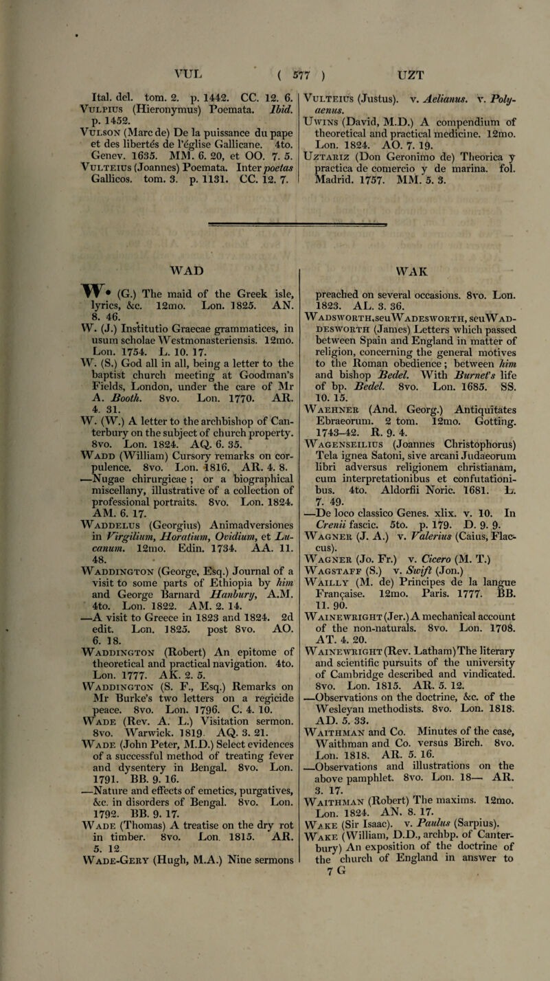 Ital. dei. tom. 2. p. 1442. CC. 12. 6. Vulpius (Hieronymus) Poemata. Ibid. p. 1452. Vulson (Mare de) De la puissance dupape et des libertds de 1’^glise Gallicane. 4to. Genev. 1635. MM. 6. 20, et 00. 7. 5. Vulteius (Joannes) Poemata. Inter poetas Gallicos, tom. 3. p. 1131. CC. 12. 7. Vulteius (Justus), v. Aelianus, v. Poly¬ aenus. Uwins (David, M.D.) A compendium of theoretical and practical medicine. 12mo. Lon. 1824. AO. 7. 19. Uztariz (Don Geronimo de) Theorica y practica de comercio y de marina, fol. Madrid. 1757. MM. 5. 3. WAD w. (G.) The maid of the Greek isle, lyries, &c. 12mo. Lon. 1825. AN. 8. 46. VV. (J.) Institutio Graecae grammatices, in usum scholae Westmonasteriensis. 12mo. Lon. 1754. L. 10. 17. W. (S.) God all in ali, being a letter to the baptist church meeting at Goodman’s Fields, London, under the care of Mr A. Booth. 8vo. Lon. 1770. AR. 4. 31. W. (W.) A letter to the archbishop of Can- terbury on the subject of church property. 8vo. Lon. 1824. AQ. 6. 35. Wadd (William) Cursory remarks on cor- pulence. 8vo. Lon. 1816. AR. 4. 8. —Nugae chirurgicae ; or a biographical miscellany, illustrative of a collection of professional portraits. 8vo. Lon. 1824. AM. 6. 17. Waddelus (Georgius) Animadversiones in Virgilium, Horatium, Ovidium, et Lu- canum. 12mo. Edin. 1734. A A. 11. 48. Waddington (George, Esq.) Journal of a visit to some parts of Ethiopia by him and George Barnard Hanbury, A.M. 4to. Lon. 1822. AM. 2. 14. —A visit to Greece in 1823 and 1824. 2d edit. Lon. ] 825. post 8vo. AO. 6. 18. Waddington (Robert) An epitome of theoretical and practical navigation. 4to. Lon. 1777. AK. 2. 5. Waddington (S. F., Esq.) Remarks on Mr Burke’s two letters on a regicide peace. 8vo. Lon. 1796. C. 4. 10. Wade (Rev. A. L.) Visitation sermon. 8vo. Warwick. 1819 AQ. 3. 21. Wade (John Peter, M.D.) Select evidences of a successful method of treating fever and dysentery in Bengal. 8vo. Lon. 1791. BB. 9. 16. —Nature and effects of emeties, purgatives, &c. in disorders of Bengal. 8vo. Lon. 1792. BB. 9. 17. Wade (Thomas) A treatise on the dry rot in timber. 8vo. Lon. 1815. AR. 5. 12 Wade-Gery (Hugh, M.A.) Nine sermons WAK preached on several occasions. 8vo. Lon. 1823. AL. 3. 36. WADSWORTH,SeuWADESWORTH, SeilWAD- desworth (James) Letters which passed between Spain and England in matter of religion, concerning the general motives to the Roman obedience; between him and bishop Bedel. With BurneVs life of bp. Bedel. 8vo. Lon. 1685. SS. 10. 15. Waehner (And. Georg.) Antiquitates Ebraeorum. 2 tom. 12mo. Gotting. 1743-42. R. 9. 4. Wagenseilius (Joannes Christophorus) Tela ignea Satorii, sive arcani Judaeorum libri adversus religionem christianam, cum interpretationibus et confutationi¬ bus. 4to. Aldorfii Noric. 1681. L. 7. 49. —De loco classico Genes, xlix. v. 10. In Crenii fascic. 5to. p. 179. D. 9. 9- Wagner (J. A.) v. Valerius (Caius, Flac¬ cus). Wagner (Jo. Fr.) v. Cicero (M. T.) Wagstaff (S.) v. Swift (Jon.) Wailly (M. de) Principes de la langue Fran^aise. 12mo. Paris. 1777- BB. 11. 90. WAiNEWRiGHT(Jer.) A mechanical account of the non-naturals. 8vo. Lon. 1708. AT. 4. 20. WAiNEWRiGHT(Rev. Latham)The literary and scientific pursuits of the university of Cambridge described and vindicated. 8vo. Lon. 1815. AR. 5. 12. —Observations on the doctrine, &c. of the Wesleyan methodists. 8vo. Lon. 1818. AD. 5. 33. Waithman and Co. Minutes of the case, Waithman and Co. versus Birch. 8vo. Lon. 1818. AR. 5. 16. _Observations and illustrations on the above pamphlet. 8vo. Lon. 18— AR. 3. 17. Waithman (Robert) The maxims. 12mo. Lon. 1824. AN. 8. 17. Wake (Sir Isaac). v. Paulus (Sarpius). Wake (William, D.D., archbp. of Canter- bury) An exposition of the doctrine of the church of England in answer to