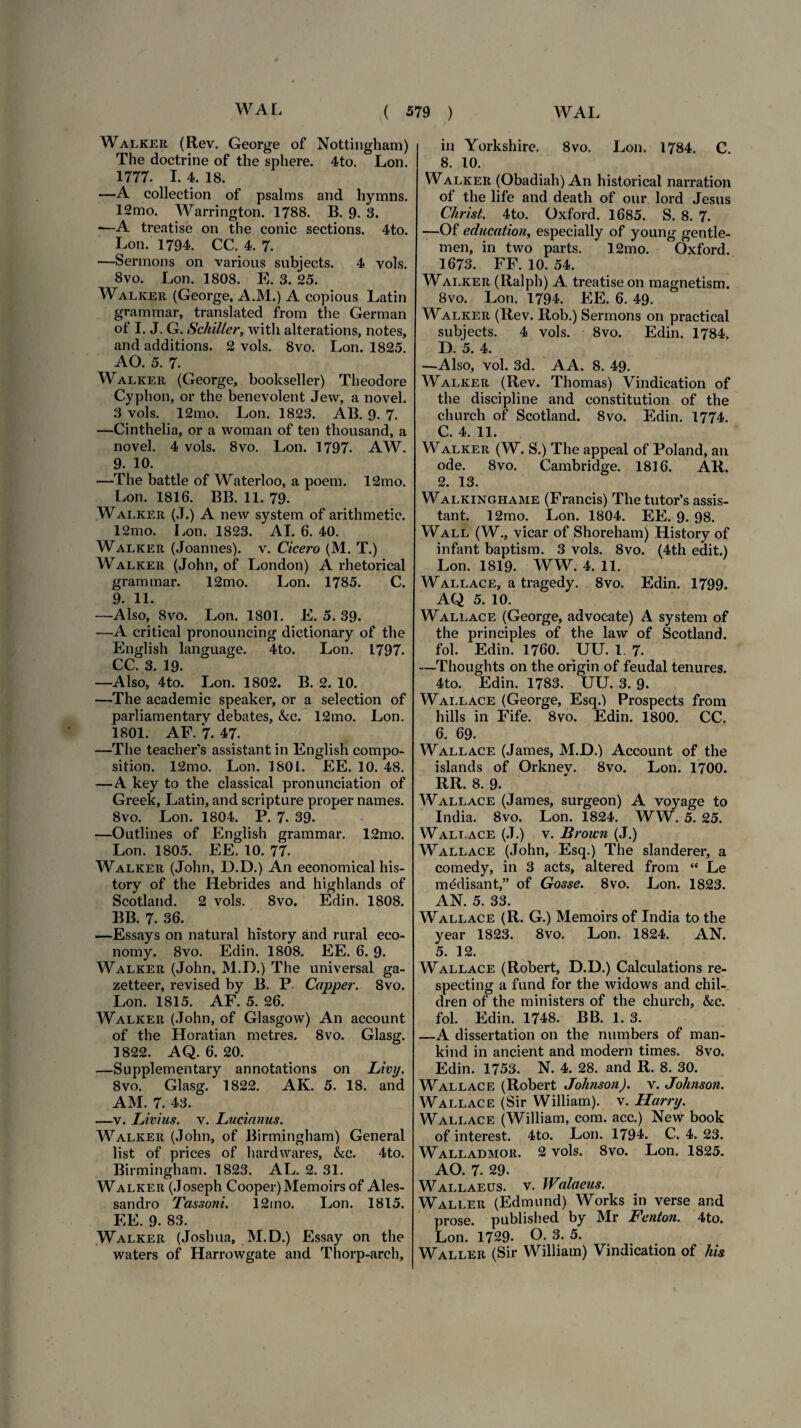 Walkee (Rev. George of Nottingham) The doctrine of the sphere. 4to. Lon. 1777. I. 4. 18. —A collectiori of psalms and hymns. 12mo. Warrington. 1788. B. 9- 3. —-A treatise on the conic sections. 4to. Lon. 1794. CC. 4. 7. —Sermons on various subjects. 4 yols. 8vo. Lon. 1808. E. 3. 25. Walker (George, A.M.) A copious Latin grarnmar, translated from the German of I. J. G. Schiller, witli alterations, notes, and additions. 2 vols. 8vo. Lon. 1825. AO. 5. 7. Walker (George, bookseller) Theodore Cyphon, or the benevolent Jew, a novel. 3 vols. 12mo. Lon. 1823. AB. 9. 7. —Cinthelia, or a woman of ten thousand, a novel. 4 vols. 8vo. Lon. 1797. AW. 9. 10. —The battle of Waterloo, a poem. 12mo. Lon. 1816. BB. 11. 79. Walker (J.) A new system of arithmetic. 12mo. Lon. 1823. AI. 6. 40. Walker (Joannes). v. Cicero (M. T.) Walker (John, of London) A rhetorical grammar. 12mo. Lon. 1785. C. 9. 11. —Also, 8vo. Lon. 1801. E. 5. 39. —A critical pronouncing dictionary of the English language. 4to. Lon. 1797. CC. 3. 19. —Also, 4to. Lon. 1802. B. 2. 10. —The academic speaker, or a selection of parliamentary debates, &c. 12mo. Lon. 1801. AF. 7. 47. —The teacher’s assistant in English compo- sition. 12mo. Lon. 1801. EE. 10. 48. —A key to the classical pronunciation of Greek, Latin, and scripture proper names. 8vo. Lon. 1804. P. 7. 39. —Outlines of English grammar. 12mo. Lon. 1805. EE. 10. 77. Walker (John, D.D.) An economical his- tory of the Hebrides and highlands of Scotland. 2 vols. 8vo. Edin. 1808. BB. 7. 36. —Essays on natural history and rural eeo- nomy. 8vo. Edin. 1808. EE. 6. 9. Walker (John, M.D.) The universal ga- zetteer, revised by B. P. Capper. 8vo. Lon. 1815. AF. 5. 26. Walker (John, of Glasgow) An account of the Horatian metres. 8vo. Glasg. 1822. AQ. 6. 20. —Supplementary annotations on Livy. 8vo. Glasg. 1822. AK. 5. 18. and AM. 7. 43. —v. IJvius. v. Lucianus. Walker (John, of Birmingham) General list of prices of hardwares, &c. 4to. Birmingham. 1823. AL. 2. 31. Walker (Joseph Cooper)Memoirs of Ales- sandro Tassoni. 12mo. Lon. 1815. EE. 9. 83. Walker (Joslnra, M.D.) Essay on the waters of Harrowgate and Thorp-arch, in Yorkshire. 8vo. Lon. 1784. C. 8. 10. Walker (Obadiah) An historical narration of the life and death of our lord Jesus Ckrist. 4to. Oxford. 1685. S. 8. 7. —Of edncation, especially of young gentle- men, in two parts. 12mo. Oxford. 1673. FF. 10. 54. Walker (Ralph) A treatise on magnetism. 8vo. Lon. 1794. EE. 6. 49. Walker (Rev. Rob.) Sermons on practical subjects. 4 vols. 8vo. Edin. 1784. D. '5. 4. —Also, vol. 3d. AA. 8. 49. Walker (Rev. Thomas) Vindication of the discipline and constitution of the church of Scotland. 8vo. Edin. 1774. C. 4. 11. Walker (W. S.) The appeal of Poland, an ode. 8vo. Cambridge. 1816. AR. 2. 13. Walkinghame (Francis) The tutor’s assis¬ tant. 12mo. Lon. 1804. EE. 9. 98. Wall (W., vicar of Shoreham) History of infant baptism. 3 vols. 8vo. (4th edit.) Lon. 1819. WW. 4. 11. Wall ace, a tragedy. 8vo. Edin. 1799. AQ 5. 10. Wall ac e (George, advocate) A system of the principies of the law of Scotland. fol. Edin. 1760. UU. I. 7. —Thoughts on the origin of feudal tenures. 4to. Edin. 1783. UU. 3. 9. Wall ace (George, Esq.) Prospects from hilis in Fife. 8vo. Edin. 1800. CC. 6. 69. Wallace (James, M.D.) Account of the islands of Orknev. 8vo. Lon. 1700. RR. 8. 9. Wallace (James, surgeon) A voyage to India. 8vo. Lon. 1824. WW. 5. 25. Wal.t.ace (J.) v. Brown (J.) Wallace (John, Esq.) The slanderer, a comedy, in 3 acts, altered from “ Le m^disant,” of Gosse. 8vo. Lon. 1823. AN. 5. 33. Wallace (R. G.) Memoirs of India to the year 1823. 8vo. Lon. 1824. AN. 5. 12. Wallace (Robert, D.D.) Calculations re- specting a fund for the widows and chil- dren of the ministers of the church, &c. fol. Edin. 1748. BB. 1. 3. —A dissertation on the numbers of man- kind in ancient and modern times. 8vo. Edin. 1753. N. 4. 28. and R. 8. 30. Wallace (Robert Johnson), v. Johnson. Wallace (Sir William). v. Harnj. Wallace (William, com. acc.) New book of interest. 4to. Lon. 1794. C. 4. 23. Walladmor. 2 vols. 8vo. Lon. 1825. AO. 7. 29. Wallaeus. v. Walaeus. Waller (Edmund) Works in verse and prose, published by Mr Fcnton. 4to. Lon. 1729- O. 3. 5. Waller (Sir William) Vindication of his
