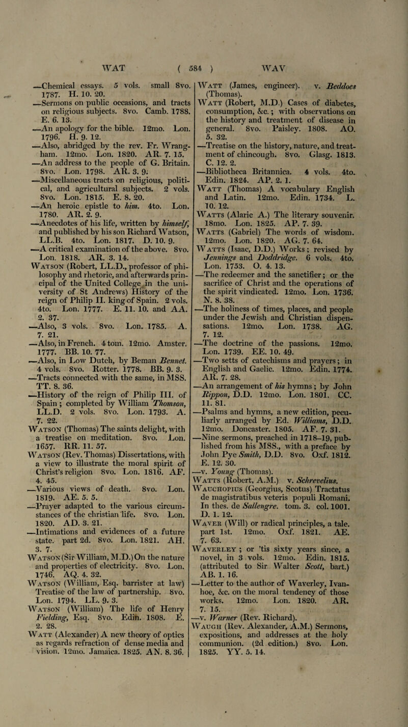 —Chemical essays. 5 vols. small 8vo. 1787. H. 10. 20. _Sermons on public occasions, and tracts on religious subjects. 8vo. Camb. 1788. E. 6. 13. —An apology for the bible. 12mo. Lon. 1796. H. 9. 12. —Also, abridged by the rev. Fr. Wrang- ham. 12mo. Lon. 1820. AR. 7- 15. —An address to the people of G. Britain. 8vo. Lon. 1798. AR. 3. 9; —Miscellaneous tracts on religious, politi- cal, and agricultural subjects. 2 vols. 8vo. Lon. 1815. E. 8. 20. —An heroic epistle to him. 4to. Lon. 1780. AR. 2. 9. —Anecdotes of his life, written by himself.\ and published by his son Richard Watson, LL.B. 4to. Lon. 1817. D. 10. 9. —A critical examination of the above. 8vo. Lon. 1818. AR. 3. 14. Watson (Robert, LL.D., professor of phi- losophy and rhetoric, and afterwards prin- cipal of the United College in the uni- versity of St Andrews) History of the reign of Philip II. king of Spain. 2 vols. 4to. Lon. 1777. E. 11. 10. and AA. 2. 37. —Also, 3 vols. 8vo. Lon. 1785. A. 7. 21. —Also, in French. 4tom. 12mo. Amster. 1777. BB. 10. 77. —Also, in Low JDutch, by Beman Bennet. 4 vols. 8vo. Rotter. i778. BB. 9. 3. —Tracts connected with the same, in MSS. TT. 8. 36. —History of the reign of Philip III. of Spain ; completed by William Thomson, LL.D. 2 vols. 8vo. Lon. 1793. A. 7. 22. Watson (Thomas) The saints delight, with a treatise on meditation. 8vo. Lon. 1657. RR. H. 57. Watson (Rev. Thomas) Dissertations, with a view to illustrate the moral spirit of Chrisfs religion 8vo. Lon. 1816. AF. 4. 45. —Various views of death. 8vo. Lon. 1819. AE. 5. 5. —Prayer adapted to the various circum- stances of the christian life. 8vo. Lon. 1820. AD. 3. 21. —Intimations and evidences of a future state, part 2d. 8vo. Lon. 1821. AH. 3. 7. Watson(Sir William, M.D.)On the nature and properties of electricity. 8vo. Lon. 1746. AQ. 4. 32. Watson (William, Esq. barrister at law) Treatise of the law of partnership. 8vo. Lon. 1794. LL. 9. 3. Watson (William) The life of Henry Fielding, Esq. 8vo. Edin. 1808. E. 2. 28. Watt (Alexander) A new theory of optics as regards refraction of dense media and Watt (James, engineer). v. Beddoes (Thomas). Watt (Robert, M.D.) Cases of diabetes, consumption, kc.; with observations on the history and treatment of disease in general. 8vo. Paisley. 1808. AO. 5. 32. —Treatise on the history, nature, and treat- ment of chincough. 8vo. Glasg. 1813. C. 12. 2. —Bibliotheca Britannica. 4 vols. 4to. Edin. 1824. AP. 2. 1. Watt (Thomas) A vocabulary English and Latin. 12mo. Edin. 1734. L. 10. 12. Watts (Alarie A.) The literary souvenir. 18mo. Lon. 1825. AP. 7. 39. Watts (Gabriel) The words of wisdom. 12mo. Lon. 1820. AG. 7. 64. Watts (Isaac, D.D.) Works; revised by Jennings and Doddridge. 6 vols. 4to. Lon. 1753. O. 4. 13. —The redeemer and the sanctifier; or the sacrifice of Christ and the operations of the spirit vindicated. 12mo. Lon. 1736. N. 8. 38. —The holiness of times, places, and people under the Jewish and Christian dispen- sations. 12mo. Lon. 1738. AG. 7. 12. —The doctrine of the passions. 12mo. Lon. 1739. EE. 10. 49. —Two setts of catechisms and prayers; in English and Gaelic. 12mo. Edin. 1774. AR. 7. 28. —An arrangement of his hymns ; by John Rippon, D.D. 12mo. Lon. 1801. CC. 11. 81. —Psalms and hymns, a new edition, pecu- liarly arranged by Ed. Williams, D.D. 12mo. Doncaster. 1805. AF. 7. 31. —Nine sermons, preached in 1718-19, pub¬ lished from his MSS., with a preface by John Pye Smith, D.D. 8vo. Oxf. 1812. E. 12. 30. —v. Young (Thomas). Watts (Robert, A.M.) v. Schrevelius. Wauchopius (Georgius, Scotus) Tractatus de magistratibus veteris populi Romani. In thes. de Sallengre. tom. 3. coi. 1001. D. 1. 12. Waver (Will) or radical principies, a tale, part lst. 12mo. Oxf. 1821. AE. 7. 63. Waverley ; or ’tis sixty years since, a novel, in 3 vols. 12mo. Edin. 1815. (attributed to Sir Walter Scoti, bart.) AB. 1.16. —Letter to the author of Waverley, Ivan- hoe, kc. on the moral tendency of those works. 12mo. Lon. 1820. AR. 7. 15. —v. Warner (Rev. Richard). Waugh (Rev. Alexander, A.M.) Sermons, expositions, and addresses at the holy communion. (2d edition.) 8vo. Lon.