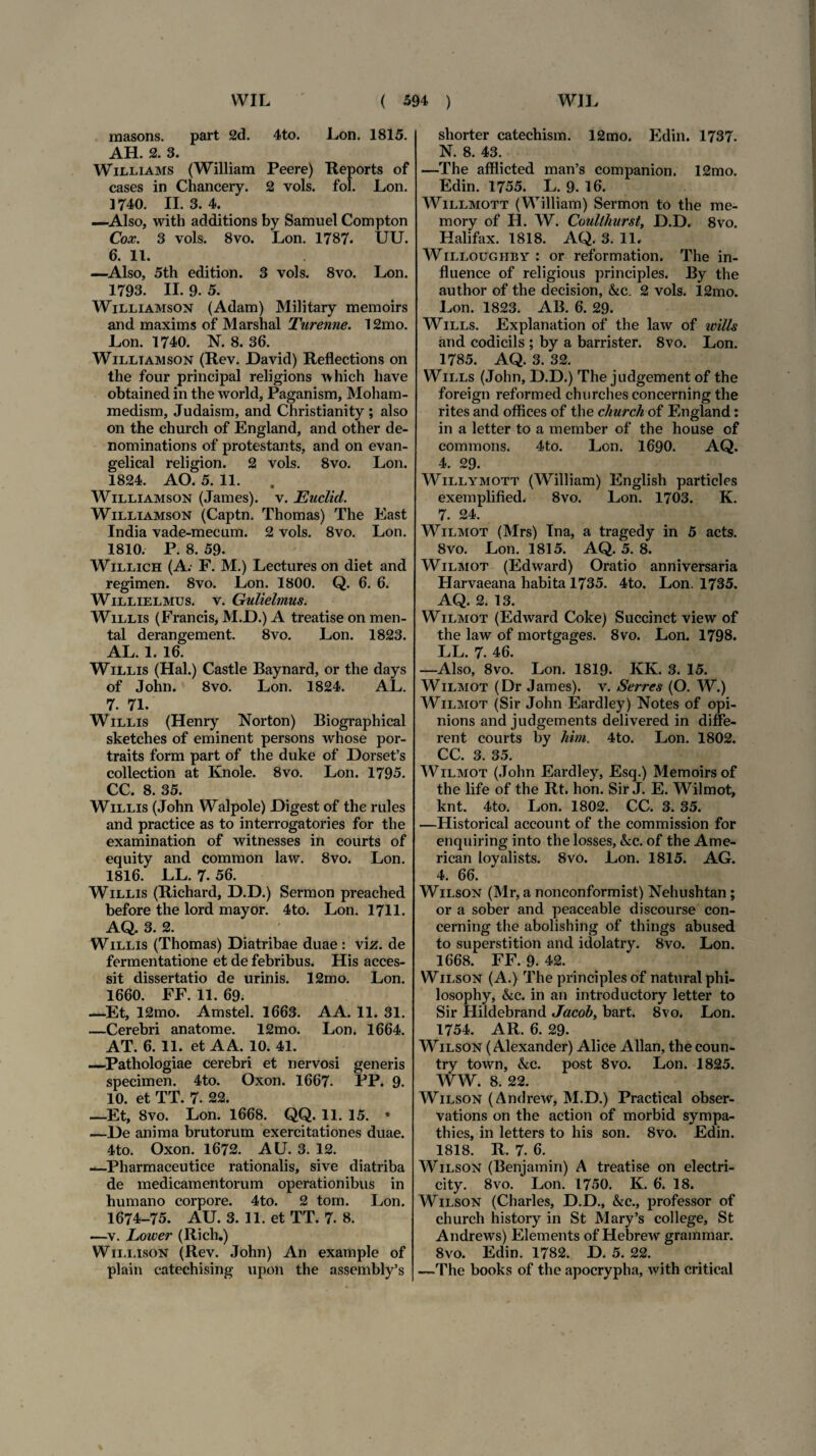 masons. part 2d. 4to. Lon. 1815. AH. 2. 3. Williams (William Peere) Reports of cases in Chancery. 2 vols. fol. Lon. 1740. II. 3. 4. —Also, with additions by Samuel Compton Cox. 3 vols. 8vo. Lon. 1787. UU. 6. 11. —Also, 5th edition. 3 vols. 8vo. Lon. 1793. II. 9. 5. Williamson (Adam) Military raemoirs and maxims of Marshal Turenne. 12mo. Lon. 1740. N. 8. 36. Williamson (Rev. David) Reflections on the four principal religions which liave obtained in the world, Paganism, Moham- medism, Judaism, and Christianity ; also on the church of England, and other de- nominations of protestants, and on evan- gelical religion. 2 vols. 8vo. Lon. 1824. AO. 5. 11. Williamson (James), v. Euclid. Williamson (Captn. Thomas) The East India vade-mecum. 2 vols. 8vo. Lon. 1810. P. 8. 59. Willich (A.- F. M.) Lectures on diet and regimen. 8vo. Lon. 1800. Q. 6. 6. WiLLiELMUs. v. Gulielmus. Willis (Francis, M.D.) A treatise on men- tal derangement. 8vo. Lon. 1823. AL. 1. 16. W illis (Hal.) Castle Baynard, or the days of John. 8vo. Lon. 1824. AL. 7. 71. W illis (Henry Norton) Biographical sketches of eminent persons whose por- traits form part of the duke of Dorsetfs collection at Knole. 8vo. Lon. 1795. CC. 8. 35. W illis (John Walpole) JDigest of the rides and practice as to interrogatories for the examination of witnesses in courts of equity and common law. 8vo. Lon. 1816. LL. 7. 56. W illis (Richard, D.D.) Sermon preached before the lord mayor. 4to. Lon. 1711. AQ. 3. 2. W illis (Thomas) Diatribae duae : vi z. de fermentatione et de febribus. His acces¬ sit dissertatio de urinis. 12mo. Lon. 1660. FF. 11. 69. —-Et, 12mo. Amstel. 1663. AA. 11. 31. —Cerebri anatome. 12mo. Lon. 1664. AT. 6. 11. et AA. 10. 41. —Pathologiae cerebri et nervosi generis specimen. 4to. Oxon. 1667- PP. 9. 10. et TT. 7. 22. —Et, 8vo. Lon. 1668. QQ. 11. 15. • —De anima brutorum exercitationes duae. 4to. Oxon. 1672. AU. 3. 12. —Pharmaceutice rationalis, sive diatriba de medicamentorum operationibus in humano corpore. 4to. 2 tom. Lon. 1674-75. AU. 3. 11. et TT. 7. 8. —v. Lower (Rich.) Willison (Rev. John) An example of plain catechising upon the assembly’s shorter catechism. 12mo. Edin. 1737. N. 8. 43. —The afflicted man’s companion. 12mo. Edin. 1755. L. 9. 16. Willmott (William) Sermon to the me- mory of H. W. Coulihurst, D.D. 8vo. Halifax. 1818. AQ. 3. 11, Willoughby : or reformation. The in- fluence of religious principies. By the author of the decision, &c. 2 vols. 12mo. Lon. 1823. AB. 6. 29. Wills. Explanation of the law of wills and codicils ; by a barrister. 8vo. Lon. 1785. AQ. 3. 32. Wills (John, D.D.) The judgement of the foreign reformed churches concerning the rites and offices of the church of England: in a letter to a member of the house of commons. 4to. Lon. 1690. AQ. 4. 29. Willymott (William) English particles exemplified. 8vo. Lon. 1703. K. 7. 24. Wilmot (Mrs) Tna, a tragedy in 5 acts. 8vo. Lon. 1815. AQ. 5. 8. Wilmot (Edward) Oratio anniversaria Harvaeana habita 1735. 4to. Lon. 1735. AQ. 2. 13. Wilmot (Edward Coke) Succinet view of the law of mortgages. 8vo. Lon. 1798. LL. 7. 46. —Also, 8vo. Lon. 1819- KK. 3. 15. Wilmot (Dr James), v. Serres (O. W.) Wilmot (Sir John Eardley) Notes of opi- nions and judgements delivered in diffe¬ rent courts by him. 4to. Lon. 1802. CC. 3. 35. Wilmot (John Eardley, Esq.) Memoirs of the life of the Rt. hon. Sir J. E. Wilmot, knt. 4to. Lon. 1802. CC. 3. 35. —Historical account of the commission for enquiring into the losses, &c. of the Ame¬ rican loyalists. 8vo. Lon. 1815. AG. 4. 66. Wilson (Mr, a nonconformist) Nehushtan ; or a sober and peaceable discourse con¬ cerning the abolishing of things abused to superstition and idolatry. 8vo. Lon. 1668. FF. 9. 42. Wilson (A.) The principies of naturalphi- losophy, &c. in an introductory letter to Sir Hildebrand Jacob, bart. 8vo, Lon. 1754. AR. 6. 29. Wilson (Alexander) Alice Allan, thecoun- try town, &c. post 8vo. Lon. 1825. WW. 8. 22. Wilson (Andrew, M.D.) Practical obser- vations on the action of morbid sympa- thies, in letters to his son. 8vo. Edin. 1818. R. 7. 6. Wilson (Benjamin) A treatise on electri- city. 8vo. Lon. 1750. K. 6. 18. Wilson (Charles, D.D., &c., professor of church history in St Mary’s college. St Andrews) Elements of Hebrew grammar. 8vo. Edin. 1782. D. 5. 22. —The books of the apocrypha, with critical