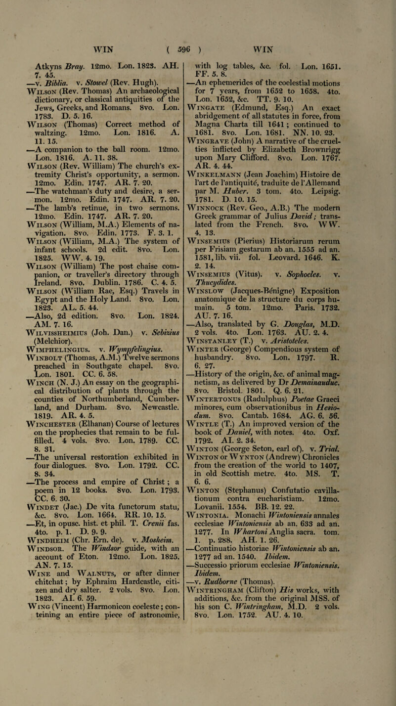 Atkyns Bray. 12mo. Lon. 1828. AH. 7. 45. —v. Biblia. v. Stowel (Rev. Hugh). Wilson (Rev. Thomas) An archaeological dictionary, or classical antiquities of the Jews, Greeks, and Romans. 8vo. Lon. 1783. D. 5. 16. Wilson (Thomas) Correct method of waltzing. 12mo. Lon. 1816. A. 11. 15. —A companion to the ball room. 12mo. Lon. 1816. A. 11. 38. Wilson (Rev. William) The church’s ex- tremity Christ’s opportunity, a sermon. 12mo. Edin. 1747. AR. 7. 20. —The watchman’s duty and desire, a ser¬ mon. 12mo. Edin. 1747. AR. 7. 20. —The lamb’s retinue, in two sermons. 12mo. Edin. 1747. AR. 7. 20. Wilson (William, M.A.) Elements of na- vigation. 8vo. Edin. 1773. F. 3. 1. Wilson (William, M.A.) The system of infant schools. 2d edit. 8vo. Lon. 1825. WW. 4. 19. Wilson (William) The post chaise com¬ panion, or traveller’s directory through Ireland. 8vo. JDublin. 1786. C. 4. 5. Wilson (William Rae, Esq.) Travels in Egypt and the Holy Land. 8vo. Lon. 1823. AL. 5. 44. —Also, 2d edition. 8vo. Lon. 1824. AM. 7. 16. Wilvissheimius (Joh. Dan.) v. Sebizius (Melchior). Wimphelingius. v. Wympfelingius. Winbolt (Thomas, A.M.) Twelve sermons preached in Southgate chapel. 8vo. Lon. 1801. CC. 6. 58. Winch (N. J.) An essay on the geographi- cal distribution of plants through the counties of Northumberland, Cumber- land, and Durham. 8vo. Newcastle. 1819- AR. 4. 5. Winchester (Elhanan) Course of lectures on the prophecies tliat remain to be ful- filled. 4 vols. 8vo. Lon. 1789. CC. 8. 31. —The universal restoration exhibited in four dialogues. 8vo. Lon. 1792. CC. 8. 34. —The process and empire of Christ ; a poem in 12 books. 8vo. Lon. 1793. CC. 6. 30. Windet (Jac.) De vita functorum statu, &iC. 8vo. Lon. 1664. RR. 10. 15. —Et, in opusc. hist. et phil. T. Crenii fas. 4to. p. 1. D. 9- 9. Windheim (Chr. Ern. de), v. Mosheim. Windsor. The Windsor guide, with an account of Eton. 12mo. Lon. 1825. AN. 7. 15. Wine and Walnuts, or after dinner chitchat; by Ephraim Hardcastle, Citi¬ zen and dry salter. 2 vols. 8vo. Lon. 1823. AI. 6. 59. Wing (Vincent) Harmonicon coeleste; con- teining an entire piece of astronomie. with log tables, &c. fol. Lon. 1651. FF. 5. 8. —An ephemerides of the coelestial motions for 7 years, from 1652 to 1658. 4to. Lon. 1652, &c. TT. 9- 10. Wingate (Edmund, Esq.) An exact abridgement. of ali statutes in force, from Magna Charta till 1641 ; continued to 1681. 8vo. Lon. 1681. NN. 10. 23. Wingrave (John) A narrati ve of the cruel- ties inflicted by Elizabeth Brownrigg upon Mary Clifford. 8vo. Lon. 1767. AR. 4. 44. Winkelmann (Jean Joachim) Histoire de l’art de l’antiquit£, traduite de 1’Allemand par M. Huber. 3 tom. 4to. Leipsig. 1781. D. 10. 15. Winnock (Rev. Geo., A.B.) The modern Greek grammar of Julius David; trans- lated from the French. 8vo. WW. 4. 13. Winsemius (Pierius) Historiarum rerum per Frisiam gestarum ab an. 1555 ad an. 1581, lib. vii. fol. Leovard. 1646. K. 2. 14. Winsemius (Vitus). v. Sophocles. v. Thucydides. Winslow (Jacques-Benigne) Exposition anatomique de la structure du corps hu- main. 5 tom. 12mo. Paris. 1732. AU. 7. 16. —Also, translated by G. JDouglas, M.D. 2 vols. 4to. Lon. 1763. AU. 2. 4. Winstanley (T.) v. Aristoteles. Win ter (George) Compendious system of husbandry. 8vo. Lon. 1797. R. 6. 27. —History of the origin, &c. of animal mag- netism, as delivered by Dr Hemainauduc. 8vo. Bristol. 1801. Q. 6. 21. Wintertonus (Radulphus) Poetae Graeci minores, cum observationibus in Hesio¬ dum. 8vo. Cantab. 1684. AG. 6. 56. Wintle (T.) An improved version of the book of JDaniel, with notes. 4to. Oxf. 1792. AI. 2. 34. Winton (George Seton, earl of). v. Trial. Winton or W ynton (Andrew) Chronicles from the creation of the world to 1407, in old Scottish metre. 4to. MS. T. 6. 6. Winton (Stephanus) Confutatio cavilla¬ tionum contra eucharistiam. 12mo. Lovanii. 1554. P»B. 12. 22. Wintonia. Monachi Wintoniensis annales ecclesiae Wintoniensis ab an. 633 ad an. 1277. In Whartoni Anglia sacra, tom. 1. p. 288. AH. 1. 26. —Continuatio historiae Wintoniensis ab an. 1277 ad an. 1540. Ibidem. —Successio priorum ecclesiae Wintoniensis. Ibidem. —v. Rudborne (Thomas). Wintringham (Clifton) His works, with additions, &c. from the original MSS. of his son C. Wintringham, M.D. 2 vols. 8vo. Lon. 1752. AU. 4. 10.