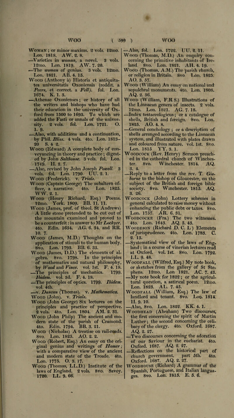 Woman ; or minor maxims. 2 vols. 12mo. Lon. 1818. AW. 2. 8. —Varieties in woman, a novel. 3 vols. 12mo. Lon. 1819- AW. 7. 20. —The woman of genius. 3 vols. 12mo. Lon. 1821. AB. 4. 15. Wood (Anthony a) Historia et antiquita¬ tes universitatis Oxoniensis (reddit, a Peers, et correct. a Feli), fol. Lon. 1674. K. 1. 3. —Athenae Oxonienses; or history of all the writers and bishops who have had their education in the university of Ox¬ ford from 1500 to 1695. To which are added the Fasti or annals of the univer¬ sity. 2 vols. fol. Lon. 1721. O. 1. 9. —Also, with additions and a continuation, by Phil. Bliss. 4 vols. 4to. Lon. 1813- 20 S. 4 2. Wood (Edward) A complete body of con- veyancing in theory and practice; digest- ed by John Salthouse. 3 vols. fol. Lon. 1749. II. 2. 7. .—Also, revised by John Joseph Powell. 3 vols. fol. Lon. 1790- UU. 2. 1. Wood (Frederiek). v. Trials. Wood (Captain George) The subaltern of- ficer, a narrative. 4to. Lon. 1825. W W. 2. 1. Wood (Henry Richard, Esq.) Poems. 12mo. York. 1809. BB. 11. 11. Wood (James, prof. of theol. St Andrews) A little stone pretended to be cut out of the mountain examined and proved to be a counterfeit: in answer to Mr Locki/er. 4to. Edin. 1654. AG. 6. 34. and RH¬ IO. 7. Wood (James, M.D.) Thoughts on the application of stimuli to the human body. 8vo. Lon. 1793. BB. 6. 33. Wood (James, D.D.) The elements of al- gebra. 8vo. 1793. In the principies of mathematics and natural philosophy, by Wood and Vince, vol. Ist. F. 4. 18. —The principies of mechanics. 1799. Ibidem, vol. 3d. F. 4. 18. —The principies of optics. 1799. Ibidem. vol. 4th. ■ i —v. Duncan (Thomas). v. Mathematica. Wood (John), v. Trials. Wood (John George) Six lectures on the principies and practice of perspecti ve. 2 vols. 4to. Lon. 1804. AM. 2. 31. Wood (John Philp) The ancient and mo¬ dera state of the parish of Cramond. 4to. Edin. 1794. BB. 3. 21. Wood (Nicholas) A treatise on rail-roads. 8vo. Lon. 1825. AO. 2. 2. Wood (Robert, Esq.) An essay on the ori- ginal genius and writings of Horner; with a comparative view of the ancient and modera state of the Troade. 4to. Lon. 1775. O. 3. 17. Wood (Thomas, LL.D.) Institute of the laws of England. 2 vols. 8vo. Savoy. 1720. LL. 9. 66. —Also, fol. Lon. 1722. UU. 2. 11. Wood (Thomas, M.D.) An enquiry con- cerning the primitive inhabitants of Ire- land. 8vo. Lon. 1821. AH. 4. 19. Wood (Thomas, A.M.) The parish church, or religion in Britain. 8vo Lon. 1825. AO. 3. 57. Wood (William) An essay on national and sepulchral monuments. 4to. Lon. 1808. AQ. 2. 36. Wood (William, F.R S.) Illustrations of the Linnaean genera of insects. 2 vols. 12mo. Lon. 1821. AG. 7- 18. —Index testaceologicus ; or a catalogue of shells, British and foreign. 8vo. Lon. 1825. AO. 4. 8. —General conchology ; or a description of shells arranged according to the Linnaean system, and illustrated with plates drawn and coloured from nature, vol. Ist. 8vo. Lon. 1815 YY. 3. 1. Woodcock (Rev. Henry) Sermon preacli- ed in the cathedral church of Winches¬ ter. 8vo. Winchester. 1814. AQ. 3. 4. —Reply to a letter from the rev. T. Gis- borne to the bishop of Gloucester, on the subject of the British and foreign bible society. 8vo. Winchester. 1815. AQ. 3. 26. Woodcock (John) Lottery schemes in general calculated to raise money without enhancing the public debt or taxes. 8vo. Lon. 1757. AR. 6. 31. Woodcocke (Fra.) The two witnesses. 4to. Lon. 1643. AQ. 5. 43. Woodeson (Richard D. C. L) Elements of jurisprudence. 4to. Lon. 1783. C. 2. 13. —Systematical view of the laws of Eng¬ land ; in a course of vinerian lectures read at Oxford, vol. Ist. 8vo. Lon. 1792. LL. 9. 48. Woodfall (Wilfred, Esq.) My note book, or shetches from the gallery of St Ste- phens. 12mo. Lon 1821. AC. 7. 43. —My note book for 1822 ; or the agricul- tural question, a satincal poem. 12mo. Lon. 1823. AL. 7. 45. Woodfall (William, Esq.) The law of landlord and tenant. 8vo. Loq. 1814. II. 9. 10. —Also, 8vo. Lon. 1822. KK. 4. 1. Woodhead (Abraham) Two discourses, the first concerning the spirit of Martin Luther; the second concerning the celi- bacy of the clergy. 4to. Oxford. 1687. AQ. 2. 27. —Two discourses concerning the adoratiori of our Saviour in the eucharist. 4to. Oxford. 1687. AQ. 2. 27. —Reflections on the historical part of church government. part 5th. 4to. Oxford. 1687. AQ. 2. 27. Woodhouse (Richard) A grammar of the Spanish, Portuguese, and Italian kngua- ges. 8vo. Lon. 1815. E. 5. 6.