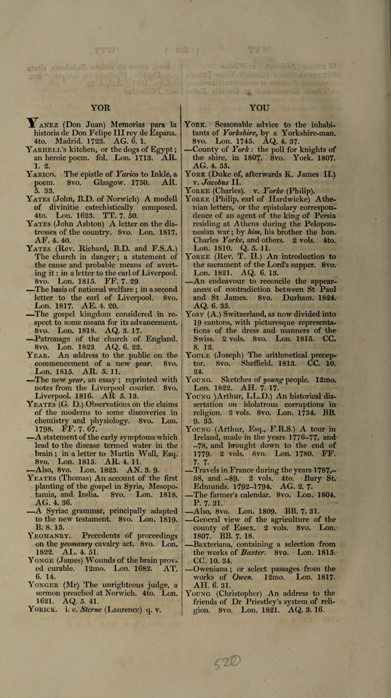 ITanez (Don Juan) Memorias para la historia de Don Felipe III rey de Espana. 4to. Madrid. 1723. AG. 6. 1. Yarhell’s kitchen, or the dogs of Egypt; an heroic poem. fol. JLon. 1713. AR. 1. 2. Yarico. The epistle of Yarico to Inkle, a poem. 8vo. Glasgow. 1750. AR. 5. 33. Yates (John, B.D. of Norwich) A modell of divinitie catechistically composed. 4to. Lon. 1623. TT. 7. 50. Yates (John Ashton) A letter on the dis- tresses of the country. 8vo. Lon. 1817. AF. 4. 40. Yates (Rev. Richard, B.D. and F.S.A.) The church in danger; a statement of the cause and probable means of avert- ing it: in a letter to the earl of Eiverpool. 8vo. Eon. 1815. FF. 7. 29. —The basis of national welfare; in a second letter to the earl of Liverpool. 8vo. Lon. 1817. AE. 4. 20. —The gospel kingdom consi dered in re- spect to some means for its advancement. 8vo. Lon. 1818. AQ. 3. 17. —Patronage of the church of England. 8vo. Lon. 1823. AQ. 6. 22. Year. An address to the public on the commencement of a new year. 8vo. Lon. 1815. AR. 5. 11. —The new year, an essay ; reprinted with notes from the Liverpool courier. 8vo. Liverpool. 1816. AR 5. 13. Yeates (G. D.) Observations on the claims of the moderns to some discoveries in chemistry and physiology. 8vo. Lon. 1798. FF. 7. 67. —A statement of the early symptoms which lead to the disease termed water in the brain ; in a letter to Martin Wall, Esq. 8vo. Lon. 1815. AR. 4. 11. —Also, 8vo. Lon. 1823. AN. 3. 9. Yeates (Thomas) An account of the first planting of the gospel in Syria, Mesopo¬ tamia, and India. 8vo. Lon. 1818. AG. 4. 36. —A Syriae grammar, principally adapted to the new testament. 8vo. Lon. 1819. B. 8. 15. Yeomanry. Precedents of proceedings on the yeomanry cavalry act. 8vo. Lon. 1822. AL. 4. 51. Yonge (James) Wounds of the brain prov- ed curable. 12mo. Lon. 1682. AT. 6. 14. Yonger (Mr) The unrighteous judge, a sermon preached at Norwich. 4to. Lon. 1621. AQ. 5. 41. York. Seasonable advice to the inhabi- tants of Yorkshire, by a Yorkshire-man. 8vo. Lon. 1745. AQ. 4. 37. —County of York: the poli for knights of the shire, in 1807. 8vo. York. 1807. AG. 4. 55. York (Duke of, afterwards K. James II.) v. Jacobus II. Yorke (Charles), v. Yorke (Philip). Yorke (Philip, earl of Hardwicke) Athe- nian letters, or the epistolary correspon- dence of an agent of the king of Persia residing at Athens during the Pelopon- nesian war; by him, his brother the hon. Charles Yorke, and others. 2 vols. 4to. Lon. 1810. Q. 5. 11. Yorke (Rev. T. H.) An introduction to the sacrament of the Lord’s supper. 8vo. Lon. 1821. AQ. 6. 13. —An endeavour to reconcile the appear- ances of contradiction between St Paul and St James. 8vo. Durham. 1824. AQ. 6. 35. Yosy (A.) Switzerland, as now divided into 19 cantons, with picturesque representa- tions of the dress and manners of the Swiss. 2 vols. 8vo. Lon. 1815. CC. 8. 12. Youle (Joseph) The arithmetical precep- tor. Svo. Sheffield. 1813. CC. 10. 24. Young. Sketches of young people. 12mo. Lon. 1822. AH. 7. 17. Young )Arthur, LL.D.) An historical dis- sertation on idolatrous corruptions in religion. 2 vols. 8vo. Lon. 1734. BB. 9. 35. Young (Arthur, Esq., F.R.S.) A tour in Ireland, made in the years 1776-77, and -78, and brought down to the end of 1779. 2 vols. Svo. Lon. 1780. FF. 7. 7. —Travels in France during the years 1787,- 88, and -89. 2 vols. 4to. Bury St. Edmunds. 1792-1794. AG. 2. 7. —The farmer’s calendar. 8vo. Lon. 1804. P. 7. 31. —Also, 8vo. Lon. 1809. BB. 7. 31. —General view of the agriculture of the county of Essex. 2 vols. Svo. Lon.- 1807. BB. 7. IS. —Baxteriana, containing a selection from the works of Baxter. 8vo. Lon. 1815. CC. 10. 34. —Oweniana; or select passages from the works of Owen. 12mo. Lon. 1817- AH. 6. 31. Young (Christopher) An address to the friends of Dr Priestley’s system of reli¬
