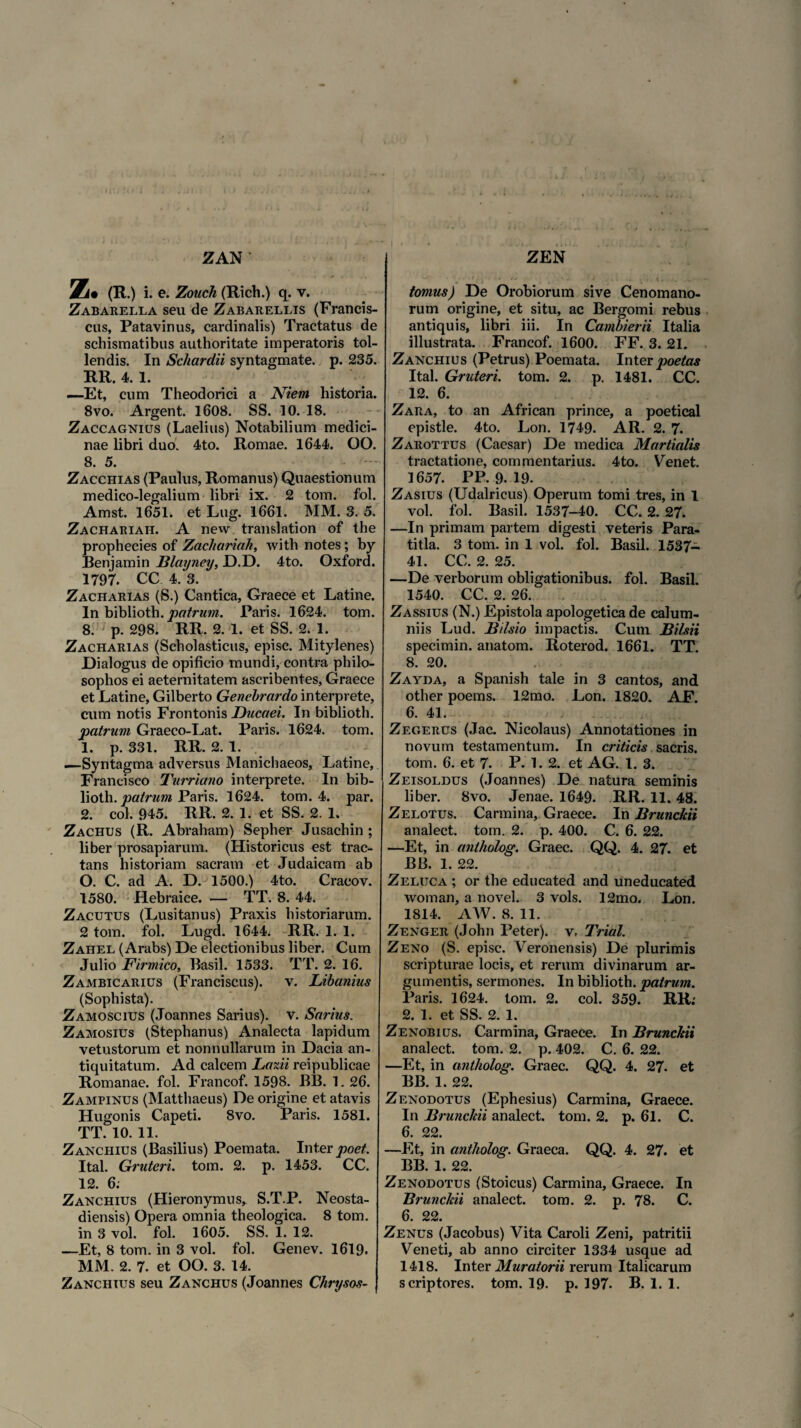 Z. (R .) i. e. Zouch (Rich.) q. v. Zabarella seu de Zabarellis (Francis- cus, Patavinus, cardinalis) Tractatus de schismatibus authoritate imperatoris tol¬ lendis. In Schardii syntagmate. p. 235. RR. 4. 1. —-Et, cum Theodorici a Niem historia. 8vo. Argent. 1608. SS. 10. 18. Zaccagnius (Laelius) Notabilium medici¬ nae libri duo. 4to. Romae. 1644. OO. 8. 5. Zacchias (Paulus, Romanus) Quaestionum medico-legalium libri ix. 2 tom. fol. Amst. 1651. et Lug. 1661. MM. 3. 5. Zachariah. A new translation of the prophecies of Zachariah, with notes; by Benjamin fflayney, D.D. 4to. Oxford. 1797. CC 4. 3. Zacharias (S.) Cantica, Graece et Latine. In biblioth. 'patrum. Paris. 1624. tom. 8. p. 298. RR. 2. 1. et SS. 2. 1. Zacharias (Scholasticus, episc. Mitylenes) Dialogus de opificio mundi, contra philo¬ sophos ei aeternitatem ascribentes, Graece et Latine, Gilberto Genebrardo interprete, cum notis Frontonis Ducaei. In biblioth. 'patrum Graeco-Lat. Paris. 1624. tom. 1. p. 331. RR. 2. 1. —Syntagma adversus Manichaeos, Latine, Francisco Turriano interprete. In bib¬ lioth. patrum Paris. 1624. tom. 4. par. 2. coi. 945. RR. 2. 1. et SS. 2. 1. Zachus (R. Abraham) Sepher Jusachin ; liber prosapiarum. (Historicus est trac¬ tans historiam sacram et Judaicam ab O. C. ad A. D. 1500.) 4to. Cracov. 1580. Hebraice. — TT. 8. 44. Zacutus (Lusitanus) Praxis historiarum. 2 tom. fol. Lugd. 1644. RR. 1. 1. Zahel (Arabs) De electionibus liber. Cum Julio Firmico, Basii. 1533. TT. 2. 16. Zambicarius (Franciscus). v. Libanius (Sophista). Zamoscius (Joannes Sarius). v. Sarius. Zamosius (Stephanus) Analecta lapidum vetustorum et nonnullarum in Dacia an¬ tiquitatum. Ad calcem Lazii reipublicae Romanae, fol. Francof. 1598. BB. 1. 26. Zampinus (Matthaeus) De origine et atavis Hugonis Capeti. 8vo. Paris. 1581. TT. 10. 11. Zanchius (Basilius) Poemata. Inter poet. Ital. Gruteri. tom. 2. p. 1453. CC. 12. 6; Zanchius (Hieronymus, S.T.P. Neosta- diensis) Opera omnia theologica. 8 tom. in 3 vol. fol. 1605. SS. 1. 12. —Et, 8 tom. in 3 vol. fol. Genev. 1619. MM. 2. 7. et OO. 3. 14. Zanchius seu Zanchus (Joannes Chrysos- tomus) De Orobiorum sive Cenomano¬ rum origine, et situ, ac Bergomi rebus antiquis, libri iii. In Cambierii Italia illustrata. Francof. 1600. FF. 3. 21. Zanchius (Petrus) Poemata. Inter poetas Ital. Gruteri. tom. 2. p. 1481. CC. 12. 6. Zara, to an African prince, a poetical epistle. 4to. Lon. 1749. AR. 2. 7. Zarottus (Caesar) De medica Martialis tractatione, commentarius. 4to. Venet. 1657. PP. 9. 19. Zasius (Udalricus) Operum tomi tres, in 1 vol. fol. Basii. 1537-40. CC. 2. 27. —In primam partem digesti veteris Para- titla. 3 tom. in 1 vol. fol. Basii. 1537- 41. CC. 2. 25. —De verborum obligationibus, fol. Basii. 1540. CC. 2. 26. Zassius (N.) Epistola apologetica de calum¬ niis Lud. Bilsio impactis. Cum Bilsii specimin. anatom. Roterod. 1661. TT. 8. 20. Zayda, a Spanish tale in 3 cantos, and other poems. 12mo. Lon. 1820. AF. 6. 41. , , Zegerus (Jac. Nicolaus) Annotationes in novum testamentum. In criticis sacris, tom. 6. et 7. P. 1. 2. et AG. 1. 3. Zeisoldus (Joannes) De natura seminis liber. 8vo. Jenae. 1649. RR. 11. 48. Zelotus. Carmina, Graece. In Brunckii analect. tom. 2. p. 400. C. 6. 22. —Et, in antholog. Graec. QQ. 4. 27. et BB. 1. 22. Zeluca ; or the educated and uneducated woman, a novel. 3 vols. 12mo. Lon. 1814. AW. 8. 11. Zenger (John Peter). v, Trial. Z eno (S. episc. Veronensis) De plurimis scripturae locis, et rerum divinarum ar¬ gumentis, sermones. In biblioth. patrum. Paris. 1624. tom. 2. coi. 359. RR.' 2. 1. et SS. 2. 1. Zenobius. Carmina, Graece. In Brunckii analect. tom. 2. p. 402. C. 6. 22. —Et, in antholog. Graec. QQ. 4. 27. et BB. 1. 22. Zenodotus (Ephesius) Carmina, Graece. In Brunckii analect. tom. 2. p. 61. C. 6. 22. —Et, in antholog. Graeca. QQ. 4. 27. et BB. 1. 22. Zenodotus (Stoicus) Carmina, Graece. In Brunckii analect. tom. 2. p. 78. C. 6. 22. Zenus (Jacobus) Vita Caroli Zeni, patritii Veneti, ab anno circiter 1334 usque ad 1418. Inter Murator ii rerum Italicarum scriptores, tom. 19. p. 197- B. 1. 1.