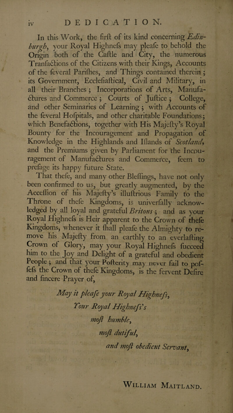 DEDICATION. In this Work, the firft of its kind concerning Edin- burghs your Royal Highnefs may pleafe to behold the Origin both of the Caftle and City, the numerous Tranfa&ions of the Citizens with their Kings, Accounts of the feveral Parifhes, and Things contained therein ; its Government, Ecclefiaftical, Civil and Military, in all their Branches ; Incorporations of Arts, Manufa¬ ctures and Commerce ; Courts of Juftice 5 College, and other Seminaries of Learning ; with Accounts of the feveral Hofpitals, and other charitable Foundations; which Benefactions, together with His Majefty’s Royal Bounty for the Incouragement and Propagation of Knowledge in the Highlands and Iflands of Scotland, and the Premiums given by Parliament for the Incou¬ ragement of Manufactures and Commerce, feem to prefage its happy future State. That thefe, and many other Bleffings, have not only been confirmed to us, but greatly augmented, by the Acceffion of his Majefty’s illuftrious Family to the Throne of thefe Kingdoms, is univerfally acknow¬ ledged by all loyal and grateful Britons ; and as your Royal Highnefs is Heir apparent to the Crown of thefe Kingdoms, whenever it fhall pleafe the Almighty to re¬ move his Majefty from an earthly to an everlafting Crown of Glory, may your Royal Highnefs fiicceed him to the Joy and Delight of a grateful and obedient People; and that your Pofterity may never fail to pof- fefs the Crown of thefe Kingdoms, is the fervent Delire and fincere Prayer of, May it pleafe your Royal Highnefs, Tour Royal Highnefs's moft humble, moft dutiful^ and moft obedient Servant, William Maitland.