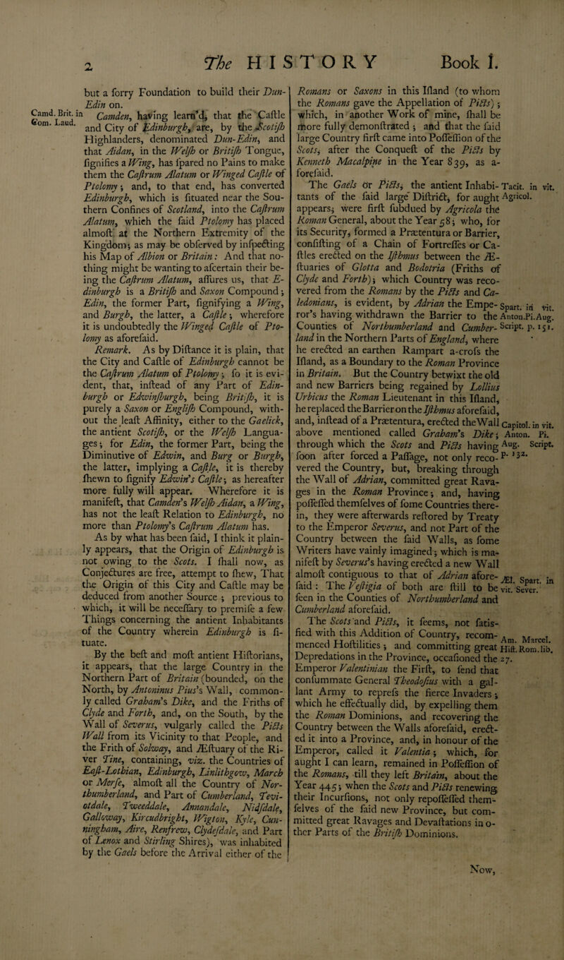 JU but a forry Foundation to build their Dun- Edin on. Camd. Brit, m Camden, having 1 earn’d, that the Caftle om' au ‘ and City of Edinburgh, are, by the fcotijh Highlanders, denominated Dun-Edin, and that Aidan, in the Weljh or Britijh Tongue, fignifies a Wing, has fpared no Pains to make them the Caftrum Alatum or Winged Cajlle of Ptolomyand, to that end, has converted Edinburgh, which is fituated near the Sou¬ thern Confines of Scotland, into the Caftrum Alatum, which the faid Ptolomy has placed almoft at the Northern Extremity of the Kingdom; as may be obferved by infpeCting his Map of Albion or Britain: And that no¬ thing might be wanting to afcertain their be¬ ing the Caftrum Alatum, allures us, that E- dinburgh is a Britijh and Saxon Compound; Edin, the former Part, fignifying a Wing, and Burgh, the latter, a Caftle wherefore it is undoubtedly the Winged Caftle of Pto¬ lomy as aforefaid. Remark. As byDiftance it is plain, that the City and Caftle of Edinburgh cannot be the Caftrum Alatum of Ptolomy; fo it is evi¬ dent, that, inftead of any Part of Edin¬ burgh or Edwinjburgh, being Britijh, it is purely a Saxon or Englijh Compound, with¬ out the leaft Affinity, either to the Gaelick, the antient Scotijh, or the Weljh Langua¬ ges *, for Edin, the former Part, being the Diminutive of Edwin, and Burg or Burgh, the latter, implying a Caftle, it is thereby fhewn to fignify Edwin’s Caftle; as hereafter more fully will appear. Wherefore it is manifeft, that Camden’s Weljh Aidan, a Wing, has not the leaft Relation to Edinburgh, no more than Ptolomy's Caftrum Alatum has. As by what has been faid, I think it plain¬ ly appears, that the Origin of Edinburgh is not owing to the Scots. I ffiall now, as Conjectures are free, attempt to fhew, That the Origin of this City and Caftle may be deduced from another Source ; previous to which, it will be neceffary to premife a few Things concerning the antient Inhabitants of the Country wherein Edinburgh is fi- tuate. By the beft and mod antient Hiftorians, it appears, that the large Country in the Northern Part of Britain (bounded, on the North, by Antoninus Pius’s Wall, common¬ ly called Graham’s Dike, and the Friths of Clyde and Forth, and, on the South, by the Wall of Severus, vulgarly called the PiEls Wall from its Vicinity to that People, and the Frith of Solway, and iEftuary of the Ri¬ ver Fine, containing, viz. the Countries of Eaft-Lothian, Edinburgh, Linlithgow, March or Mcrje, almoft all the Country of Nor¬ thumberland, and Part of Cumberland, Fevi¬ ct dale, Fweeddale, Annandale, Nidjdale, Galloway, Kircudbright, V/igton, Kyle, Cun¬ ningham, Aire, Renfrew, Clydejdale, and Part ol Lenox and Stirling Shires), was inhabited by the Gaels before the Arrival either of the 1 Romans or Saxons in this Ifland (to whom the Romans gave the Appellation of Piets'); which, in another Work of mine, fhall be more fully demonftrated ; and that the laid large Country firft came into Poffeffion of the Scots, after the Conqueft of the Pibts by Kenneth Mac alpine in the Year 839, as a- forefaid. The Gaels or Pitts, the antient Inhabi- Tacit, in vit. tants of the faid large' DiftriCt, for aught Agricol. appears; were firft fubdued by Agricola the Roman General, about the Year 58 • who, for its Security, formed a Prastentura or Barrier, confifting of a Chain of Fortreffes or Ca- ftles ereCted on the Ifthmus between the JE- ftuaries of Glotta and Bodotria (Friths of Clyde and Forth)', which Country was reco¬ vered from the Romans by the Pitts and Ca¬ ledonians, is evident, by Adrian the Empe- spart. iri vit tor’s having withdrawn the Barrier to the Anton.Pi.Aug.’ Counties of Northumberland and Cumber- ScriPf- p-151. land in the Northern Parts of England, where he ereCted an earthen Rampart a-crofs the Ifland, as a Boundary to the Roman Province in Britain. But the Country betwixt the old and new Barriers being regained by Lollius Urbicus the Roman Lieutenant in this Ifland, he replaced the Barrier on the Ifthmus aforefaid, and, inftead of a Praetentura, ereCted theWall Capitol, in vit. above mentioned called Graham’s Dike; Anton. Pi. through which the Scots and Piets having AuS- ScriP£* foon after forced a Paflage, not only reco- p‘ I32, vered the Country, but, breaking through the Wall of Adrian, committed great Rava¬ ges in the Roman Province-, and, having poffeffed themfelves of fome Countries there¬ in, they were afterwards reftored by Treaty to the Emperor Severus, and not Part of the Country between the faid Walls, as fome Writers have vainly imagined; which is ma¬ nifeft by Severus’s having ereCted a new Wall almoft contiguous to that of Adrian afore- . „ . faid: The Veftigia of both are ftill to be vie.'Sever.’ ” feen in the Counties of Northumberland and Cumberland aforefaid. The Sctf/Tand Pitts, it feems, not fatis- fied with this Addition of Country, recom- A M j menced Hoftilities and committing great Hift. Rom Jib Depredations in the Province, occafioned the 27.. Emperor Valentinian the Firft, to fend that confummate General Pheodoftus with a gal¬ lant Army to reprefs the fierce Invaders ; which he effectually did, by expelling them the Roman Dominions, and recovering the Country between the Walls aforefaid, ereCt¬ ed it into a Province, and, in honour of the Emperor, called it Valentin', which, for aught I can learn, remained in Poffeffion of the Romans, till they left Britain, about the Year 445; when the Scots and Pi bis renewing their Incurfions, not only repoffeffed them¬ felves ol the faid new Province, but com¬ mitted great Ravages and Devaluations mo¬ ther Parts of the Britijh Dominions. Now,