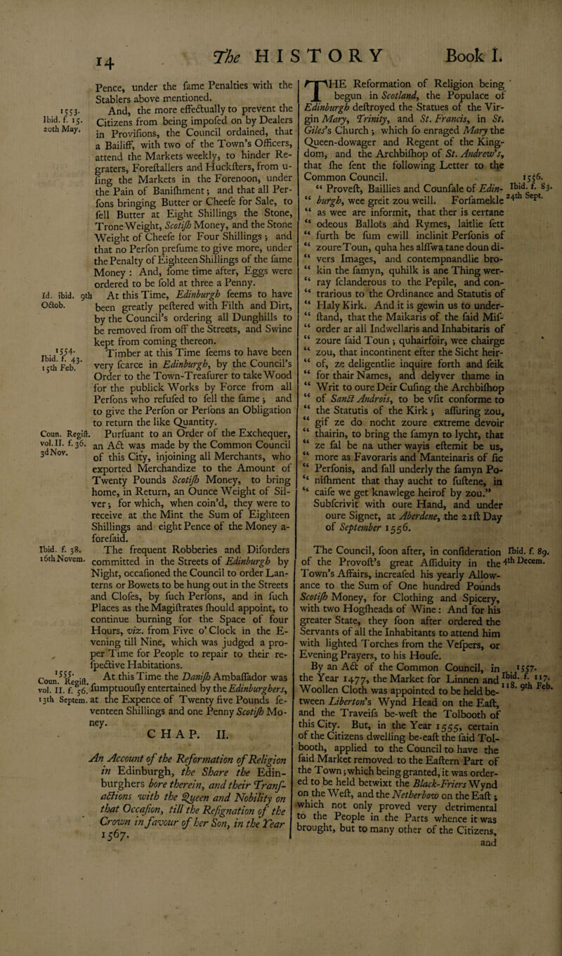 14 Pence, under the fame Penalties with the Stablers above mentioned. 1553. And, the more effectually to prevent the Ibid. f. 15. Citizens from being impofed on by Dealers 20th May. proviflons? the Council ordained, that a Bailiff, with two of the Town’s Officers, attend the Markets weekly, to hinder Re¬ graters, Foreftallers and Huckfters, from ti¬ ling the Markets in the Forenoon, under the Pain of Banilhment; and that all Per- fons bringing Butter or Cheefe for Sale, to fell Butter at Eight Shillings the Stone, Trone Weight, Scotijh Money, and the Stone Weight of Cheefe for Four Shillings ; and that no Perfon prefume to give more, under the Penalty of Eighteen Shillings of the fame Money : And, fome time after. Eggs were ordered to be fold at three a Penny. Id. ibid. 9th At this Time, Edinburgh feems to have O&ob. been greatly peftered with Filth and Dirt, by the Council’s ordering all Dunghills to be removed from off the Streets, and Swine kept from coming thereon. Ibid* f54 Timber at this Time feems to have been 15th Feb.3* very fcarce in Edinburgh, by the Council’s Order to the Town-Treasurer to take Wood for the publick Works by Force from all Perfons who refufed to fell the fame ; and to give the Perfon or Perlons an Obligation to return the like Quantity. Coan. Regift. Purfuant to an Order of the Exchequer, vol.n. f. 36. an was made by the Common Council 3 Nov. 0p tj1js city, injoining all Merchants, who exported Merchandize to the Amount of Twenty Pounds Scotijh Money, to bring home, in Return, an Ounce Weight of Sil¬ ver ; for which, when coin’d, they were to receive at the Mint the Sum of Eighteen Shillings and eight Pence of the Money a- forefaid. Ibid. f. 38. The frequent Robberies and Diforders 16th Novem. committed in the Streets of Edinburgh by Night, occafioned the Council to order Lan¬ terns or Bowets to be hung out in the Streets and Clofes, by fuch Perfons, and in fuch Places as the Magiftrates fhould appoint, to continue burning for the Space of four Hours, viz. from Five o’ Clock in the E- vening till Nine, which was judged a pro¬ per Time for People to repair to their re- lpedtive Habitations. Coun 5 Regift At this Time the Danijh Ambaffador was vol. 11. f. fumptuoully entertained by the Edinburghers, 13th Septem. at the Expence of Twenty five Pounds fe- venteen Shillings and one Penny Scotijh Mo¬ ney. CHAP. II. An Account of the Reformation of Religion in Edinburgh, the Share the Edin- burghers bore therein, and their Tranf- attions with the Queen and Nobility on that Occafion, till the Refignation of the Crown in favour of her Son, in the Tear 1567. 1 THE Reformation of Religion being begun in Scotland, the Populace of Edinburgh deftroyed the Statues of the Vir¬ gin Mary, Trinity, and St. Francis, in St. Giles’s Church ; which fo enraged Mary the Queen-dowager and Regent of the King¬ dom, and the Archbilhop of St. Andrew’s, that fhe fent the following Letter to the Common Council. 1556. “ Proved:, Baillies and Counfale of Edin- s3- “ burgh, wee greit zou weill. Forfamekle 2ept' “ as wee are informit, that ther is certane <c odeous Ballots and Rymes, laitlie fett “ furth be fum ewill inclinit Perfonis of “ zoureToun, quha hes alffwa tane doun di- “ vers Images, and contempnandlie bro-  kin the famyn, quhilk is ane Thing wer- “ ray fclanderous to the Pepile, and con- “ trarious to the Ordinance and Statutis of “ Plaly Kirk; And it is gewin us to under- “ Hand, that the Maikaris of the faid Mif- “ order ar all Indwellaris and Inhabitaris of “ zoure faid Toun •, quhairfoir, wee chairge “ zou, that incontinent efter the Sicht heir- “ of, ze deligentlie inquire forth and feik “ for thair Names, and delyver thame in “ Writ to oure Deir Cufing the Archbilhop “ of Sanft Androis, to be vfit conforme to “ the Statutis of the Kirk ; affuring zou, “ gif ze do nocht zoure extreme devoir “ thairin, to bring the famyn to lycht, that “ ze fal be na uther wayis eftemit be us, “ more as Favoraris and Manteinaris of fie “ Perfonis, and fall underly the famyn Po- ‘‘ nilhment that thay aucht to fuftene, in ‘‘ caife we get knawlege heirof by zou.” Subfcrivit with oure Hand, and under oure Signet, at Aberdene, the 21ft Day oi September \ 5${). The Council, foon after, in confideration A>id. £ 89. of the Provoft’s great Affiduity in the 4th Secern. Town’s Affairs, increafed his yearly Allow¬ ance to the Sum of One hundred Pounds Scotijh Money, for Clothing and Spicery, with two Hoglheads of Wine : And for his greater State, they foon after ordered the Servants of all the Inhabitants to attend him with lighted Torches from the Velpers, or Evening Prayers, to his Houfe. By an A£t of the Common Council, in . *557- the Year 1477, the Market for Linnen and IblQd* 7- Woollen Cloth was appointed to be held be-  ' 9t eb’ tween Liber ton’s Wynd Head on the Eaft, and the Traveifs be-weft the Tolbooth of this City. But, in the Year 1555, certain of the Citizens dwelling be-eaft the laid Tol¬ booth, applied to the Council to have the faid Market removed to the Eaftern Part of the Town; which being granted, it was order¬ ed to be held betwixt the Black-Friers Wynd on the Weft, and the Netherbow on the Eaft; which not only proved very detrimental to the People in the Parts whence it was brought, but to many other of the Citizens, and