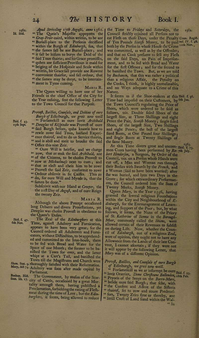 1562. Id. ibid. Ibid. f. 43. 25th Sept. Ibid. f. 47. 6th Nov. c« <( tc ft tf Sken. Stat. 9 Mary, Aft 74 Buchan. Hift, Scot. lib. 17. Apud Sniveling lyth Augufii, anno 1562. The Quein’s Majeftie appoyntts the Gray-Freir-z&ird, within writtin, to be ane Buriall-place to the Perfonis deciffand “ within the Burgh of Edinburgh, fua, that “ the famen fall be ane Buriall-place ; and “ it fall be leifum to burye the Deid of the “ faidToun thairin ; and hir Grace promifles, quhen ane fufficientProvifioun is maid for beiging of the Hofpitale and Scule within writtin, hirGracefall provide ane Rowme “ convenient thairfor, and fall ordour, that “ the famen may be dotyt, to be intertain- “ ment in Tyme cuming. Maria R The Queen willing to have one of her Friends in the chief Office of the City for the Year enfuing, fent the following Letter to the Town Council for that Purpofe. Provejl, Baillies, Counfale, and Deikins of oure Burgh of Edinburgh, we greit zow weill “ Forfamekill as oure lovit Archibald “ Dowglas of Kilfpindie was Proved: of oure “ faid Burgh before, quha knawis how to “ rewle zowr faid Toun, haifand Experi- “ ence thairof, and to do us Service thairin, “ and is abill and meit to brouke the faid *l Office this nixt Zeir. “ Oure Will is heirfor, and we charge “ zow, that ze mak the faid Archibald, ane “ of the Citizens, to be chofen Proved to “ zow at Michaelmafs next to cum •, and “ that ze ele<5t and cheis him to be zowr “ Proved the faid Zeir, conformit to zowr “ Ordour obfervit in fic Caiffes. This ze “ do, for oure Will and Mynde is, that the “ famen be done.” Subfcrivit with our Hand at Cowper, the the 2 id Day of Augujl, and of oure Reign the twenty Zeir. Maria R. Although the above Precept occafioned long Debates and divers Protedations, yet Dowglas was chofen Provod in obedience to the Queen’s Delire. The Zeal of the Edinburghers at this Time, againd Adultery and Fornication, appears to have been very great; for the Council ordered all Adulterers and Forni¬ cators, without Didindlion, to be apprehend¬ ed and committed to the Iron-houfe, there to be fed with Bread and Water for the Space of one Month; the former to be ba¬ nned the Town for ever, and the latter whipt at a Cart’s Tail, and baniffied the Town till the Magidrates and Church were '• thoroughly fatisfied with their Reformation. • Adultery was foon after made capital by Parliament. • The Government, by reafon of the Scar¬ city of Cattle, occafioned by a great Mor¬ tality amongd them, having publifhed a Proclamation, forbidding the eating of Flefh- meat during the time of Lent; but the Edin¬ burghers,, it feems, being allowed to reduce the Time to Fridays and Saturdays, the 1562. Council driftly enjoined all Perfons not to eat Flelh on thofe Days, under the Penalty Coun. Regift, of Ten Pounds Scotifh Money, to be paid vo1-4s* both by the Perfon in whofe Houfe the Crime 1 Ith Nov*J was committed, as well as by the Offender; and that no Cook prefume to fell any Flefh on the faid Days, on Pain of Imprifon- ment, and to be fed with Bread and Water for the fird Offence ; and for the fecond to be banifhed the Town. But, as we are told by Buchanan, that this was rather a political than a religious Affair, the Penalty on the Cooks, I think, is highly unreafonable, and no Ways adequate to a Crime of this Nature. It feems as if the Shoe-makers at this Ibid. f. 56. Time had impofed on their Cudomers, by 6th Jan* the Town Council’s regulating the Price of Shoes, which were ordered to be fold as follows, viz. Double foled Shoes of the larged Size, at Three Shillings and eight Pence the Pair, Scotifh Money; fingle foled Shoes, of the larged Size, Two Shillings and eight Pence; the bed of the larged fized Boots, at One Pound four Shillings ; and fingle Boots at Twenty Shillings' of the fame Money. At this Time divers great and uncom- ibid! £73. mon Cures having been performed by Ro-jth July. bert Henderfon, a Surgeon, by Order of the Council, viz. on a Perfon whofe Hands were cut off, a Man and Woman run through their Bodies with Swords by the French, and a Woman (faid to have been worried) after fhe was buried, and lyen two Days in the Grave ; for which extraordinary Performan¬ ces, the Council ordered him the Sum of Twenty Merles, Scotifh Money. Queen Mary, in the Year 1556, having granted the feveral religious Foundations within the City and Neighbourhood of E- dinburgh, for the Encouragement of Learn- - ing, and Support of the Poor; but, by what follows, it feems, the Nuns of the Priory of St. Katherine of Sienna in the Borough- Moor,, commonly called the Shiens, were allowed certain of their Revenues to fubfid on during Life. Now, whether the Coun¬ cil ol Edinburgh, out of a religious Zeal, were of opinion, they ought not to have any Allowance from the Lands of their late Con¬ vent, I cannot afeertain ; if they were not it will appear by the following Letter, that Mary was of a different Opinion. Provejl, Baillies, and Counfale of oure Burgh of Edinburgh, we greit zow weill. “ Forfameikill as we ar informyt be oure T... “ ]°vit Oratrice, Feme Chrifteane Ballenden, Feb?* Pryoris of the Senys on the Borro-Mure, “ befide oure faid Burgh; that fche, with the. Confent and Affent of the Sifteris thairof, fet to zow and zoure Predecef- fors. Twenty Zeirs fyne or thereby, ane “ litriil Croft of Land hand within the Wal- “ lis