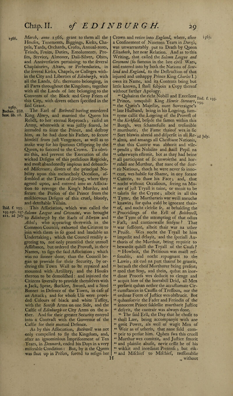 1566. March, anno 1566, grant to them all the Houfes, Tenements, Biggings, Kirks, Cha¬ pels, Yards, Orchards, Crofts, Annual-rents, Teinds, Fruits, Duties, Emoluments; Pro¬ fits, Service, Almoner, Dail-Silver, Obits, and Anniverfaries pertaining to the feveral Chaplainries, Altars, or Prebendaries, in the feveral Kirks, Chapels, or Colleges with¬ in the City and Liberties of Edinburgh, with all the Lands, iAc. thereunto belonging, in all Parts throughout the Kingdom, together with all the Lands of late belonging to the Convents of the. Black and Gray Friers of this City, with divers others fpecified in the 1567 feid Grant. Buchan. Hift. The Earl of Bothvdell having murdered Scot. lib. 18. King Henry, and married the Queen his Relidt, to her eternal Reproach, raifed an Army, wherewith it was juftly feared, he intended to feize the Prince, and deflroy him, as he had done his Father, to fecure himfelf from juft Vengeance, as well as to make way for his fpurious Offspring by the Queen, to fucceed to the Crown. To obvi¬ ate this, and prevent the Execution of the wicked Defigns of this perfidious Regicide, and moft abandonedly impious and debauch¬ ed Mifcreant, divers of the principal No¬ bility upon this melancholy Occafion, af- fembled at the Town of Stirling, where they agreed upon, and entered into an Affocia- tion to revenge the King’s Murder, and fecure the Perfon of the Prince from the mifchievous Defigns of this cruel, bloody, and deteftable Villain. Ibid. f. 193. This Affociation, which was called the 195.196.197.Solemn League and Covenant, was brought 211. 2 Ju y-t0 Edinburgh by the Earls of Morton and Athol, who appearing therewith in the Common Council, exhorted the Citizens to join with them in fo good and laudable an Undertaking, which the Council readily a- greeing to, not only promiled their utmoft Affiftance, but ordered the Provoft, in their Names, to fign the faid Affociation , which was no fooner done, than the Council be¬ gan to provide for their Security, by or¬ dering the Tbwn Wall to b'e repaired and mounted with Artillery, and the Houfes thereon to be demolifhed : and injoined the Citizens feverally to provide themfelves with a Jack, Spear, Buckler, Sword, and a Steel Bonnet in Defence of the Town, in cafe of an Attack, and for whofe Ufe were provi¬ ded Colours of black and white Taffity, with the Scotijh Arms on one Side, and the Caftle of Edinburgh or City Arms on the o- ther. And for their greater Security entered into a Contract with the Governor of the Caftle for their mutual Defence. As by this Affociation, Bothwell was not only compelled to fly the Kingdom, and, after an ignominious Imprifonment of Ten Years, in Denmark, ended his Days in a very miferable Condition : But, by it the Queen was fhut up in Prifon, forced to refign her Crown and retire into England, where, after 1567. a Confinement of Nineteen Years in Durefs, was unwarrantably put to Death by Queen Elizabeth, her near Relation. And as to this Writing, that called the Solemn League and Covenant (fo famous in the late civil Wars, and entered into by both the Nations of Scot¬ land and England, to the Deftrudtion of that injured and unhappy Prince King Charles I.) owes its Name, and its Contents being but little known, I fhall fubjoin a Copy thereof without farther Apology. “ Quhairas the richt Nobill and Excellent ^ “ Prince, umquhili King Henrie Stewart, ' 193 “ the Quein’s Majeftie, oure Soveraigne’s “ late Hufband, being in his Logeing, lum- “ tyme callit the Logeing of the Proved: of “ the Kirkfield, befyde the famen within this “ Burgh, wes fchamefulle and trefonible “ murthurit, the Fame thairof wes in fic “ Sort blawin abreid and difperfit in all Re- 2cj jujya “ alms, and amangs all Chriftiane Nationis, “ that this Cuntrie was abhorit and vile- “ pendit, the Nobilite and haill Pepil na “ utherwayis eftemit, bot as thay had beine “ all participant of fic unwoirthe and hor- “ rabill ane Murthur, that nane of the Scot- “ tis Natioun, thoch he were never fo inno- “ cent, wes habile for Shame, in ony forane “Cuntrie, to fliaw his Face, and, that “ nocht without Occafioun, feeing na Ma- “ ner of juft Try all is taine, or menit to be “ takein for the Cryme, albeit in all this “ Tyme, the Murtheraris war weill aneuche “ knawin, for quha culd be ignorant thair-^ “ of, and nocht cleirlie fe, at behalding the “ Proceidings of the Erll of Boithwell, “ the Tyme of the attempting of that odius “ Fa£t, and continewalle fenfyne ? That “ war fufficent, albeit thair war na uther “ Pruife. Wes nocht the Tryall be him “ impedit and delayit, and the fpeciall Au- “ thoris of the Murthur, being requirit to “ bewardit quhill the Tryall of the Caufs ? “ Howbeit, the Petitioun was maift ref- “ fonable, and nocht repugnant to the “ Lawis, zit cud na.part thairof be grantit, “ becaufs the cheif Murthurer being prefent, “ med that Stay, and thein, quhat an inor- “ dinat Procefs wes deducit to clenge and “ acquit him of the horrabill Deid, all Men “ perfavit quhan nether the accuftomate Cir- “ cumftances in Cauflis of Treffoun, nor the “ ordinar Form of Juftice wes obftrucit. Bot “ quhanfoevir the Fader and Freindis of the “ innocent Prince fakleflie murtharit Juftice “ defyrit, the contrair was always done. “ The faid Erik the Day that he chofit to “ tholl Law, being accompanyit with ane “ greit Power, als weil of wagit Men of “ Weir as of utheris, that nane fuld com- “ peir to perlue him. Quhen fwa this cruell “ Murthur wes comittit, and Juftice fmorit “ and plainlie abufit, nevir ceftit he of his “ wikkit and inordinat Pretenfs , bot eik- “ and Mifchief to Mifchief, treffonablie without