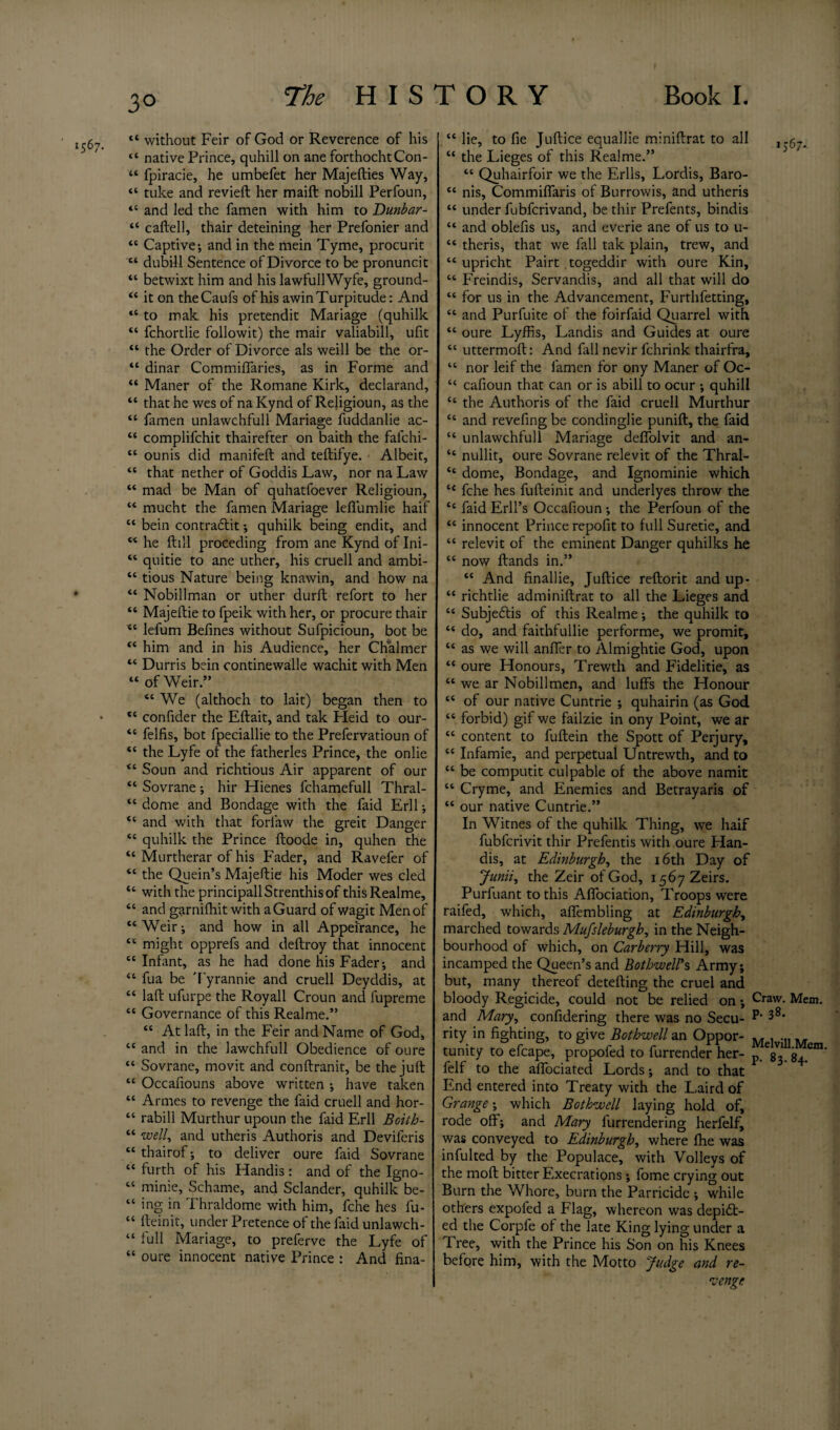 , “ without Feir of God or Reverence of his “ native Prince, quhill on ane forthochtCon- “ fpiracie, he umbefet her Majefties Way, “ tuke and revieft her maift nobill Perfoun, <c and led the famen with him to Dunbar- “ caftell, thair deteining her Prefonier and “ Captive-, and in the mein Tyme, procurit “ dubill Sentence of Divorce to be pronuncit “ betwixt him and his lawfuIlWyfe, ground- “ it on theCaufs of his awin Turpitude: And “ to mak his pretendit Mariage (quhilk “ fchortlie followit) the mair valiabill, ufit “ the Order of Divorce als weill be the or- “ dinar Commiffaries, as in Forme and “ Maner of the Romane Kirk, declarand, “ that he wes of naKynd of Rejigioun, as the “ famen unlawchfull Mariage fuddanlie ac- “ complifchit thairefter on baith the fafchi- “ ounis did manifeft and teftifye. Albeit, “ that nether of Goddis Law, nor na Law “ mad be Man of quhatfoever Religioun, “ mucht the famen Mariage lefi'umlie haif “ bein contra&it; quhilk being endit, and “ he ftill preceding from ane Kynd of Ini- “ quitie to ane uther, his cruell and ambi- “ tious Nature being knawin, and how na “ Nobillman or uther durll refort to her “ Majeftie to fpeik with her, or procure thair <c lefum Befines without Sufpicioun, bot be “ him and in his Audience, her Chalmer “ Durris bein continewalle wachit with Men “ of Weir.” “ We (althoch to lait) began then to • *c confider the Eftait, and tak Heid to our- “ felfis, bot fpeciallie to the Prefervatioun of “ the Lyfe of the fatherles Prince, the onlie Soun and richtious Air apparent of our “ Sovrane; hir Hienes fchamefull Thral- “ dome and Bondage with the faid Erll; “ and with that forlaw the greit Danger “ quhilk the Prince ftoode in, quhen the “ Murtherar of his Fader, and Ravefer of “ the Quein’s Majeftie his Moder wes cled “ with the principallStrenthisof thisRealme, “ and garnifhit with a Guard of wagit Men of “ Weir; and how in all Appeirance, he “ might opprefs and deftroy that innocent “ Infant, as he had done his Fader; and “ fua be Tyrannie and cruell Deyddis, at “ laft ufurpe the Royall Croun and fupreme “ Governance of this Realme.” “ At laft, in the Feir and Name of God, “ and in the lawchfull Obedience of oure “ Sovrane, movit and conftranit, be the juft “ Occafiouns above written ; have taken “ Armes to revenge the faid cruell and hor- “ rabill Murthur upoun the faid Erll Boith- “ w<?//, and utheris Authoris and Deviferis “ thairof; to deliver oure faid Sovrane “ furth of his Handis: and of the Igno- “ minie, Schame, and Sclander, quhilk be- “ ing in Thraldome with him, fche hes fu- “ fteinit, under Pretence of the faid unlawch- “ full Mariage, to preferve the Lyfe of “ oure innocent native Prince : And fina- “ lie, to fie Juftice equallie miniftrat to all , -67- “ the Lieges of this Realme.” “ Quhairfoir we the Erlls, Lordis, Baro- ee nis, Commilfaris of Burrowis, and utheris “ under fubfcrivand, be thir Prefents, bindis “ and oblefis us, and everie ane of us to u- “ theris, that we fall tak plain, trew, and “ upricht Pairt togeddir with oure Kin, “ Freindis, Servandis, and all that will do “ for us in the Advancement, Furthfetting, “ and Purfuite of the foirfaid Quarrel with “ oure Lyffis, Landis and Guides at oure “ uttermoft: And fill nevir fchrink thairfra, “ nor leif the famen for ony Maner of Oc- “ cafioun that can or is abill to ocur ; quhill “ the Authoris of the faid cruell Murthur “ and revefing be condinglie punift, the faid “ unlawchfull Mariage defiolvit and an- “ nullit, oure Sovrane relev it of the Thral- “ dome, Bondage, and Ignominie which l< fche hes fufteinit and underlyes throw the “ faid Erll’s Occafioun; the Perfoun of the “ innocent Prince repofit to full Suretie, and “ relevit of the eminent Danger quhilks he “ now ftands in.” “ And finallie, Juftice reftorit and up- “ richtlie adminiftrat to all the Lieges and “ Subjedis of this Realme; the quhilk to “ do, and faithfullie performe, we promit, “ as we will anfler to Almightie God, upon “ oure Honours, Trewth and Fidelitie, as “ we ar Nobill men, and luffs the Honour “ of our native Cuntrie ; quhairin (as God “ forbid) gif we failzie in ony Point, we ar “ content to fuftein the Spott of Perjury, “ Infamie, and perpetual Untrewth, and to “ be computit culpable of the above namit “ Cryme, and Enemies and Betrayaris of “ our native Cuntrie.” In Witnes of the quhilk Thing, we haif fubfcrivit thir Prefentis with oure Han¬ dis, at Edinburgh, the 16th Day of Junii, the Zeir of God, i^yZeirs. Purfuant to this Affociation, Troops were raifed, which, affembling at Edinburgh, marched towards Mufsleburgh, in the Neigh¬ bourhood of which, on Carberry Hill, was incamped the Queen’s and BothwelVs Army; but, many thereof detefting the cruel and bloody Regicide, could not be relied on; Craw- Mem. and Mary, confidering there was no Secu- • rity in fighting, to give Bothwell an Oppor- „ tunity to efcape, propofed to furrender her- p. Vj. S-i.*2™ felf to the affociated Lords; and to that End entered into Treaty with the Laird of Grange; which Bothwell laying hold of, rode off; and Mary furrendering herfelf, was conveyed to Edinburgh, where fhe was infulted by the Populace, with Volleys of the mod bitter Execrations; fome crying out Burn the Whore, burn the Parricide ; while others expoled a Flag, whereon was depict¬ ed the Corpfe of the late King lying under a Tree, with the Prince his Son on his Knees before him, with the Motto Judge and re¬ venge