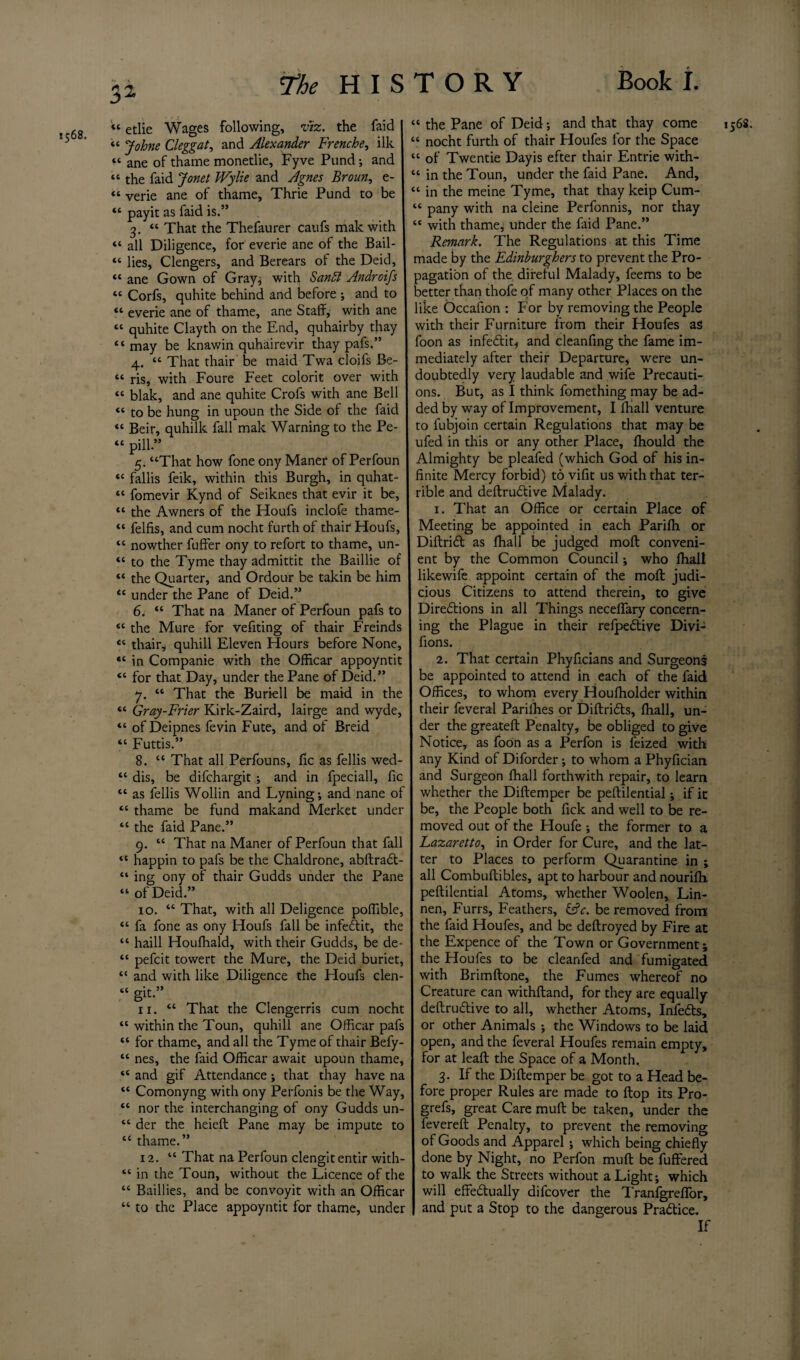 1568. “ etlie Wages following, viz. the faid ‘‘ Johne Cleggat, and Alexander Frenche, ilk « ane of thame monetlie, Fyve Pund •, and “ the faid Jonet Wylie and Agnes Broun, e- “ payit as faid is.” 3. “ That the Thefaurer caufs male with “ all Diligence, for everie ane of the Bail- “ lies, Clengers, and Berears of the Deid, “ ane Gown of Gray, with Sandl Androifs “ Corfs, quhite behind and before ; and to “ everie ane of thame, ane Staff, with ane “ quhite Clayth on the End, quhairby thay “may be knawin quhairevir thay pafs.” 4. “ That thair be maid Twa cloifs Be- “ ris, with Foure Feet colorit over with “ blak, and ane quhite Crofs with ane Bell “ to be hung in upoun the Side of the faid “ Beir, quhilk fall mak Warning to the Pe- “ pill-” 5. “That how fone ony Maner of Perfoun “ fallis feik, within this Burgh, in quhat- “ fomevir Kynd of Seiknes that evir it be, “ the Awners of the Houfs inclofe thame- “ felfis, and cum nocht furth of thair Houfs, “ nowther fuffer ony to refort to thame, un- “ to the Tyme thay admittit the Baillie of “ the Quarter, and Ordour be takin be him u under the Pane of Deid.” 6. “ That na Maner of Perfoun pafs to “ the Mure for vefiting of thair Freinds “ thair, quhill Eleven Hours before None, “ in Companie with the Officar appoyntit “ for that Day, under the Pane of Deid.” 7. “ That the Burrell be maid in the “ Gray-Frier Kirk-Zaird, lairge and wyde, “ of Deipnes fevin Fute, and of Breid “ Futtis.” 8. “ That all Perfouns, fic as fellis wed- “ dis, be difehargit ; and in fpeciall, fic “ as fellis Wollin and Lyning; and nane of “ thame be fund makand Merket under “ the faid Pane.” 9. “ That na Maner of Perfoun that fall “ happin to pafs be the Chaldrone, abftradt- “ ing ony of thair Gudds under the Pane “ of Deid.” 10. “ That, with all Deligence poflible, “ fa fone as ony Houfs fall be infedlit, the “ haill Houfhald, with their Gudds, be de- “ pefeit towert the Mure, the Deid buriet, “ and with like Diligence the Houfs clen- “ git.” “ within the Toun, quhill ane Officar pafs “ for thame, and all the Tyme of thair Befy- “ nes, the faid Officar await upoun thame, “ and gif Attendance ; that thay have na “ Comonyng with ony Perfonis be the Way, “ nor the interchanging of ony Gudds un- “ der the heieft Pane may be impute to “ thame.” 12. “ That na Perfoun clengit entir with- “ in the Toun, without the Licence of the “ Baillies, and be convoyit with an Officar “ to the Place appoyntit for thame, under “ nocht furth of thair Houfes for the Space “ of Twentie Dayis efter thair Entrie with- “ in the Toun, under the faid Pane. And, “ pany with na cleine Perfonnis, nor thay “ with thame, under the faid Pane.” Remark. The Regulations at this Time made by the Edinburghers to prevent the Pro¬ pagation of the direful Malady, feems to be better than thofe of many other Places on the like Occaiion : For by removing the People with their Furniture from their Houfes as foon as infedtit, and cleanfing the fame im¬ mediately after their Departure, were un¬ doubtedly very laudable and wife Precauti¬ ons. But, as I think fomething may be ad¬ ded by way of Improvement, I fhall venture to fubjoin certain Regulations that may be ufed in this or any other Place, fhould the Almighty be pleafed (which God of his in¬ finite Mercy forbid) to vifit us with that ter¬ rible and deftrudtive Malady. 1. That an Office or certain Place of Meeting be appointed in each Parifh or Diftridl as fhall be judged moll conveni¬ ent by the Common Council; who fhall likewife appoint certain of the molt judi¬ cious Citizens to attend therein, to give Directions in all Things neceffary concern¬ ing the Plague in their refpedtive Divi- fions. 2. That certain Phyficians and Surgeons be appointed to attend in each of the faid Offices, to whom every Houfholder within their feveral Parilhes or Diftridts, fhall, un¬ der the greateft Penalty, be obliged to give Notice, as foon as a Perfon is feized with any Kind of Diforder; to whom a Phyfician and Surgeon fhall forthwith repair, to learn whether the Diftemper be peftilential; if it be, the People both fick and well to be re¬ moved out of the Houfe •, the former to a Lazaretto, in Order for Cure, and the lat¬ ter to Places to perform Quarantine in ; all Combuftibles, apt to harbour and nourifh peftilential Atoms, whether Woolen, Lin- nen, Furrs, Feathers, &c. be removed from the faid Houfes, and be deftroyed by Fire at the Expence of the Town or Government; the Houfes to be cleanfed and fumigated with Brimftone, the Fumes whereof no Creature can withftand, for they are equally or other Animals ; the Windows to be laid open, and the feveral Houfes remain empty, for at leaft the Space of a Month. 3. If the Diftemper be got to a Head be¬ fore proper Rules are made to flop its Pro- grefs, great Care mult be taken, under the fevereft Penalty, to prevent the removing of Goods and Apparel ; which being chiefly done by Night, no Perfon muft be fuffered to walk the Streets without a Light; which will effedtually difeover the TranfgrefTor, and put a Stop to the dangerous Pradtice. If