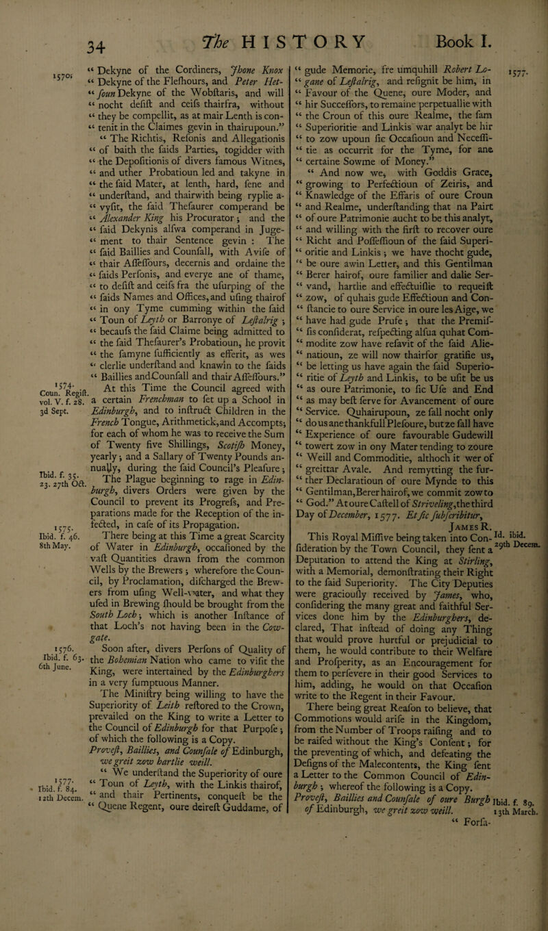 1570* *574- . Coun. Regift vol. V. f. 28. 3d Sept. Ibid. f. 35. 23. 27th Ott, . 1575* Ibid. f. 46. 8th May. 1576. Ibid. f. 63. 6th June. 1577* Ibid. f. 84. 12th Decem. 34 “ Dekyne of the Cordiners, Jhone Knox “ Dekyne of the Fleffiours, and Peter Het- “ foun Dekyne of the Wobftaris, and will « nocht defift and ceifs thairfra, without “ they be compellit, as at mair Lenth is con- “ tenit in the Claimes gevin in thairupoun.” “ The Richtis, Refonis and Allegationis “ of baith the faids Parties, togidder with “ the Depofitionis of divers famous Witnes, “ and uther Probatioun led and takyne in “ the faid Mater, at lenth, hard, fene and “ underftand, and thairwith being ryplie a- “ vyfit, the faid Thefaurer comperand be “ Alexander King his Procurator ; and the “ faid Dekynis alfwa comperand in Juge- “ ment to thair Sentence gevin : The « faid Baillies and Counfall, with Avife of “ thair Affieffours, decernis and ordaine the “ faids Perfonis, and everye ane of thame, <« to defift and ceifs fra the ufurping of the «* faids Names and Offices, and ufing thairof “ in ony Tyme cumming within the faid “ Toun of Leyth or Barronye of Leftalrig \ ** becaufs the faid Claime being admitted to *c the faid Thefaurer’s Probatioun, he provit “ the famyne fufficiently as efferit, as wes “ clerlie underftand and knawin to the faids “ Baillies andCounfall and thair AffelSours.” At this Time the Council agreed with a certain Frenchman to fet up a School in Edinburgh, and to inftrudt Children in the French Tongue, Arithmetick,and Accompts; for each of whom he was to receive the Sum of Twenty five Shillings, Scctijh Money, yearly * and a Sailary of Twenty Pounds an¬ nually, during the faid Council’s Pleafure; The Plague beginning to rage in Edin- hurgh, divers Orders were given by the Council to prevent its Progrefs, and Pre¬ parations made for the Reception of the in¬ fected, in cafe of its Propagation. There being at this Time a great Scarcity of Water in Edinburgh, occasioned by the vaft Quantities drawn from the common Wells by the Brewers ; wherefore the Coun¬ cil, by Proclamation, difcharged the Brew¬ ers from ufing Well-\*ater, and what they ufed in Brewing Should be brought from the South Loch •, which is another Inftance of that Loch’s not having been in the Cow- gate. Soon after, divers Perfons of Quality of the Bohemian Nation who came to vifit the King, were intertained by the Edinburghers in a very Sumptuous Manner. The Miniftry being willing to have the Superiority of Leith reftored to the Crown, prevailed on the King to write a Letter to the Council of Edinburgh for that Purpofe ; of which the following is a Copy. Provejt, Baillies, and Counfale of Edinburgh, we greit zow hart lie weill. “ We underftand the Superiority of oure “ Toun of Leyth, with the Linkis thairof, “ and thair Pertinents, conqueft be the “ Queue Regent, oure deireft Guddame, of “ gude Memorie, fre umquhill Robert Lo- “ gane of Leftalrig, and refignit be him, in “ Favour of the Quene, oure Moder, and “ hir Succeffors, to remaine perpetuallie with “ the Croun of this oure Realme, the fam cc Superioritie and Linkis war analyt be hir “ to zow upoun fic Occafioun and Neceffi- “ tie as occurrit for the Tyme, for ana “ certaine Sowme of Money.” “ And now we* with Goddis Grace, “ growing to Perfe&ioun of Zeiris, and “ Knawledge of the Effaris of oure Croun “ and Realme, underftanding that na Pairt “ of oure Patrimonie aucht to be this analyt, “ and willing with the firft to recover oure “ Richt and Poffeffioun of the faid Superi- “ oritie and Linkis •, we have thocht gude, (i be oure awin Letter, and this Gentilman “ Berer hairof, oure familier and dalie Ser- “ vand, hartlie and effedluiflie to requeift “ zow, of quhais gude Effedlioun and Con- “ ftancieto oure Service in oure lesAige, we “ have had gude Prufe * that the Premif- “ fis confiderat, refpefling alfua quhat Com- “ modite zow have refavit of the faid Alie- “ natioun, ze will now thairfor gratifie us, “ be letting us have again the faid Superio- “ ritie ot Leyth and Linkis, to be ufit be us “ as oure Patrimonie, to fic Ufe and End “ as may beft Serve for Avancement of oure “ Service. Quhairupoun, ze fall nocht only “ dousanethankfullPlefoure, butze fall have “ Experience of oure favourable Gudewill ‘c towert zow in ony Mater tending to zoure “ Weill and Commoditie, althoch it wer of “ greittar Avale. And remytting the fur- “ ther Declaratioun of oure Mynde to this “ Gentilman,Berer hairof, we commit zow to “ God.” AtoureCaftellof Strivelingyhethird Day December, 1577. Etfic fubfcribitur, James R. This Royal Miffive being taken into Con-Ic^ fideration by the Town Council, they fent a Deputation to attend the King at Stirling, with a Memorial, demonftrating their Right to the faid Superiority. The City Deputies were gracioufly received by James, who, considering the many great and faithful Ser¬ vices done him by the Edinburghers, de¬ clared, That inftead of doing any Thing that would prove hurtful or prejudicial to them, he would contribute to their Welfare and Profperity, as an Encouragement for them to perfevere in their good Services to him, adding, he would on that Occafion write to the Regent in their Favour. There being great Reafon to believe, that Commotions would arife in the Kingdom, from the Number of Troops raifing and to be raifed without the King’s Content; for the preventing of which, and defeating the Defigns of the Malecontents, the King fent a Letter to the Common Council of Edin~ burgh •, whereof the following is a Copy. Provejt, Baillies and Counfale of oure Burgh of Edinburgh, we greit zow weill. 13th “ ForSa-