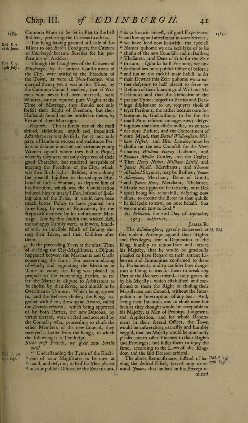 ‘5*3- Ibid. f. 7. 28th June. Ibid. f. 9. 19th July. Ibid. f. 18 25 th Sept. Chap. III. of E D INB UR G H. Common-Moor to be fet in Feu to the belt Bidders, preferring the Citizens to others. The King having granted a Leafe of his Mines to one Rocha. Foreigner; the Citizens of Edinburgh became Sureties for his per¬ forming of Articles. Though the Daughters of the Citizens of Edinburgh, by the antient Conftitutions of the City, were intitled to the Freedom of the Town, as were all Non-freemen who married them j yet it was at this Time, by the Common Council enabled, that if Wo¬ men who never had been married, were Whores, or not reputed pure Virgins at the Time of Marriage, they fhould not only forfeit their Right of Freedom, but their Hufbands fhould not be intitled to theirs* by Virtue of their Marriages; Remark. This is furely one of the moft abfurd, ridiculous* unjuft and impolitick Adts that ever was devifed ; for it not only gave a Handle to wicked and malitious Per- fons to defame innocent and virtuous young Women againft whom they had a Pique, whereby they were not only deprived of their good Character, but rendered incapable of injoying the Freedom of the City* which was their Birth-right! Befides, it was doing the greateft Injuftice to the unhappy Huf- band of fuch a Woman, to deprive him of his Freedom, which was the Confideration induced him to marry ! For, inftead of fpoil- ing him of the Prize, it would have been much better Policy to have granted him fomething, by way of Equivalent, for the Reproach incurred by his unfortunate Mar¬ riage. And by this foolifh and wicked Adt, the unhappy Family were, as it were, brand¬ ed with an indelible Mark of Infamy du¬ ring their Lives, and their Children after them. , In the preceeding Year* at the ufual Time of electing the City-Magiftrates, a Difpute happened between the Merchants and Crafts concerning the fame : For accommodating of which, and regulating the Elections in Time to come, the King was pleafed to propofe to the contending Parties, to re¬ fer the Matter in difpute to Arbitrators to be chofen by themfelves, and himfelf to be Overfman or Umpire : Which being agreed to, and the Referees chofen, the King, to¬ gether with them, drew up an Award, called the Decreet-arbitral \ which being approved of by both Parties, the new Deacons, by virtue thereof* were eledted and accepted by the Council * who, proceeding to chufe the other Members of the new Council, they received a Letter from the King •, of which the following is a Tranfcript. Richt treji Frcinds, we greit zcw hartlie weill. “ Underftanding the Tyme of the Eledti- “ oun of zour Magiftrates to be now at “ hand, and defyrous to haif fic Men placeit “ in zour publicl Offices for the Zeir to cum, “ as ar knawin honeft, of guid Experience* , 583. “ and loving and affedtionat in oure Service* “ we have fend zow heirwith, the fpeciall “ Names quhome we can beft lyke of to be “ chofin of the new Counfall, and in Baillies, “ Thefaurer, and Dene of Gild for the Zeir “ to cum. Quhilks haill Performs, we un- “ derftand hes born publidl Office of before * “ and fua ar the mekill mair habill to do “ thair Dewties this Zeir, quhome we ar ea- “ ther defyrous to haif placeit to ferve be “ RefToun of thair knawin guid Will and Af- “ fedtioun * and that the Difficultie of the “ prefent Tyme, fubjedt to Parties and Deal- “ ings difpleafant to us, requyres thofe of “ tryet Performs, the rather becauis oure In- “ tentioun is, God willing, to be for the u maift Pairt refident amanges zow* defyr- “ ing zow thairfore effedtuouflie, as ze ten- “ der oure Plefure, and the Contentment of “ oure Mynd, that David JVilliamfoun, Wil- “ liam Nejbet, and Hew Lawder, may be “ chofin on the new Counfall for the Mer- “ chants * William Harvy Tailzour, and “ Thomas Myller Cuitler, for the Crafts: “ That Henry Nejbet, William Littill, and “ James Nicoll, Merchants * and Thomas “ Aikinheid Skynner, may be Baillies * James “ Adamfoun, Merchant, Dene of Guild * “ and James Rofs, Merchant, Thefaurer. “ Hairin we lippin to be fatisfeit, oure Re- “ queft being fua refonabill, defyring zow “ alfua, to credite the Berer in that quhilk “ he fall fpeik to zow, on oure behalf. Sua “ we commit zow to God.” At Felkland, the 2 2d Day of September^ 1583. Subfcrivit, James R. The Edinburghers, greatly concerned at Id. Ibid, this violent Attempt againft their Rights and Privileges, fent a Deputation to the King, humbly to remonftrate and intreat his Majefty, that he would be gracioufly pleafed to have Regard to their antient Li¬ berties and Immunities confirmed to them by Parliament * and to confider how dange¬ rous a Thing it was for them to break any Part of the Decreet-arbitral, lately given in by his Majefty * which eftablifhed and con¬ firmed to them the Right of chufing their Magiftrates and Council, without the Inter- pofition or Interruption of any one : And, feeing their Intention was to ehufe none but fuch as they thought would be acceptable to his Majefty, as Men of Probity* Judgment, and Application, and for whofe Deport¬ ment in their feveral Offices, the Town would be anfwerable* earneftly and humbly begg’d, that his Majefty would be gracioufly pleafed not to offer Violence to their Rights and Privileges, but fuffer them to injoy the fame* according to the Laws of the King¬ dom and the faid Decreet-arbitral. The above Remonftrance, inftead of ha- rIji<f. £ 19’ ving the defired Effedt, ferved only to re- 27ch SeI>t' mind James, that he had in his Precept o- mitted