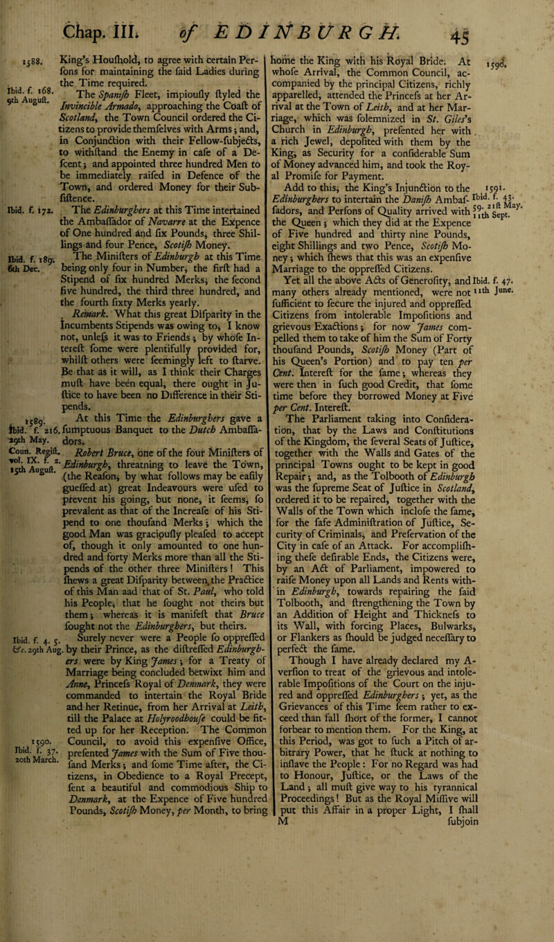 1588. Ibid. f. 168. 9th Auguft, Ibid. f. 172. Ibid. f. 1891 6th Dec. t58g. King’s Houfhold, to agree with certain Per- fons for maintaining the faid Ladies during the Time required. The Spanijh Fleet, impioudy ftyled the Invincible Armado, approaching the Coaft of Scotland, the Town Council ordered the Ci¬ tizens to provide themfelves with Arms; and, in Conjunction with their Fellow-fubjeCts, to withftand the Enemy in cafe of a De- fcent; and appointed three hundred Men to be immediately raifed in Defence of the Town, and ordered Money for their Sub- fiftenee. The Edinburghers at this Time intertained the Ambaffador of Navarre at the Expence of One hundred and fix Pounds; three Shil¬ lings and four Pence, Scotijh Money. The Minifters of Edinburgh at this Time being only four in Number, the firft had a Stipend of fix hundred Merks; the fecond five hundred, the third three hundred, and the fourth fixty Merks yearly. Remark. What this great Difparity in the Incumbents Stipends was owing to* I know not, unlefs it was to Friends ; by whdfe fil¬ tered: fome were plentifully provided for, whilft others were feemingly left to ftarve. Be that as it will, as I think their Charges muft have been equal, there ought in Ju¬ ftice to have been no Difference in their Sti¬ pends. At this Time the Edinburghers gave a lbid/f.72i6.fumptuous Banquet to the Dutch Ambaffa- 29th May. dors. Coun. Regift. Robert Bruce, one of the four Minifters of TcthAupuft^Z' Edinburgh, threatning to leave the Town, 5 ^ ’ (the Reafon, by what follows may be eafily guefled at) great Indeavours were ufed to prevent his going, but none, it feems, fo prevalent as that of the Increafe of his Sti¬ pend to one thoufand Merks; which the good Man was gracioufly pleafed to accept of, though it only amounted to one hun¬ dred and forty Merks more than all the Sti¬ pends of the other three Minifters! This fhews a great Difparity between the Pradtice of this Man aad that of St. Paul, who told his People; that he fought not theirs but them; whereas it is manifeft that Bruce fought not the Edinburghers, but theirs. Ibid. f. 4. 5. Surely never were a People fo oppreffed 29th Aug. by their Prince, as the diftreffed Edinburgh ers were by King James; for a Treaty of Marriage being concluded betwixt him and Anne, Princefs Royal of Denmark, they were commanded to intertain the Royal Bride and her Retinue, from her Arrival at Leith, till the Palace at Holyroodhoufe could be fit¬ ted up for her Reception. The Common Council, to avoid this expenfive Office, prefented James with the Sum of Five thou¬ fand Merks; and fome Time after, the Ci tizens, in Obedience to a Royal Precept, fent a beautiful and commodious Ship to Denmark, at the Expence of Five hundred Pounds, Scotijh Money, per Month, to bring ‘59 l 1590. Ibid. f. 37. 20th March. home the King with his Royal Bride. At whofe Arrival, the Common Council, ac¬ companied by the principal Citizens, richly apparelled, attended the Princefs at her Ar¬ rival at the Town of Leith, and at her Mar¬ riage, which was folemnized in St. Giles’s Church in Edinburgh, prefented her with a rich Jewel, depofited with them by the King, as Security for a confiderable Sum of Money advanced him, and took the Roy¬ al Promife for Payment. Add to this; the King’s Injundtion to the 1591- Edinburghers to intertain the Danifh Ambaf-Ibid- f- 43’ fadors, and Perfons of Quality arrived with ii^hSept. ^ the Queen ; which they did at the Expence of Five hundred and thirty nine Pounds, eight Shillings and two Pence, Scotijh Mo¬ ney ; which fhews that this was an expenfive Marriage to the oppreffed Citizens. Yet all the above Adts of Generofity, and Ibid. f. 47. many others already mentioned, were notIIth June“ fufficient to fecure the injured and oppreffed Citizens from intolerable Itnpofitions and grievous Exactions; for now James com¬ pelled them to take of him the Sum of Forty thoufand Pounds, Scotijh Money (Part of his Queen’s Portion) and to pay ten per Cent. Intereft for the fame; whereas they were then in fuch good Credit, that fome time before they borrowed Money at Five per Cent. Intereft. The Parliament taking into Confidera- tion, that by the Laws and Conftitutions of the Kingdom, the feveral Seats of Juftice; together with the Walls ftnd Gates of the principal Towns ought to be kept in good Repair; and, as the Tolbooth of Edinburgh was the fupreme Seat of Juftice in Scotland\ ordered it to be repaired, together with the Walls of the Town which inclofe the fame; for the fafe Adminiftration of Juftice, Se¬ curity of Criminals; and Prefervation of the City in cafe of an Attack. For accomplifh- ing thefe defirabie Ends, the Citizens were, by an Adt of Parliament, impowered to raife Money upon all Lands and Rents with¬ in Edinburgh, towards repairing the faid Tolbooth, and ftrengthening the Town by an Addition of Height and Thicknefs to its Wall, with forcing Places, Bulwarks, or Flankers as fhould be judged neceffary to perfedt the fame. Though I have already declared my A- verfion to treat of the grievous and intole¬ rable Impofitions of the Court on the inju¬ red and oppreffed Edinburghers ; yet, as the Grievances of this Time feem rather to ex¬ ceed than fall IhOrt of the former, I Cannot forbear to mention them. For the King, at this Period, was got to fuch a Pitch of ar¬ bitrary Power, that he ftuck at nothing to inflave the People : For no Regard was had to Honour, Juftice, or the Laws of the Land ; all muft give way to his tyrannical Proceedings! But as the Royal Miffive will put this Affair in a proper Light, I ffiall M fubjoin