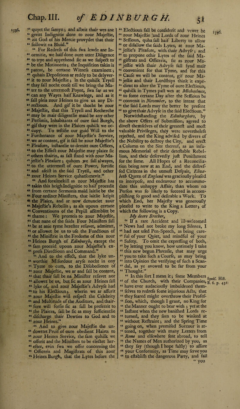 1596. “ quyet the famyn; and albeit thair wes ane “ greitt Indignitie done to zour Majeftie, “ zit God of his Mercie provydet that thair “ followit na Bluid.” “ For Redrefs of this fwa lewde ane In- “ ormitie, we haif done oure utter Diligence “ to trye and apprehend lie as we fufped to “ be the Motioneris % the Inquifition takin is “ patent, be certane Witnefs examinett; “ quhais Depofitions ar reddy to be delyver- “ it to zour Majeftie •, in the quhilk Tryell “ thay fall nocht ceafe till we bring the Ma- “ ter to the uttermoft Poynt, fwa far as we *c can any Wayes haif Knawlege, and as it “ fall pleis zour Heines to give us any Di- ** redioun. And gif it be thocht be zour “ Majeftie, that this Tryell and Recherche “ may be mair diligentlie maid be any other “ Perfonis, Inhabitants of oure faid Burgh, 41 gif thay were in the Plaices quhilk we oc- “ cupy. To teftifie our guid Will to the “ Furtherance of zour Majeftie’s Service, 44 we ar content, gif it fall be zour Majeftie’s “ Pleafure, inftantlie to demitt oure Offices, “ to the Effed zour Majeftie may plaice fic *e others thairin, as fall ftand with zour Ma- “ jeftie’s Pleafure ; quhom we fall alwayes, “ to the uttermoft of oure Power, fortifie “ and afeift in the faid Tryell, and other 46 zour Heines Service quhatfomevir.” 44 And forafmekill as zour Majeftie has 44 takin this heigh Indignitie to haif procedit 44 from certane Sermonis maid laitlie be the «* Four ordiner Minifters, that laitlie keipit €t the Plaice, and ar now denunciet zour 44 Majeftie*s Rebellis j as als upoun certane 44 Conventiouns of the Pepill affemblitt be 44 thame : We promeis to zour Majeftie* “ that nane of the faids Four Minifters fall “ be at anie tyme herefter refavet, admittet, “ or allowet be us to ufe the Fundioun of <c the Miniftrie in the Fredome of this zour “ Heines Burgh of Edinburgh, except the “ fam proceid upoun zour Majeftie’s ex- “ prefs Diredioun and Command.” 44 And to the effed, that the lyke un- tc worthie Mifordour aryfe nocht in ony 44 Tyme to cum, to the Difobedience of “ zour Majeftie, we ar and fall be content, “ that thair fall be na Minifter refavet nor “ allowet be us, but fic as zour Heines fall 44 lyke of, and zour Majeftie’s Advyfe had 44 to his Eledioun; wherin we ar affurit “ zour Majeftie will relped the Celebrity “ and Multitude of the Auditors, and thair- “ fore will forfie fic as fall be preferrit to “ the Plaices, fall be fic as may fufficientlie “ difeharge thair Dewties to God and to “ zour Heines.” 44 And to give zour Majeftie the un- 44 dowttetPruif of oure obedient Hairts to 44 zour Heines Service, the fam quhilk we 44 offerit and the Minifters to be eledet her- 41 efter, evin fwa we offer concerning the 44 Officeris and Magiftrats of this zour 44 Heines Burgh, that the Lytes before the “ Eledioun fall be confident and vewet be t “ zour Majeftie |and Lords of zour Heines “ Seffioun, quha fall haif Liberty to allow “ or difallow the faids Lytes, at zour Ma- “ jeftie’s Pleafure, with thair Advyfe ; and “ to propone othir Lytes of the faid Ma- u giftrats and Officeris, fic as zour Ma- “jeftie with thair Advyfe fall fynd mair 44 convenient for that Tyme* and for this “ Caufe we will be content, gif zour Ma- 44 jeftie and thair Lordfhips think it expe- “ dient to alter the Tyme of oure Eledioun* “ quhilk in Tymes paft wes at Michaelmas, 44 to fome certane Day after the Seffioun be 44 convenit in November, to the intent that 44 the faid Lords may the better be prefent 44 to give thair Advyfe in the faid Eledioun.” Notwithftanding the Edinburghers, by the above Offers of Submiffion, agreed to divert themfelves of their greateft and moft valuable Privileges, th£y were neverthelefs rejeded, and the King advifed by divers of the Nobility to deftroy the City, and ered a Column on the Site thereof, as an infa¬ mous Memorial of their deteftable Rebel¬ lion, and their defervedly juft Punilhment for the fame. All Hopes of a Reconcilia¬ tion being now at an End, and the diftref- fed Citizens in the utmoft Defpair, Eliza¬ beth Queen of England was gracioufly pleafed to interpefe, and endeavour to accommo¬ date this unhappy Affair* than whom no Perfon was fo likely to fucceed in accom- plifhing fo good and defirable a Work. To which End, her Majefty was generoufly pleafed to write to the King a Letter > of which the following is a Copy. My deare Brother, “ If a rare Accident and ill-welcomed “ News had not broke my long Silence, I “ had not ufed Pen-Speech, as being care- “ ful of your Quiet, and mindful of your “ Safety. To omit the expreffing of both, “ by letting you know, how untimely I take “ this new begun Phrenfie, that may urge “ you to take fuch a Courfe, as may bring “ into Opinion the verifying of fuch a Scan- “ dal, as ye avowed to be far from your “ Thought.” “ In this fort I mean it ^ fome Members , “of the Church, with their Companies, g‘p “ have ever audacioufiy imboldened them- “ felves to redrefs fome injurious Ads, that “ they feared might overthrow their Profef- “ fion, which, though I grant, no King for “ the Manner ought to bear with 5 yet at the “ Inftant when the new banifhed Lords re- “ turned, and they feen to be winked at “ without Reftraint; and the Spring Time “ g°ing on> when promifed Succour is at- “ tened, together with many Letters from “ Rome and elfewhere fent abroad, to tell “ the Names of Men authorized by you* as “ they fay (though I hope falfly) to affure “ your Conformity, as Time may ferveyou “ to eftablifh the dangerous Party, and fail you