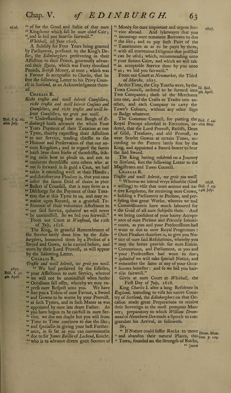 ibz6. “ of for the Good and Saftie of that oure “ Kingdome which fall be oure chief Cair ; “band fo bid you heartlie fairweill.” Whithall, 2d June 1626. A Subfidy for Four Years being granted by Parliament, purfuant to the King’s De¬ fire, the Edinburghers perfevering in their Affection to their Prince, generoufly advan¬ ced their Quota, which was Forty thoufand Pounds, Scotijh Money, at once ; which was a Favour fo acceptable to Charles, that he fent the following Letter to his Privy Coun¬ cil in Scotland, as an Acknowledgment there¬ of. Charles R. • Richt trujlie and weill belovit Counfellors, richt trujlie and weill belovit Coufenis and Counfellors, and richt trujlie and weill be¬ lovit Counfellors, we greit you weill. Ibid. f. 9. 10. “ Underftanding how our Burgh of E- 28th July. tc dinburgh haith advancit the whole Four “ Years Payment of their Taxation at one st Tyme, thairby exprefling thair Affedtion “ to our Service, tending chieflie to the “ Honour and Prefervation of that our an- tc tient Kingdom ; and in regard the famin et haith bene done frielie of themfelffis, feik- ing onlie how to pleafe us, and not to *c conforme themfelffis unto others who ar “ not fo forward in fo guid a Caus, we haif “ takin it exceiding weill at thair Handis; *c and thairfore our Pleafure is, that you caus “ infert the famin Deid of thairs in your <c Buikes of Counfall, that it may ferve as a *c Difcharge for the Payment of thair Taxa- “ tion due at this Tyme to us, and may re- “ maine upon Record, as a graitfull Te- et ftimonie of thair voluntaire Affe&ioun to t6 our faid Service, quhairof we will never sc be unmindfull. So we bid you feirweill.” From our Court at Wanjlead, the 12th of July, 1626. The King, in grateful Remembrance of the Service lately done him by the Edin¬ burghers, honoured them by a Prefent of a Sword and Gown, to be carried before, and worn by their Lord 'Provoft, as will appear by the following Letter, Charles R. Trujlie and weill belovit, we greit you weill. 1627. “ We haif perfaived by the Effedtes, Ibid. f. 41. “ your Affedtioun to oure Service, whereof 4th ApnJ. tc we not be unmindfull when furder “ Occafioun fall offer, whereby we may ex- <c prefs oure Refpedt unto you. We have “ lent you a Token of oure Favour, a Sword “ and Gowne to be worne by your Proveift, tc at fuch Tymes, and in fuch Maner as was “ appointed by oure late deare Father. As “ you have begun to be cairfull in oure Ser- “ vice, we doe not doubt bot you will from “ Time to Time continew to doe the like; “ and fpeciallie in giving your bell Further- *c ance, in fo far as you can convenientlie doe to Sir James Baillie of Lochend, Knicht, “ who is to advance divers greit Soumes of “ Money for oure important and urgent Ser- ,62^ “ vice abroad. And lykewayes that you “ incourage oure remanent Borrowes to doe “ the like; and to pay fuch Pairt of the “ Taxatiounes as ar to be payit by them, “ with all convenient Diligence that poffibill “ can be ufed; which, recommending unto “ your lerious Caire, and which we will tak “ as acceptable Service done by you unto “ us ; we bid you fairweill.” From our Court at Newmarket, the Third of Marche, 1627. At this Time, the City Youths were, by the , Town Council, ordered to be formed into Two Companies; thofe of the MerchantsV P into one, and the Crafts or Trades into an¬ other, and each Company to carry the Town’s Colours, without any other Sign or Badge whatever. The Common Council, for putting thejbid. f. 44. Royal Precept aforefaid in Execution, or- 16th May. dered, that the Lord Provoft, Bailiffs, Dean of Gild, Treafurer, and old Provoft, to wear Scarlet Gowns at certain Times, ac¬ cording to the Pattern lately fent by the King, and appointed a Sword-bearer to bear the faid Sword. The King having refolved on a Journey to Scotland, fent the following Letter to the Magiftrates and Town Council. Charles R. Trujlie and weill belovit, we greit you weill. *c Whereas we intend verye fchortlie (God i6z8. willing) to vifit that oure antient and na- Ibid. f. 99, <( tive Kingdome, for receiving oure Crown, *4^ Jubr* « holding a Parliament in Perfone, and per- “ fyting that great Worke, wherein we and “ Commiffioneris have much laboured for “ the Guid of all oure Subjedts thair. And “ we being confident of your hairty Accept- “ ance of oure Perfone and Princely Intenti- “ ounes, as you and your Predecelfours had “ wont to doe to oure Royal Progenitors : “ Oure Pleafure thairfore is, to give you No- “ tice of oure faid Refolutioun, whereby you “ may the better provide for oure Entrie, “ Coronatioun, and Parliament, as you and “ your Predeceflors had wont to doe; “ quhairof we will take fpeciall Notice, and “ remember the fame at any of your Occa- “ fiounes heirefter: and fo we bid you hair- “ tilie fairweill.” Givin at oure Court at Whithall, the Firft Day of July, 1628. King Charles I. after a long Refidenee in England, intending to vifit his native Coun- - try of Scotland, the Edinburghers on that Oc- cafion made great Preparations to receive their Sovereign in the mod pompous Man¬ ner; preparatory to which William Drum¬ mond of Hawthorn Den made a Speech to con¬ gratulate his Arrival, as followeth. Sir, “ If Nature could fuffer Rocks to move Dnim “and abandon their natural Places, thisgtat. p. 129. “ Town, founded on the Strength of Rocks, “ (now