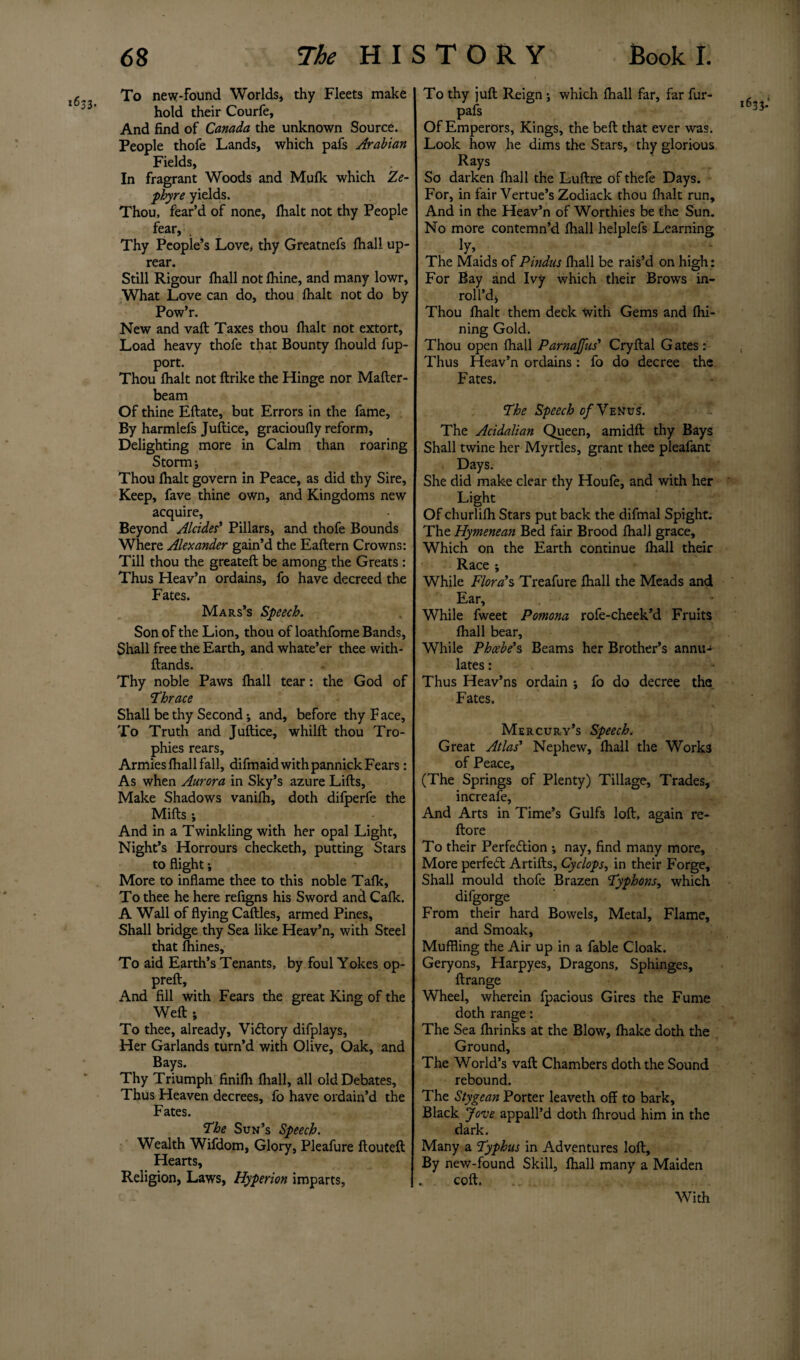 To new-found Worlds, thy Fleets make hold their Courfe, And find of Canada the unknown Source. People thofe Lands, which pafs Arabian Fields, In fragrant Woods and Mulk which Ze¬ phyr e yields. Thou, fear’d of none, lhalt not thy People fear. Thy People’s Love, thy Greatnefs lhall up- rear. Still Rigour lhall not lhine, and many lowr. What Love can do, thou {halt not do by Pow’r. New and vaft Taxes thou {halt not extort. Load heavy thofe that Bounty Ihould fup- port. Thou {halt not ftrike the Hinge nor Mafter- beam Of thine Eftate, but Errors in the fame. By harmlefs Juftice, gracioufly reform. Delighting more in Calm than roaring Storm ; Thou {halt govern in Peace, as did thy Sire, Keep, fave thine own, and Kingdoms new acquire, Beyond Alcides’ Pillars, and thofe Bounds Where Alexander gain’d the Eaftern Crowns: Till thou the greateft be among the Greats : Thus Heav’n ordains, fo have decreed the Fates. Mars’s Speech. Son of the Lion, thou of loathfome Bands, Shall free the Earth, and whate’er thee with- ftands. Thy noble Paws lhall tear: the God of ‘Thrace Shall be thy Second; and, before thy F ace. To Truth and Juftice, whilft thou Tro¬ phies rears. Armies lhall fall, difmaid with pannick Fears: As when Aurora in Sky’s azure Lifts, Make Shadows vanilh, doth difperfe the Mifts ; And in a Twinkling with her opal Light, Night’s Horrours checketh, putting Stars to flight; More to inflame thee to this noble Talk, To thee he here refigns his Sword and Calk. A Wall of flying Caftles, armed Pines, Shall bridge thy Sea like Heav’n, with Steel that Ihines, To aid Earth’s Tenants, by foul Yokes op- preft, And fill with Fears the great King of the Weft; To thee, already. Victory difplays. Her Garlands turn’d with Olive, Oak, and Bays. Thy Triumph finilh lhall, all old Debates, Thus Heaven decrees, fo have ordain’d the Fates. The Sun’s Speech. Wealth Wifdom, Glory, Pleafure ftouteft Hearts, Religion, Laws, Hyperion imparts. To thy juft Reign ; which lhall far, far fur- pafs Of Emperors, Kings, the beft that ever was. Look how he dims the Stars, thy glorious Rays So darken lhall the Luftre of thefe Days. For, in fair Yertue’s Zodiack thou {halt run. And in the Heav’n of Worthies be the Sun. No more contemn’d {hall helplefs Learning ]Y\ The Maids of Pindus lhall be rais’d on high: For Bay and Ivy which their Brows in- roll’d, Thou lhalt them deck with Gems and fhi- ning Gold. Thou open {hall Parnajfus’ Cryftal G ates : Thus Heav’n ordains : fo do decree the Fates. The Speech of Yen vs. The Acidalian Queen, amidft thy Bays Shall twine her Myrtles, grant thee pleafant Days. She did make clear thy Houfe, and with her Light Of churlilh Stars put back the difmal Spight. The Hymenean Bed fair Brood lhall grace. Which on the Earth continue lhall their Race ; While Flora’s Treafure lhall the Meads and Ear, While fweet Pomona rofe-cheek’d Fruits lhall bear. While Phoebe’s Beams her Brother’s annu- lates: Thus Heav’ns ordain ; fo do decree the Fates. Mercury’s Speech. Great Atlas’ Nephew, lhall the Work3 of Peace, (The Springs of Plenty) Tillage, Trades, increafe. And Arts in Time’s Gulfs loft, again re- ftore To their Perfection ; nay, find many more. More perfeCt Artifts, Cyclops, in their Forge, Shall mould thofe Brazen Typhons, which difgorge From their hard Bowels, Metal, Flame, and Smoak, Muffling the Air up in a fable Cloak. Geryons, Harpyes, Dragons, Sphinges, ftrange Wheel, wherein fpacious Gires the Fume doth range: The Sea lhrinks at the Blow, lhake doth the Ground, The World’s vaft Chambers doth the Sound rebound. The Stygean Porter leaveth off to bark. Black Jove appall’d doth Ihroud him in the dark. Many a Typhus in Adventures loft. By new-found Skill, lhall many a Maiden coft. With