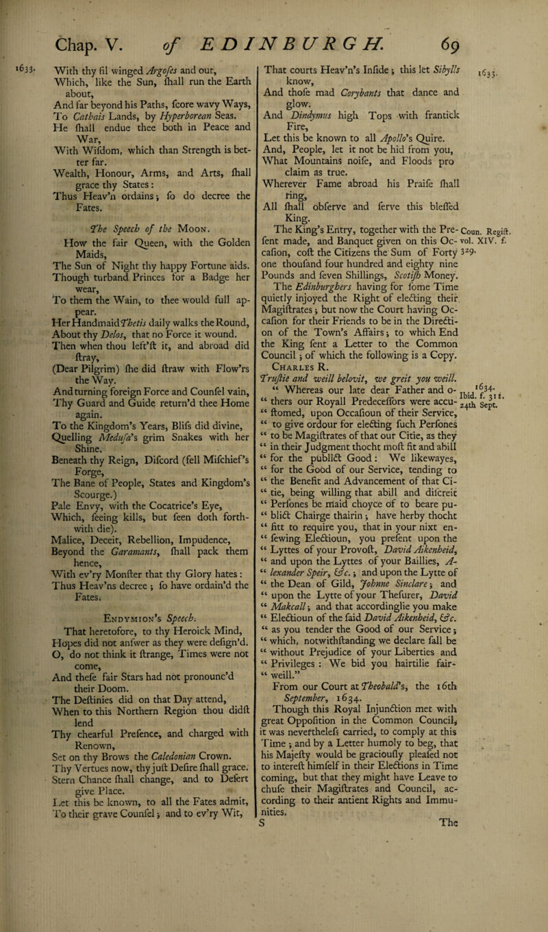 *633* With thy fil winged Argofes and out. Which, like the Sun, lhall run the Earth about. And far beyond his Paths, fcore wavy Ways, To Cathais Lands, by Hyperborean Seas. He lhall endue thee both in Peace and War, With Wifdom, which than Strength is bet¬ ter far. Wealth, Honour, Arms, and Arts, lhall grace thy States: Thus Heav’n ordains fo do decree the Fates. (the Speech of the Moon. How the fair Queen, with the Golden Maids, The Sun of Night thy happy Fortune aids. Though turband Princes for a Badge her wear. To them the Wain, to thee would full ap¬ pear. Her Handmaid fhetis daily walks the Round, About thy Delos, that no Force it wound. Then when thou left*ft it, and abroad did ftray, (Dear Pilgrim) Ihe did ftraw with Flow’rs the Way. And turning foreign Force and Counfel vain. Thy Guard and Guide return’d thee Home again. To the Kingdom’s Years, Blifs did divine. Quelling Medufa'% grim Snakes with her Shine. Beneath thy Reign, Difcord (fell Mifchief’s Forge, The Bane of People, States and Kingdom’s Scourge.) Pale Envy, with the Cocatrice’s Eye, Which, feeing kills, but feen doth forth¬ with die). Malice, Deceit, Rebellion, Impudence, Beyond the Garamants> lhall pack them hence, With ev’ry Monfter that thy Glory hates : Thus Heav’ns decree ; fo have ordain’d the Fates i Endymion’s Speech. That heretofore, to thy Heroick Mind, Hopes did not anfwer as they were defign’d. O, do not think it ftrange, Times were not come. And thefe fair Stars had not pronounc’d their Doom. The Deftinies did on that Day attend. When to this Northern Region thou didft lend Thy chearful Prefence, and charged with Renown, Set on thy Brows the Caledonian Crown. Thy Vertues now, thy juft Defire lhall grace. Stern Chance lhall change, and to Defert give Place. Let this be known, to all the Fates admit, To their grave Counfel■, and to ev’ry Wit, That courts Heav’n’s Infide j this let Si by Us ,5^ know. And thofe mad Corybants that dance and glow. And Dindymus high Tops with frantick Fire, Let this be known to all Apollo’s, Quire. And, People, let it not be hid from you, What Mountains noife, and Floods pro claim as true. Wherever Fame abroad his Praife lhall ring. All lhall obferve and ferve this bleffed King. The King’s Entry, together with the Pre- Coun. Regift, fent made, and Banquet given on this Oc- vol. XIV. £ calion, coft the Citizens the Sum of Forty 329- one thoufand four hundred and eighty nine Pounds and feven Shillings, Scotifo Money. The Edinburghers having for fome Time quietly injoyed the Right of electing their Magistrates; but now the Court having Oc- calion for their Friends to be in the Diredti- on of the Town’s Affairs •, to which End the King fent a Letter to the Common Council * of which the following is a Copy. Charles R. fruftie and weill belovit, we greit you weilt. “ Whereas our late dear Father and o- j^1 ^34- “ thers our Royall Predeceffors were accu- 2+th’ Sept- “ Homed, upon Occafioun of their Service, “ to give ordour for eledting fuch Perfones “ to be Magiftrates of that our Citie, as they “ in their Judgment thocht moll fit and abill “ for the publidt Good : We likewayes, “ for the Good of our Service, tending to “ the Benefit and Advancement of that Ci- “ tie, being willing that abill and difereit “ Perfones be rriaid choyce of to beare pu- “ blidt Chairge thairin ; have herby thocht “ fitt to require you, that in your nixt en- “ fewing Eledtioun, you p relent upon the “ Lyttes of your Provoft, David Aikenheid, “ and upon the Lyttes of your Baillies, A- “ lexander Speir, &c.; and upon the Lytte of “ the Dean of Gild, Johnne Sinclare j and “ upon the Lytte of your Thefurer, David “ Makcall•, and that accordinglie you make “ Eledtioun of the faid David Aikenheid, (Ac. “ as you tender the Good of our Service; “ which, notwithftanding we declare fall be “ without Prejudice of your Liberties and “ Privileges : We bid you hairtilie fair- “ weill.” From our Court at fheobald's,^ the 16th September, 1634. Though this Royal Injundtion met with great Oppofition in the Common Council* it was nevefthelefs carried, to comply at this Time ; and by a Letter humoly to beg, that his Majefty would be gracioully plealed not to intereft himfelf in their Eledtions in Time coming, but that they might have Leave to chufe their Magiftrates and Council, ac¬ cording to their antient Rights and Immu¬ nities, The