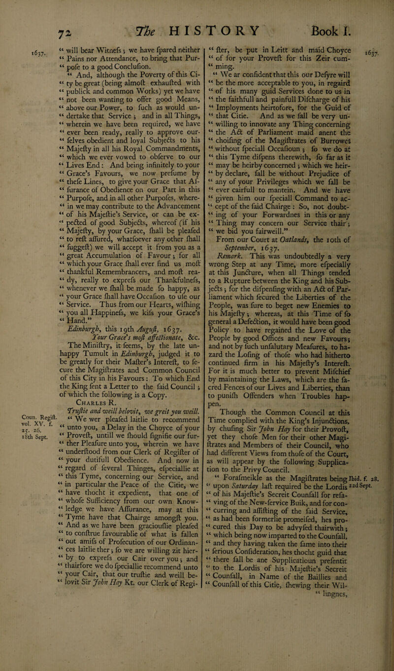 ,5?7_ “ will bear Witnefs; we have fpared neither “ Pains nor Attendance, to bring that Pur- “ pofe to a good Conclufion. “ And, although the Poverty of this Ci- “ ty be great (being almoft exhaufted with “ publick and common Works) yet we have “ not been wanting to offer good Means, “ above our Power, to fuch as would un- “ dertake that Service ; and in all Things, “ wherein we have been required, we have “ ever been ready, really to approve our- “ felves obedient and loyal Subjects to his “ Majefty in all his Royal Commandments, “ which we ever vowed to obferve to our “ Lives End: And being infinitely to your “ Grace’s Favours, we now prefume by “ thefe Lines, to give your Grace that Af- “ furance of Obedience on our Part in this “ Purpofe, and in all other Purpofes, where- “ in we may contribute to the Advancement “ of his Majeflie’s Service, or can be ex- “ peCted of good SubjeCts, whereof (if his “ Majefly, by your Grace, fhall be pleafed “ to reft affured, whatfoever any other fhall “ fuggeft) we will accept it from you as a “ great Accumulation of Favour; for all “ which your Grace fhall ever find us moft “ thankful Remembrancers, and moft rea- “ dy, really to exprefs our Thankfulnefs, “ whenever we fhall be made fo happy, as “ your Grace fhall have Occafion to ufe our “ Service. Thus from our Hearts, wifhing “ you all Happinefs, we kifs your Grace’s “ Hand.” Edinburgh, this 19th Auguft, 1637. Tour Grace's mojt affectionate, &c. The Miniftry, it feems, by the late un¬ happy Tumult in Edinburgh, judged it to be greatly for their Mafter’s Intereft, to fe- cure the Magiftrates and Common Council of this City in his Favours: To which End the King fent a Letter to the faid Council ; of which the following is a Copy. Charles R. Trujtie and weill belovit, we greit you weill. “We wer pleafed laitlie to recommend 2° ' z6 “ unto you, a Delay in the Choyce of your 18th Sept. “ Proveft, untill we fhould fignifie our fur- “ ther Pleafure unto you, wherein we have “ underftood from our Clerk of Regifter of “ your dutifull Obedience. And now in “ regard of feveral Thinges, efpeciallie at “ this Tyme, concerning our Service, and “ in particular the Peace of the Citie, we “ have thocht it expedient, that one of “ whofe Sufficiency from our own Know- “ ledge we have Aflurance, may at this “ Tyme have that Chairge amongft you. “ And as we have been graciouflie pleafed “ to conftrue favourable of what is fallen “ out amifs of Profecution of our Ordinan- “ ces laitlie ther ; fo we are willing zit hier- “ by to exprefs our Cair over you; and “ thairfore we do fpeciallie recommend unto “ your Cair, that our truftie and weill be- “ lovit Sir John Hay Kt. our Clerk of Regi- “ fter, be put in Leitt and maid Choyce “ of for your Proveft for this Zeir cum- “ ming. “ We ar confident that this our Defyre will “ be the more acceptable to you, in regaird “ of his many guid Services done to us in “ the faithfull and painfull Difcharge of his “ Imployments heirtofore, for the Guid of “ that Citie. And as we fall be very un- “ willing to innovate any Thing concerning “ the ACt of Parliament maid anent the “ choifing of the Magiftrates of BurroweS “ without fpeciall Occafioun ; fo we do at “ this Tyme difpens therewith, fo far as it “ may be heirby concerned ; which we heir- “ by declare, fall be without Prejudice of “ any of your Privileges which we fall be “ ever cairfull to mantein. And we have “ given him our fpeciall Command to ac- “ cept of the faid Chairge : So, not doubt- “ ing of your Forwardnes in this or any “ Thing may concern our Service thair; “ we bid you fairweill.” From our Court at Oatlands, the 10th of September, 1637. Remark. This was undoubtedly a very wrong Step at any Time, more efpecially at this Juncture, when all Things tended to a Rupture between the King and his Sub¬ jects ; for the difpenfing with an ACt of Par¬ liament which fecured the Liberties of the People, was fure to beget new Enemies to his Majefty, whereas, at this Time of fo general a Defection, it would have been good Policy to have regained the Love of the People by good Offices and new Favours; and not by fuch unfalutary Meafures, to ha¬ zard the Lofing of thofe who had hitherto continued firm in his Majefty’s Intereft. For it is much better to prevent Mifchief by maintaining the Laws, which are the fa- cred Fences of our Lives and Liberties, than to puniih Offenders when Troubles hap¬ pen. Though the Common Council at this Time complied with the King’s Injunctions, by chufing Sir John Hay for their Provoft, yet they chofe Men for their other Magi¬ ftrates and Members of their Council, who had different Views from thofe of the Court, as will appear by the following Supplica¬ tion to the Privy Council. “ Forafmeikle as the Magiftrates being Ibid. f. 28. “ upon Saturday laft required be the Lordis 22dSePt- “ of his Majeftie’s Secreit Counfall for refa- “ ving of the New-fervice Buik, and for con- “ curring and aflifting of the faid Service, “ as had been formerlie promeifed, hes pro- “ cured this Day to be advyfed thairwith; “ which being now imparted to the Counfall, “ and they having taken the fame into their “ ferious Confideration, hes thocht guid that “ there fall be ane Supplicatioun prefentit “ to the Lordis of his Majeftie’s Secreit “ Counfall, in Name of the Baillies and “ Counfall of this Citie, (hewing their Wil- “ lingnes,