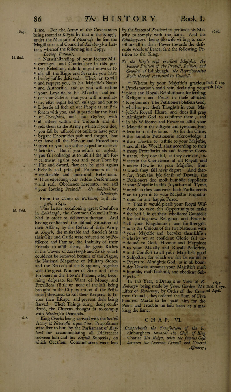 ;4S. Time. For the Army of the Covenanters being routed at Kilfyth by that of the King’s, under the Marquifs of Montrofe he fent the Magiftrates and Council of Edinburgh a Let¬ ter •, whereof the following is a Copy* Loving Freindis, u Notwithftanding of your former Mif- “ carriages, and Continuance in this pre- “ fent Rebellion, quhilk might move us to “ ufe all the Rigor and Severitie you have “ heirby juftlie deferved. Thefe ar to will *c and requyre you, in his Majeftie’s Name “ and Authorise, and as you will teftifie tc your Loyaltie to his Majeftie, and ten- “ der your Safetie, that you will immediat- tc lie, efter Sight heirof, enlarge and put to “ Libertie all luch of our People as ar Pri- “ foners with you, and in particular the Earl “ of Crawfuird, and Lord Ogilvie, with “ all others within the Tolbuith and di- “ redt them to the Army; which if you doe, “ you fall be affured not onlie to have your “ bygane Enormities paft and forgott, bot “ to have all the Favour and Protedtioun “ from us you can aither expedf or deferve “ heirefter. Bot if you refuifs or negledt, “ you fall obliedge us to ufe all the juft Re- “ centment agains you and your Toun by “ Fire and Sword, that can be ufed agains “ Rebells and principall Fomenters of fo “ treafonable and unnaturall Rebellioun. “ Thus expecting your reddie Performance «* and reall Obedience hereunto, we raft “ your loveing Freind.” Sic fubfcribitur, Montrofe. From the Camp at Bothwell, 19 th Au- guft, 164.5. This Letter occafioning great Confufion in Edinburgh, the Common Council affem- bled in order to deliberate thereon: And having confidered the difmal Situation of their Affairs, by the Defeat of their Army at Kilfyth, the miferable and fencelefs State their City and Caftle were reduced to by Pe- ftilence and Famine, the Inability of their Friends to aflift them, the great Riches in the Towns of Edinburgh and Leith, which could not be removed becaufe of the Plague, the National Magazine of Military Stores, and the Records of the Kingdom, together with the great Number of State and other Prifoners in the Town’s Prifons, who, beco¬ ming defperate for Want of Money and Provifions, (little or none of the laft being brought to the City by reafon of the Pefti- lence) threatned to kill their Keepers, to fa¬ vour their Efcape, and prevent their being ftarved. Thefe Things being duely confi¬ dered, the Citizens thought fit to comply with Montrofe's Demands. 1646. King Charles being arrived with the Scotifj Army at Newcafile upon Tine, Propofitions were fent to him by the Parliament of Eng¬ land for accommodating all Differences between him and his Englifh Subje&s; on which Occafion, Commiflioners were fent by the States of Scotland to perfuade his Ma- ,5^ jefty to comply with the. fame. And the Edinburghers, being likewife willing to con¬ tribute all in their Power towards the defi- rable Work of Peace, fent the following Pe¬ tition to the King. Lo the King’s mofl excellent Majejlie, the humble Petition of the Proveft, Baillies, and Counfell of Edinburgh, the Reprefentative Bodie thereof conveened in Counfell. “ Wheras by your Majeftie’s gracious ibid. f. u9. “ Proclamatioun maid heir, declairing your15th July* “ pious and Royall Refolutiouns for fettling “ Religioun and Peace in thefe afflidted “ Kingdomes: The Petitioners blefieth God* ‘‘ wha lies put thefe Thoghtis in your Ma- “ jeftie’s Royall Fleart, and does ftill pray “ Almightie God to confirme them ; and “ in his Wifdome and Power to aflift your “ Majeftie in the diligent and tymeous Pro- “ fecutioun of the fame. As for this Cittie, “ the humble Petitioneris acknowledge it “ their Dewtie to teftifie to your Majeftie, “ and all the World, that according to their “ many Proteftatiounis and folemne Cove- “ nants, they doe ftill, as they evir did, in- “ tertein the Confcience of all Royall and “ native Dewtie to your Majeftie, from ‘ ‘ which they fall nevir depart. And ther- “ for, from the lyk Senfe of Dewtie, the “ Petitioners doe moft humblie fupplicate “ your Majeftie in this Joynfture of Tyme, “ at which they conceave both Parliamentis “ ar to give in to your Majeftie Propofiti- “ ouns for ane happie Peace. “ That it would pleafe your Royal Wif- “ dome to take this Opportunity to make “ the beft Ufe of their wholfome Counfells “ for fettling trew Religioun and Peace in “ all your Kingdomes *, and for ftrength- “ ning the Unioun of the twa Natiouns with “ your Majeftie and betwixt themfelffis; “ wherby we ar confident Glorie fall re- “ douud to God, Honour and Happines “ to your Majefty and Royall Pofteritie, “ and Comfort to all your Majeftie’s good “ Subjedlis *, for which we fall be earnift in “ Prayer to Almightie God, as in all boun- “ den Dewtie becomes your Majeftie’s moft “ humble, moft faithfull, and obedient Sub- “ jedts.” In this Year, a Draught or View of E- ,647. dinburgh being made by James Gordon, Mi-Ibid. f. 172. nifter of Rothemay, by Order of the Com-2ci APril* mon Council, they ordered the Sum of Five hundred Marks to be paid him for the Pains and Trouble he had been at in ma¬ king the fame. CHAP. VI. Comprehends the Lranfaglions of the E- dinburghers towards the Clofe of King Charles I.’s Reign, with the famous Cafe between the Common Council and General Affembly •,