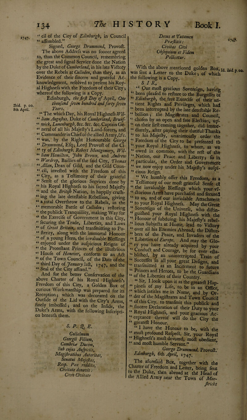 *747* Ibid. p. oo. 8th April. “ cil of the City of Edinburgh, in Council “ afiembled.” Signed, George Drummond, Provoft. The above Addrefs was no fooner agreed to, than the Common Council, remembring the great and fignal Service done the Nation by the Duke of Cumberland, in his late Vi£tofy over the Rebels at Culloden, than they1, as an Evidence of their fincere and grateful Ac¬ knowledgment, refolved to prefent his Roy¬ al Highnefs with the Freedom of their City; whereof the following is a Copy. Edinburgh, the fir ft Day of April, One thoufand feven hundred and forty feven Tears. “ The which Day, his Royal Highnefs Wil- “ liam Auguftus, Duke of Cumberland, Brunf- “ wick, Lunenburgh, &c. See. See. Captain Ge- “ neralof all his Majefty’s Land-forces, and “ Commander in Chief of the allied Army,C?c. “ was, by the Right Honourable George “ Drummond, Efq; Lord Provoft of the Ci- “ ty of Edinburgh, Robert Montgomery, Wil- “ liam Hamilton, John Brown, and Andrew “ War dr op, Baillies of the faid City, Thomas “ Allan, Dean of Gild, and the Gild Coun- “ cil, invefted with the Freedom of this “ City, as a Teftimony of their grateful “ Senfe of the glorious Services done by “ his Royal Highnefs to his iacred Majefty “ and the Britifh Nation, in happily crufh- “ ing the late deteftable Rebellion, giving cc a total Overthrow to the Rebels, in the * ‘ memorable Battle of Culloden ; reftoring “ the publick Tranquillity, making Way for “ the Exercife of' Government in this City, “ fecuring the Trade, Liberties, and Laws “ of Great Britain, and tranfmitting to Po- “ fterity, along with the immortal Honour “ of a young Hero, the invaluable Bleflings “ enjoyed under the aufpicious Reigns of “ the Proteftant Princes of the illuftrious “ Houfe of Hanover, conform to an Aft “ of the Town Council, of the Date of the “ third Day of January Jaft, 1747, and the “ Seal of the City affixed.” And for the better Confervation of the above Charter of his Royal Highnefs’s Freedom of this City, a Golden Box of curious Workmanffiip was prepared for its Reception; which was decorated on the Outfide of the Lid with the City’s Arms, finely imbofied; and on the Infide, the Duke’s Arms, with the following Infcripti- on beneath them. P. 3. E. Gulielmum Georgii Filium, Cumbria Ducem, Sub cujus Aufpiciis, \ Magiftratibus Autoritas, Senatui Majeftas, Reip. Pax reddita, Civitate donavit: Civis Civitate Decus et Tut amen P raft it it: l747' Civitas Civi Obfequium et Fidem Pollicetur. With the above mentioned golden Box, Ta wasfent a Letter to the Duke; of which bd'P the following is a Copy. SIR, ti Our moft gracious Sovereign, havin'g <e been pleafed to reftore to the Burgefles of “ Edinburgh, the free Exercife of their ari- “ tient Rights and Privileges, which had “ been interrupted by the late deteftabje Re- “ bell ion ; the Magiftrates and Council, “ chofen by an open and free Eleftion, up- “ on their firft coming together, did imme- “ diately, after paying their dutiful Thanks “ to his Majefty, unanimoufly order the “ Freedom of the City to be prefented t6 your Royal Highnefs, to whom, as wc “ owed in common, with the reft of the “Nation, our Peace and Liberty} fo in “ particular, the Order and Government “ we now enjoy under his Majefty’s aufoi- “ cious Reign. “ We humbly offer this Freedom, as a “ Teftimony of our moft grateful Senfe of “ the invaluable Bleflings which your vi- “ ftorious Arm's have purchafed and fecured “ to us, and of our inviolable Attachment “ t0 Your Royal Highnefs. May the Great “ Sovereign of the Univerfe, who diftin- “ guiffied your Royal Highnefs with the “ Honour of fubduing his Majefty’s rebel- “ lious Subjects at Home, lead to Viftory “ over all his Enemies Abroad, the Diftur- bers of the Peace, and Invaders of the “ Liberties of Europe. And may the Glo- “ ry you have already acquired by your Conduct and Courage, be for ever efta— “ bliflied, by an uninterrupted Train of “ Succeftes in all your great Defigns, and tianimitted as an Incitement to future Princes and Heroes, to be the Guardians “ of the Liberties of their Country. “ Sir, I look upon it as the greateft Hap- “ pinefs of my Life, to be in an Office “ which mtitles me in Name, and by Or- “ der of the Magiftrates and Town Council “ of this City, to tranfmit this publick and fincere Declaration of their Duty to your Royal Highnefs, and your gracious Ac- “ ceptance thereof will do the Citv the “ greateft Honour. Y I have the Honour to be, with the “ P}?1* Profound Refpeft, Sir, your Royal “ Highnefs’s moft devoted, moft obedient “ and moft humble Servant.” , George Drummond, Provoft. Edinburgh, 6th April, 1747. The aforefaid Box, together with the Charter of Preedom and Letter, being lent to the Duke, then abroad at the Head of the Allied Army near the- Town of Mae- ftricht