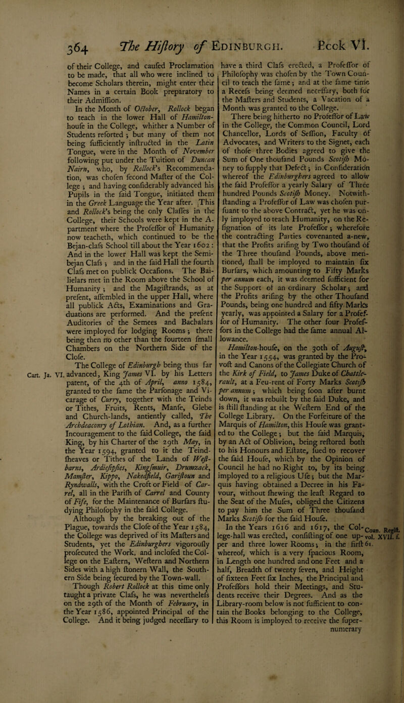 of their College, and caufed Proclamation to be made, that all who were inclined to become Scholars therein, might enter their Names in a certain Book preparatory to their Admiffion. In the Month of Oftober, Rollock began to teach in the lower Hall of Hamilton- houfe in the College, whither a Number of Students reforted ; but many of them not being fufficiently infirufted in the Latin Tongue, were in the Month of November following put under the Tuition of Duncan Nairn, who, by Rollock’s Recommenda¬ tion, was chofen fecond Mailer of the Col¬ lege ; and having confiderably advanced his Pupils in the faid Tongue, initiated them in the Greek Language the Year after. .This and Rollock’s being the only daffies in the College, their Schools were kept in the A- partment where the ProfelTor of Humanity now teacheth, which continued to be the Bejan-clafs School till about the Year 1602 : And in the lower Hall was kept the Semi- bejan Clafs ; and in the faid Hall the fourth Clafs met on publick Occafions. The Bai- lielars met in the Room above the School of Humanity j and the Magiftrands, as at prefent, affembled in the upper Hall, where all publick Afts, Examinations and Gra¬ duations are performed. And the prefent Auditories of the Semees and Bacbalars were imployed for lodging Rooms ; there being then no other than the fourteen fmall Chambers on the Northern Side of the Clofe. The College of Edinburgh being thus far Cart. Ja. VI. advanced. King ‘James VI. by his Letters patent, of the 4th of April, anno 1584, granted to the fame the Parfonage and Vi¬ carage of Curry, together with the Teinds or Tithes, Fruits, Rents, Manfe, Glebe and Church-lands, antiently called, The Archdeaconry of Lothian. And, as a further Incouragement to the faid College, the faid King, by his Charter of the 29th May, in the Year 1594, granted to it the Teind- ffieaves or Tithes of the Lands of IVeJl- barns, Ardiefipfies, Kingfmuir, Drumzack, Mamjler, Kippo, Nakedjield, Garifloun and Ryndwalls, with the Croft or Field of Car¬ rel, all in the Parilh of Carrel and County of Fife, for the Maintenance of Burfars ftu- dying Philofophy in the faid College. Although by the breaking out of the Plague, towards the Clofe of the Year 1584, the College was deprived of its Mailers and Students, yet the Edinburghers vigoroufly profecuted the Work, and inclofed the Col¬ lege on the Eallern, Weftern and Northern Sides with a high ftonern Wall, the South¬ ern Side being fecured by the Town-wall. Though Robert Rollock at this time only taught a private Clafs, he was nevertheless on the 29th of the Month of February, in the Year 1586, appointed Principal of the College. And it being judged neceffary to have a third Clafs erected, a ProfelTor of Philofophy was chofen by the Town Coun¬ cil to teach the fame *, and at the fame time a Recefs being deemed neceffary, both for the Mailers and Students, a Vacation of a Month was granted to the College. There being hitherto no ProfelTor of Law in the College, the Common Council, Lord Chancellor, Lords of Seffion, Faculty of Advocates, and Writers to the Signet, each of thofe three Bodies agreed to give the Sum of One thoufand Pounds Scotifh Mo¬ ney to fupply that Defeft; in Confederation whereof the Edinburghers agreed to allow the faid ProfelTor a yearly Salary of Three hundred Pounds Scotifh Money. Notwith- llanding a ProfelTor of Law was chofen pur- fuant to the above Contraft, yet he was on¬ ly imployed to teach Humanity, on the Re- fignation of its late ProfelTor *, wherefore the contracting Parties covenanted a-new, that the Profits arifing by Two thoufand of the Three thoufand Pounds, above men¬ tioned, lhall be imployed to maintain fix Burfars, which amounting to Fifty Marks per annum each, it was deemed fufficient for the Support of an ordinary Scholar*, and the Profits arifing by the other Thoufand Pounds, being one hundred and fifty Marks yearly, was appointed a Salary for a Profef- for of Humanity. The other four Profef- fors in the College had the fame annual Al¬ lowance. Hamiltcn-houfe, on the 30th of Augufty in the Year 1554, was granted by the Pro- voll and Canons of the Collegiate Church of the Kirk of Field, to James Duke of Chattlc- rault, at a Feu-rent of Forty Marks Scotifh per annum ; which being foon after burnt down, it was rebuilt by the faid Duke, and is Hill Handing at the WeHern End of the College Library. On the Forfeiture of the Marquis of Hamilton, this Ploule was grant¬ ed to the College *, but the faid Marquis, by an Aft of Oblivion, being reHored both to his Honours and Efiate, fued to recover the faid Houfe, which by the Opinion of Council he had no Right to, by its being imployed to a religious Ufe; but the Mar¬ quis having obtained a Decree in his Fa¬ vour, without fhewing the leafi Regard to the Seat of the Mufes, obliged the Citizens to pay him the Sum of Three thoufand Marks Scotifh for the faid Houfe. In the Years 1616 and 1617, the Col-Coan Regjft< lege-hall was erefted, confiding of one up- Vol. XVII. f. per and three lower Rooms*, in the firH6i. whereof, which is a very fpacious Room, in Length one hundred and one Feet and a half, Breadth of twenty feven, and Height of fixteen Feet fix Inches, the Principal and ProfeHors hold their Meetings, and Stu¬ dents receive their Degrees. And as the Library-room below is not fufficient to con¬ tain the Books belonging to the College, this Room is imployed to receive the fuper- numerary