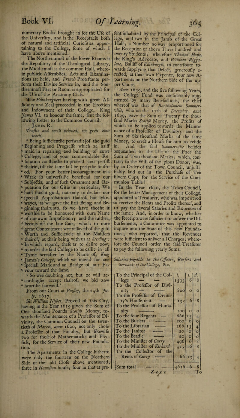 flumerary Books brought in for the Ufe of the Univerfity, and is the Receptacle both of natural and artificial Curiofities apper¬ taining to the College, fome of which I have above mentioned. The Northernmoft of the lower Rooms is the Repofitory of the Theological Library, the Middiemoft is the common Hall, where¬ in publick Afiemblies, Abb and Examina¬ tions are held, and French Proteftants per¬ form their Divine Service in, and the Sou thernmoft Part or Room is appropriated for the Ufe of the Anatomy Clafs. The Edinburghers having with great Af- fiduity and Zeal proceeded in the Erebtion atid Indowment of their College, King James VI. to honour the fame, fent the fol¬ lowing Letter to the Common Council. James R. Trujlie and weill beloved, we greit zow weell. * Being fufficientlie perfwadit[of the guid * Beginning and Progrefle which ze haiff * maid in repairing and building of zowr ‘ College, and of your commendable Re * folution conftantlie to proCeid and perfift * thairin, till the fame fall be perfytlie finifh- * ed. For your better Incouragement in a * Wark fo univerfallie beneficial lor our 4 Subjebtis, and of fuch Ornament and Re- 4 putation for our Citie in perticular, Wb 4 haiff thocht guid, not only to declair our 4 fpeciall Approbatioun thairof, but lyke- 4 wayes, as we gave the firft Being and Be- 4 ginning thairunto, fo we have thocht it 4 worthie. to be honoured with oure Name 4 of our awin Impolitioun; and the raither, 4 becaus of the late Cair, which to oure 4 great Contentment wee reflaved of the gu;d 4 Worth and Sufficiencie of the Maifters 4 thairof, at thair being with us at Sterling : 4 In which regard, thefe ar to defire zow, 4 to order the faid College to be callit in all 4 Tyme hereafter by the Name of* King 4 James’j College, which we intend for ane 4 fpeciall Mark and an Baidge of our Fa- 4 vour toward the fame. 4 So w7ee doubting not, but ze will ac- 4 cordinglie accept thairof, we bid zow 4 heartilie fairweill.’ From our Court at Pai/ley, the 25th Ju¬ ly, 1617. Sir William Nijbet, Provoft of 'this City, having in the Year 1619 given the Sum of One thoufand Pounds Scotifh Money, to¬ wards the Maintenance of a Profeflbr of Di¬ vinity, the Common Council on the twen¬ tieth of March, anno 1620, not only chofe a ProfefTor of that Faculty, but likewife two for thofe of Mathematicks and Phy- fick, for the Service of their new Founda¬ tion. The Apartments in the College hitherto were only the fourteen on the Northern Side of the old Clofe above mentioned, three in Hamilton-houte, four in that at pre- fent inhabited by the Principal of the Col- lege, and two in the Jamb of the Great Hall; a Number no way proportioned for the Reception of above Three hundred and twenty Students; wherefore Thomas Hope, the King’s Advocate, and William Rigga- late, Bailiff of Edinburgh, to contribute to¬ wards fupplying that Defebt, generoufly e- rebted, at their own Expence, four new A- partments on the Northern Side of the up¬ per Court. Amo 1639, the five following Years, the College Fund was cOnfiderably aug¬ mented by many Benefabliods, the chief whereof was that of Bartholomew Sommer- ville, who on the 17th of December, anno l(>39’ gave the Sum of Twenty fix thou¬ fand Marks Scotijh Money, the Profits of which to be applied towards the Mainte¬ nance of a Profelfor of Divinity •, and the Sum of Six thoufand Marks of the fame Money, to erebt a Houfe for him to refide in. And the laid Sommerville belides bequeathed to the Ufe of the Poor the Sum of Two thoufand Merks-, which, con¬ trary to the Will of the pious Donor, was, by an Order of the Town Council, unjufti- fiably laid out in the Purchafe of Ten filvern Cups, for the Service of the Com¬ munion Table! In the Year 1640, the Town Council, for the better Management of their College, appointed a Treafurer, who was impowered to receive the Rents and Profits thereof, and to pay the feveral Salaries and Expences of the fame : And, in order to know, whether the Receipts were lufficient to anfwer theDif- burfements, a Committee was appointed to inquire into the State of this new Founda¬ tion ; who reported, that the Revenues were fufficient to anfwer all Charges; where¬ fore the Council order the faid Treafurer to pay the following yearly Sums. Salaries payable to the Officers, Burfers and Servants of the College, &c. To the Principal of the Col- /. s. d. lege — — 1333 6 8 To the Profefior of Divi- nity — - 800 0 0 To the Profeflbr of Divini- ty’s Houfe-rent — *33 6 8 To the Profeflbr of Huma- nity - 100 0 0 To the four Regents — 666 13 4 To the Burfers - 200 0 0 To the Librarian - 266 l3 4 To the Janitor - 20 0 0 To the Beadle - 20 0 0 To the Minifter of Curry 4 96 6 8 To the Minifter of Kirkurd 613 16 8 To the Collebtor of the Rents of Curry - 66 l3 4 Sum total 4616 6 8 To