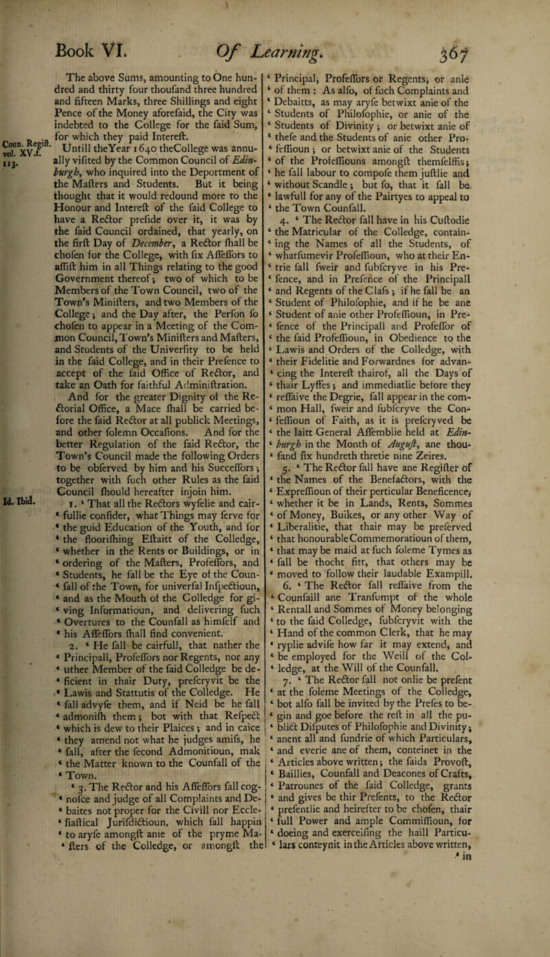 The above Sums, amounting to One hun¬ dred and thirty four thoufand three hundred and fifteen Marks, three Shillings and eight Pence of the Money aforefaid, the City was indebted to the College for the faid Sum, for which they paid Intereft. vol^XV^ ' Untill theYear 1640 theCollege was annu- uj, ’ * ally vifited by the Common Council of Edin¬ burghwho inquired into the Deportment of the Mailers and Students. But it being thought that it would redound more to the Honour and Intereft of the faid College to have a Redtor prefide over it, it was by the faid Council ordained, that yearly, on the firft Day of December, a Redtor fhall be chofen for the College, with fix AfTefTors to affift him in all Things relating to the good Government thereof; two of which to be Members of the Town Council, two of the Town’s Minifters, and two Members of the College and the Day after, the Perfon fo chofen to appear in a Meeting of the Com¬ mon Council, Town’s Minifters and Mafters, and Students of the Univerfity to be held in the faid College, and in their Prefence to accept of the faid Office of Redtor, and take an Oath for faithful Aclminiftration. And for the greater Dignity of the Re- dtorial Office, a Mace fhall be carried be¬ fore the faid Redtor at all publick Meetings, and other folemn Occafions. And for the better Regulation of the faid Redtor, the Town’s Council made the following Orders to be obferved by him and his Succeffors •, together with fuch other Rules as the faid Council ffiould hereafter injoin him. Id. Ibid. 1. 1 That all the Redtors wyfelie and cair- * fullie confider, what Things may ferve for * the guid Education of the Youth, and for * the flooriffiing Eftaitt of the Colledge, * whether in the Rents or Buildings, or in ‘ ordering of the Mafters, Profeffors, and * Students, he fall be the Eye of the Coun- * fall of the Town, for univerfal Infpedtioun, * and as the Mouth of the Colledge for gi- * ving lnformatioun, and delivering fuch * Overtures to the Counfall as himfelf and * his Affeffors fhall find convenient. 2. ‘ He fall be cairfull, that nather the * Principall, Profeffors nor Regents, nor any ‘ uther Member of the faid Colledge be de- ‘ ficient in thair Duty, prefcryvit be the 4 Lawis and Stattutis of the Colledge. He * fall advyfe them, and if Neid be he fall * admoniffi them •, bot with that Refpedt 4 which is dew to their Plaices •, and in caice * they amend not what he judges amifs, he * fall, after the fecond Admonitioun, mak * the Matter known to the Counfall of the j ‘ Town. ‘ 3. The Redtor and his Affeffors fall cog- * nolce and judge of all Complaints and De- * baites not proper for the Civill nor Eccle- * fiaftical Jurifdidtioun, which fall happin ‘ to aryfe amongft ante of the pryme Ma- * fters of the Colledge, or amongft the Principal, Profeffors or Regents* or anie of them : As alfo, of fuch Complaints and Debaitts, as may aryfe betwixt anie of the Students of Philofophie, or anie of the Students of Divinity ; or betwixt anie of thefe and the Students of anie other Pro- feffioun • or betwixt anie of the Students of the Profeffiouns amongft themfelffis; he fall labour to compofe them juftlie and without Scandle ; but fo, that it fall ba lawfull for any of the Pairtyes to appeal to the Town Counfall. 4. ‘ The Redtor fall have in his Cuftodie the Matricular of the Colledge, contain¬ ing the Names of all the Students, of whatfumevir Profeffioun, who at their En- trie fall fweir and fubfcryve in his Pre¬ fence, and in Prefence of the Principall and Regents of the Clafs •, if he fall be an Student of Philofophie, and if he be ane Student of anie other Profeffioun, in Pre¬ fence of the Principall and Profeffor of the faid Profeffioun, in Obedience to the Lawis and Orders of the Colledge, w^th their Fidelitie and Forwardnes for advan¬ cing the Intereft thairof, all the Days of thair Lyffes; and immediatlie before they reffaive the Degrie, fall appear in the com¬ mon Hall, fweir and fubfcryve the Con- feffioun of Faith, as it is prefcryved be the laitt General Affemblie held at Edin¬ burgh in the Month of dngujl, ane thou¬ fand fix hundreth thretie nine Zeires. 5. ‘The Redtor fall have ane Regifter of the Names of the Benefadtors, with the Expreffioun of their perticular Beneficence^ whether it be in Lands, Rents, Sommes of Money, Buikes, or any other Way of Liberalise, that thair may be preferved that honourable Commemoratioun of them, that may be maid at fuch foleme Tymes as fall be thocht fitt, that others may be moved to follow their laudable Exampilh 6. ‘ The Redtor fall reffaive from the Counfaill ane Tranfumpt of the whole Rentall and Sommes of Money belonging to the faid Colledge, fubfcryvit with the Hand of the common Clerk, that he may ryplie advife how far it may extend, and be employed for the Weill of the Col¬ ledge, at the Will of the Counfall. 7. ‘ The Redtor fall not onlie be prefent at the foleme Meetings of the Colledge, bot alfo fall be invited by the Prefes to be¬ gin and goe before the reft in all the pu- blidt Difputes of Philofophie and Divinity; anent all and fundrie of which Particulars, and everie ane of them, conteinet in the Articles above written; the faids Provoft, Baillies, Counfall and Deacones of Crafts, Patrounes of the faid Colledge, grants and gives be thir Prefents, to the Redtor prefentlie and heirefter to be chofen, thair full Power and ample Commiffioun, for doeing and exerceifing the haill Particu¬ lars conteynit in the Articles above written, * in