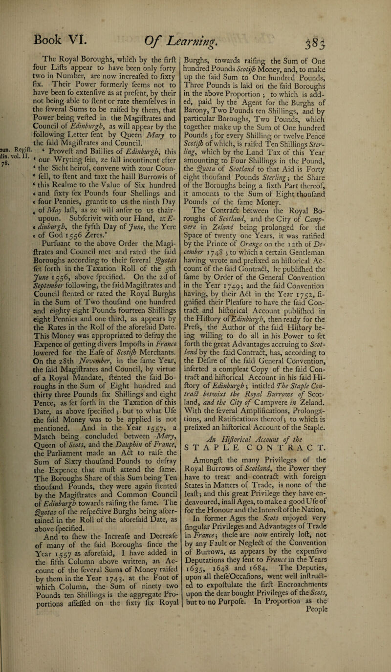 The Royal Boroughs, which by the firft four Lifts appear to have been only forty two in Number, are now increafed to fixty fix. Their Power formerly feems not to have been fo extenfive as at prefent, by their not being able to ftent or rate themfelves in the feveral Sums to be raifed by them, that Power being vefted in the Magiftrates and Council of Edinburgh, as will appear by the following Letter fent by Queen Mary to the faid Magiftrates and Council, aun. Regift. ‘ Proveft and Bail lies of Edinburgh, this jg'vo ’ * our Wryting fein, ze fall incontinent efter 4 the Sichtheirof, convene with zour Coun- 4 fell, to ftent and taxt the haill Burrowis of 4 this Realme to the Value of Six hundred * and fixty fex Pounds four Shellings and c four Pennies, grantit to us the ninth Day c of May laft, as ze will anfer to us thair- upoun. Subfcrivit with our Hand, at£- * dinburgh, the fyfth Day of June, the Yere c of God 1556 Zeres.’ Purfuant to the above Order the Magi¬ ftrates and Council met and rated the faid Boroughs according to their feveral Quotas fet forth in the Taxation Roll of the 5th June 1556, above fpecified. On the 2d of September following, the faid Magiftrates and Council ftented or rated the Royal Burghs in the Sum of Two thoufand one hundred and eighty eight Pounds fourteen Shillings eight Pennies and one third, as appears by the Rates in the Roll of the aforefaid Date. This Money was appropriated to defray the Expence of getting divers Impofts in France lowered for the Eafe of Scotijh Merchants. On the 28th November, in the fame Year, the faid Magiftrates and Council, by virtue of a Royal Mandate, ftented the faid Bo¬ roughs in the Sum of Eight hundred and thirty three Pounds fix Shillings and eight Pence, as fet forth in the Taxation of this Date, as above fpecified •, but to what Ufe the faid Money was to be applied is not mentioned. And in the Year 1557, a Match being concluded between Mary, Queen of Scots, and the Dauphin of France, the Parliament made an Adi to raife the Sum of Sixty thoufand Pounds to defray the Expence that muft attend the fame. The Boroughs Share of this Sum being Ten thoufand Pounds, they were again ftented by the Magiftrates and Common Council of Edinburgh towards raifing the fame. The Quotas of the refpedlive Burghs being afcer- tained in the Roll of the aforefaid Date, as above fpecified. And to (hew the Increafe and Decreafe of many of the faid Boroughs fince the Year 1557 as aforefaid, I have added in the fifth Column above written, an Ac¬ count of the feveral Sums of Money raifed by them in the Year 1743. at the Foot of which Column, the Sum of ninety two Pounds ten Shillings is the aggregate Pro¬ portions affeffed on the fixty fix Royal Burghs, towards raifing the Sum of One hundred Pounds Scotijh Money, and, to make up the faid Sum to One hundred Pounds, Three Pounds is laid on the faid Boroughs in the above Proportion ; to which is add¬ ed, paid by the Agent for the Burghs of Barony, Two Pounds ten Shillings, and by particular Boroughs, Two Pounds, which together make up the Sum of One hundred Pounds ; for every Shilling or twelve Pence Scotijh of which, is raifed Ten Shillings Ster¬ ling, which by the Land Tax of this Year amounting to Four Shillings in the Pound, the Quota of Scotland to that Aid is Forty eight thoufand Pounds Sterling; the Share of the Boroughs being a fixth Part thereof, it amounts to the Sum of Eight thoufand Pounds of the fame Money. The Contract between the Royal Bo¬ roughs of Scotland, and the City of Camp- vere in Zeland being prolonged for the Space of twenty one Years, it was ratified by the Prince of Orange on the 12th of De¬ cember 1748 ; to which a certain Gentleman having wrote and prefixed an hiftorical Ac¬ count of the faid Contradl, he publifhed the fame by Order of the General Convention in the Year 1749; and the faid Convention having, by their Adi in the Year 1752, ft- gnified their Pleafure to have the faid Con- tradl and hiftorical Account publifhed in the Hiftory of Edinburgh, then ready for the Prefs, the Author of the faid Hiftory be¬ ing willing to do all in his Power to fet forth the great Advantages accruing to Scot¬ land by the faid Contradl, has, according to the Defire of the faid General Convention, inferted a compleat Copy of the faid Con¬ tradl and hiftorical Account in his faid Hi¬ ftory of Edinburgh ; intitled The Staple Con¬ tract betwixt the Royal Burrows of Scot¬ land, and the City of Campvere in Zeland. With the feveral Amplifications, Prolonga¬ tions, and Ratifications thereof', to which is prefixed an hiftorical Account of the Staple. An Hijlorical Account of the STAPLE CONTRACT. Amongft the many Privileges of the Royal Burrows of Scotland, the Power they have to treat and contradl with foreign States in Matters of Trade, is none of the leaft-, and this great Privilege they have en¬ deavoured, inall Ages, to make a good Ufe of for the Honour and the Intereft ofthe Nation, In former Ages the Scots enjoyed very fingular Privileges and Advantages of Trade in France-, thefe are now entirely loft, not by any Fault or Negledl of the Convention of Burrows, as appears by the expenfive Deputations they fent to France in the Years 1635, 1648 and 1684. The Deputies* upon all thefe'Occafions, went well inftrudt- ed to expoftulate the firft Encroachments upon the dear bought Privileges of the Scots, but to no Purpofe. In Proportion as the People