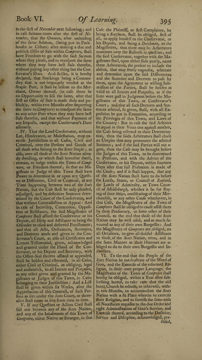 to the firft of November next following •, and in cafe Salmon come after the firft of No¬ vember, that the Owners, after unloading of the fame Salmon, (being put in Pack- houfes or Cellars) after making a due and publick Older of Sale within Campvere, fliall have Freedom to go with the faid Sa;mon where they pleafe, and to tranfport the fame where they may have beft Sale therefor, without paying any other thing but the Con- fervator’s Dues. And ficlike, it is hereby declared, that Stockings being a Commo¬ dity that is not frequently vended at the Staple Port, it fliall be leifom to the Mer¬ chant, Owner thereof, (in cafe there be r.o Opportunity to fell the fame, after that firft an Offer of Sale is made duly and pu- blickly, within two Months after iffiporting the fame to Campvere) to tranfport the fame to any other Port where they may have beft Sale therefor, and that without Payment of any Impofts, except the Confervator’s Dues allenarly. IV. That the Lord Confervator, without Let, Hinderance, or Moleftation, may ex- ercife Jurifdidtion in all Cafes, Civil and Criminal, over the Perfons and Goods of all thofe who belong to the Scots Staple •, as alfo, over all thofe of the Scots Nation alrea¬ dy dwelling, or which fhall hereafter dwell, remain, or lodge within the Town of Camp¬ vere, or Freedom thereof j fo that no Ma- giftrate or Judge of this Town fhall have Power to determine in or upon any Quefti- on or Difference, Civil or Criminal, at any Time happening between two of the Scots Nation, but the Cafe fliall be only pleaded, adjudged, and by definitive Sentence deter¬ mined by the Court of the Confervator, and that without Contradi&ion or Appeal: And in cafe of Incivility, Contention, Oppofi- tion or Refiftance, the faid Magiftrates of Campvere fhall afford the Confervator or his Depute, all Help and Affiftance to bring the Offender to ufual and deferved Punifhment; and that all Ads, Ordinances, Sentences, and Decreets made and given in the Con¬ fervator’s Court, as alfo ail Certificates and Letters Teftimonial, given, acknowledged and granted under the Hand of the Con¬ fervator, or his Depute and Secretary, with the Office-Seal thereto affixed or appended, fhall be holden and efteemed, in all Cafes, either Civil or Criminal, as obliging, legal and authentick, to all Intents and Purpofes, as any other given and granted by the Ma¬ giftrates or Judges of this Town, in Cafes belonging to their Jurifdidion : And a Lift fhall be given within fix Weeks, after the Approbation of this Contrad, of fuch Per¬ fons as live under the Scots Court, or there¬ after fhall come to live from time to time. V. If any Queftion or Adion Civil fhall fall out between any of the Scots Nation,^ and any of the Inhabitants of this Town ot Campvere, either Native or Stranger, in that Cafe the Plaintiff, or firft Complainer, he being a Scotfman, fhall be obliged, firft of all, to apply himfelf to the Confervator, or his Depute, and being a Dutchman, to the Magiftrates, that there may be Arbitrators nominate over the Bufinefs in queftion ; and the faid Confervator, together with the Ma¬ giftrates fhall, upon either Side yearly, name three Arbitrators, the prefent to include the abfent, that may freely cognofce, arbitrate and determine upon the faid Differences j and the Sentence and Decreets to pafs by them, upon the Agreement or willing Sub- miffion of the Parties, fhall be holden as valid to all Intents and Purpofes, as if the fame were pall in Judgment before the Ma¬ giftrates of this Town, or Confervaror’s Court; and that all fuch Decreets and Sen¬ tences arbitral, fo given, fhall, with all Ex¬ pedition be put in Execution, according to the Privileges of this Town, and Laws of the Country: But in cafe the faid Arbiters be equal in their Voice one againft another, the Cafe being referred to their Determina¬ tion, then the faids Arbitrators fhall chufe an Umpire that may pronounce the arbitral Sentence •, and if the faid Parties will not a- gree, then the Cafe may be brought before the Judges of this Town, to be determined in Prefence, and with the Advice of the Confervator, or his Depute, within fourteen Days after that full Probation is made of the Caufe; and if it fhall happen, that any of the Scots Nation fliall have to do before the Lords, States, or Council of Zealand, the Lords of Admiralty, or Town Coun¬ cil of Middleburgh, whether it be for flay¬ ing of their Snips, confifcating of their Mer- chandife, or any other Caufe whatfoever, in that Cafe, the Magiftrates of the Town of Campvere fhall be obliged to caufe affift them by their Penfionary, or fome other of their Council, to the end that thofe of the Scots Nation may be well ufed, and as much fa¬ voured as any of their own Burgefles: And the Magiftrates of Campvere are obliged, on all Occafions, to give all dutiful Affiftance to thofe, of the Scots Nation, even, and in the fame Manner as their Honours are o- bliged to do to their own Burgefles and In- dwellers. VI. To the end that the People of the Scots Nation be notfruftrate of the Word of God, and the Exercife of the reformed Re¬ ligion, in their own proper Language, the Magiftrates of the Town of Campvere fliall hereby be obliged, within a Year after fub- fcribing hereof, to take care that the old burnt Church be rebuilt, or otherwife, with¬ in two Months, to accommodate the Scots Nation with a fit Place wherein to exercife their Religion, and to furnifti the fame with all Neceffaries requifite to the due Order and right Adminiftration of God’s Service, and Exercife thereof, according to the Doftrine, Service and Difcipline, acknowledged, pra- <ftifed.