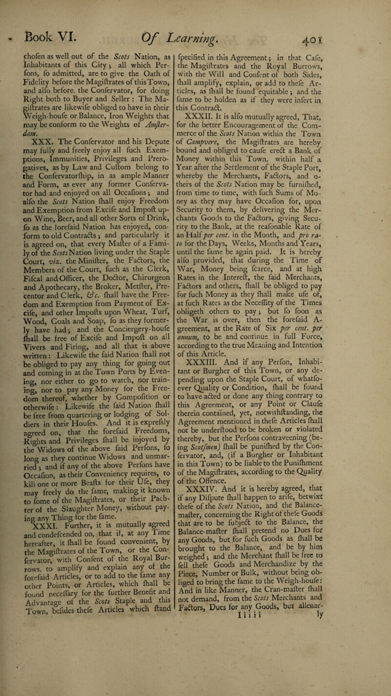 chofen as well out of the Scots Nation, as Inhabitants of this City ; all which Per- fons, fo admitted, are to give the Oath of Fidelity before the Magiftrates of thisTown, and alfo before the Confervator, for doing Right both to Buyer and Seller : The Ma¬ giftrates are likewife obliged to have in their Weigh-houfe or Balance, Iron Weights that may be conform to the Weights of Amfter- dam. XXX. The Confervator and his Depute may fully and freely enjoy all fuch Exem¬ ptions, Immunities, Privileges and Prero¬ gatives, as by Law and Cuftom belong to the Confervatorfhip, in as ample Manner and Form, as ever any former Conferva¬ tor had and enjoyed on all Occafions; and alfo the Scots Nation fhall enjoy Freedom and Exemption from Excife and Impoft up¬ on Wine, Beer, and all other Sorts of Drink, fo as the forefaid Nation has enjoyed, con¬ form to old Contracts ; and particularly it is agreed on, that every Mafter of a Fami¬ ly of the Nation living under the Staple Court, viz. theMinifter, the Fadtors, the Members of the Court, fuch as the Clerk, Fifcal and Officer, the Dodtor, Chirurgeon and Apothecary, the Broker, Metfter, Pre¬ centor and Clerk, fcfr. fhall have the Free¬ dom and Exemption from Payment of Ex¬ cife, and other Imports upon Wheat, Turf, Wood, Coals and Soap, fo as they former¬ ly have had; and the Conciergery-houfe Ihall be free of Excife and Impoft on all Vivers and Firing, and all that is above written : Likewife the faid Nation fhall not be obliged to pay any thing for going out and coming in at the Town Ports by Even¬ ing, nor either to go to watch, nor train¬ ing, nor to pay any Money for the Free¬ dom thereof, whether by Compofition or otherwife : Likewife the faid Nation fhall be free from quartering or lodging of Sol¬ diers in their Houfes. And it is exprefsly agreed on, that the forefaid Freedoms, Rights and Privileges fhall be injoyed by the Widows of the above faid Perfons, fo long as they continue Widows and unmar¬ ried ; and if any of the above Perfons have Occafion, as their Conveniency requires, to kill one or more Beafts for their Ufe, they may freely do the fame, making it known to fome of the Magiftrates, or their Pach- ter of the Slaughter Money, without pay- ino- any Thing tor the fame. XXXI. Further, it is mutually agreed and condefcended on, that if, at any rime hereafter, it fhall be found convenient, by the Magiftrates of the Town, or the Con¬ fervator, with Confent of the Royal Bur¬ rows, to amplify and explain any of the forefaid Articles, or to add to the fame any other Points, or Articles, which fhall be found neceffary for the further Benefit and Advantage of the Scots Staple and this Town, befides thefe Articles which ftand fpecified in this Agreement; in that Cafe* the Magiftrates and the Royal Burrows, with the Will and Confent of both Sides, fhall amplify, explain, or add to thefe Ar¬ ticles, as fhall be found equitable ; and the fame to be holden as if they were infert in this Contradt. XXXII. It is alfo mutually agreed, That, for the better Encouragement of the Com¬ merce of the Scots Nation within the Town of Campvere, the Magiftrates are hereby bound and obliged to caufe eredt a Bank of Money within this Town, within half a Year after the Settlement of the Staple Port, whereby the Merchants, Fadtors, and o- thefs of the Scots Nation may be furnifhed, from time to time, with fuch Sums of Mo ¬ ney as they may have Occafion for, upon Security to them, by delivering the Mer¬ chants Goods to the Fadtors, giving Secu¬ rity to the Bank, at the reafonable Rate of an Hali per cent, in the Month, and pro ra- to for the Days, Weeks, Months and Years, until the fame be again paid. It is hereby alfo provided, that during the Time of War, Money being fcarce, and at high Rates in the Intereft, the faid Merchants, Fadlors and others, fhall be obliged to pay for fuch Money as they fhall make ufe of, at fuch Rates as the Neceffity of the Times obligeth others to pay; but fo foon as the War is over, then the forefaid A- greement, at the Rate of Six per cent, -per annum, to be and continue in full Force, according to the true Meaning and Intention of this Article. XXXIII. And if any Perfon, Inhabi¬ tant or Burgher of this Town, or any de¬ pending upon the Staple Court, of whatfo- ever Quality or Condition, fhall be found to have adted or done any thing contrary to this Agreement, or any Point or Claufe therein contained, yet, notwithstanding, the Agreement mentioned in thefe Articles fhall not be underftood to be broken or violated thereby, but the Perfons contraveening (be¬ ing Scotfmen) fhall be puniffied by the Con¬ fervator, and, (if a Burgher or Inhabitant in this Town) to be liable to the Punifhment of the Magiftrates, according to the Quality of the Offence. XXXIV. And it is hereby agreed, that if any Difpute fhall happen to arife, betwixt thefe of the Scots Nation, and the Balance- mafter, concerning the Right of thefe Goods that are to be fubjedt to the Balance, the Balance-mafter fhall pretend no Dues for any Goods, but for fuch Goods as fhall be brought to the Balance, and be by him weighed; and the Merchant fhall be free to fell thefe Goods and Merchandize by the Piece, Number or Bulk, without being ob¬ liged to bring the fame to the Weigh-houfe: And in like Manner, the Cran-mafter fhall not demand, from the Scots Merchants and Fadtors, Dues for any Goods, but allenar-