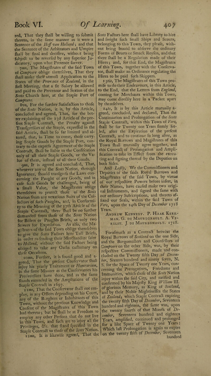 red. That they fhall be willing to fubmit thereto, in the fame manner as it were a Sentence of the Hcff van Holland •, and that the Sentence of the Arbitrators and Umpire jfhall be final and decifive, without being fubje# to be reverfed by any fuperior Ju¬ dicatory, upon what Pretence foever. ymo. The Magiftrates of the faid Town of Campvere oblige themfelves. That they fhall make their utmoft Application to the States of the Province of Zealand, in the firft Meeting, that a fit Salary be allowed and paid to the Precentor and Sexton of the Scots Church here, at the Staple Port of Campvere. 8vo, For the further Satisfa#ion to thofe of the Scots Nation, it is, by this Article, concluded and agreed, That, for the bet¬ ter explaining of the 2 3d Article of thepre- fent Staple Contra#, the Penalty againft Tranfgrefi'ors of the Staple, expreffed in the faid Article, fhall be fo far limited and al¬ tered, that, in Time to come, thofe carry¬ ing Staple Goods by the Staple Port, con¬ trary to the exprefs Agreement of the Staple Contra#, fhall be liable to the Confifcation only of all their Staple Goods, or the Va¬ lue of them, inftead of all their Goods. 9770, It is agreed and concluded, I hat, whenever any of the Scots Nation, through Ignorance, fhould tranfgrefs the Laws con¬ cerning the Paught ol any Goods, and in cafe fuch Goods be challenged * being of a fmall Value, the Magiftrates oblige themfelves to prote# thofe of the Scots Nation from any vexatious Suits of the Col- le#ors of fuch Paughts, and, in Conformi¬ ty to the Meaning of the 27th Article of the Staple Contra#, there fhall be no further demanded from thofe of the Scots Nation for Billets or Paughts Briefs, as only two Stivers for Expedition. As alio, the Ma¬ gnates of the Paid Town oblige themfelves to give the Scots Fa#ors here Toll Briefs, in 'order to fending their Merchandize iafer to Holland, without the faid Fa#ors being obliged to take any Oaths cuftomary on thefe Occafions. 10070, P urther, it is found good and a- o-reed. That the prefent Confervator fhal injoy his yearly Traitament or Honorarium, in the fame Manner as the Confervators his Prececeffors have done, and as the fame ftands extended in the Ampliations of the Staple Contra# in 1697. 1 1070, That the Confervator fhall not em¬ ploy, in any Offices depending on his Court, any of the B-.rghers or Inhabitants of this Town, without the previous Knowledge and Confent of the Magiftrates of this Town had thereto *, but he fhall be at Freedom to emp!oy any other Perfons that dp not live in this Town, and fuch are to injoy all the Privileges, &c. that ftand fpecified in the Staple Contra# to thofe of the Scots Nation. *2070, It is likewife agreed, That the Scots Fa#ors here fhall have Liberty to hire and freight fuch fmall Ships and Scouts, belonging to this Town, they pleafe, with¬ out being bound to oblerve the ordinary Forms of Beurts or Smack Reyfen, and that there fhall be a Regulation made of their Hires*, and, for that End, the Magiftrates of this Town, together with the Conferva¬ tor, fhall make an Ordinance regulating the Hires to be paid fuch Skippers. 13/70, The Magiftrates of this Town pro- mife to do their Endeavours, in this Article, to the End, that the Letters from England, corning for Merchants within this Town, may come dire#ly here in a Packet apart by themfelves. 14/0, It is by this Article mutually a- greed, concluded, and declared. That the Continuation and Prolongation of the Scots Staple Contra#, within this Town of Fere, fhall be for Twenty one Years firmly fet- led, after the Expiration of the prefent Contra#, and to continue fo long after, as the Royal Burrows and Magiftrates of this Town fhall mutually agree together, and this Contra# of Prolongation and Ampli¬ fication to take its Effe# from the execu¬ ting and ligning thereof by the Deputies on both Sides. And Laftly, We the Commilfioners and Deputies of the faids Royal Burrows and Magiftrates of the faid Town, by virtue of our refpe#ive Powers before infert, in their Names, have caufed make two origi¬ nal Inftruments, and figned the fame with our ordinary Subicriptions, and thereto af¬ fixed our Seals, within the faid Town of Vere, upon the 24th Day of December 1718 Years. Andrew Kennedy. P. Haak Kerk- MAN. G, DE MaUREGNAULT. A. Ve- RELST. J. DE MAUREGNAULT. 1718. Forafmuch as a Contra# betwixt the Royal Burrows of Scotland on the one Side, and the Burgomafters and Counfellors of Campvere on the other Side, was, by their refpe#ive Commiffioners, made and con¬ cluded on the Twenty fifth Day of Decem¬ ber, Sixteen hundred and ninety feven, N. S. for the Space of Twenty one Years, con¬ cerning the Prerogatives, Freedoms and Immunities, which thofe of the Scots Nation injoy within the faid City, and ratified and confirmed by his Majefty King IHilliam III. of glorious Memory, as King of Scotland, and by their Noble Mightinefles the States of Zealand; which Staple Contra# expiring the twenty fifth Day of December, Seventeen hundred and eighteen, the fame was, upon the twenty fourth of that Month of De¬ cember, Seventeen hundred and eighteen Years, amplified, continued and prolonged for a like Space of Twenty one Years : Which laft Prolongation is again to expire on the twenty fifth of December, Seventeen hundred