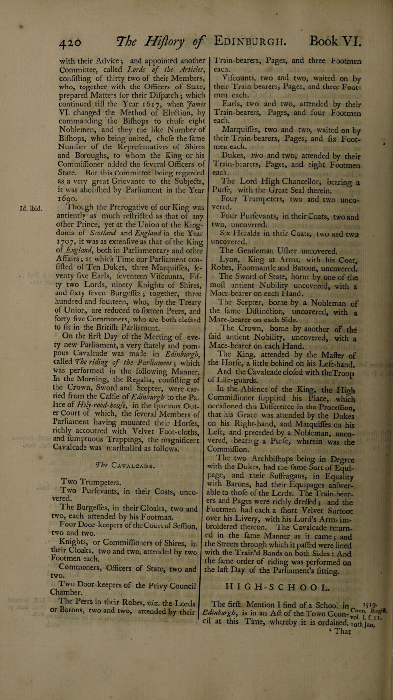 with their Advice; and appointed another Committee, called Lords of the Articles, confifting of thirty two of their Members, who, together with the Officers of State, prepared Matters for their Difpatch ; which continued till the Year 1617, when James VI. changed the Method of Election, by commanding the Bifhops to chufe eight Noblemen, and they the like Number of Bifhops, who being united, chofe the fame Number of the Reprefentatives of Shires and Boroughs, to whom the King or his Commiffioner added the feveral Officers of State. But this Committee being regarded as a very great Grievance to the Subjects, it was aboliffied by Parliament in the Year 1690. Though the Prerogative of our King was antiently as much reftridted as that of any other Prince, yet at the Union of the King¬ doms of Scotland and England in the Year 1707, it was as extenfive as that of the King of England, both in Parliamentary and other Affairs; at which Time our Parliament con filled of Ten Dukes, three Marquiffes, fe venty five Earls, feventeen Vifcounts, Fif¬ ty two Lords, ninety Knights of Shires, and fixty feven Burgeffes; together, three hundred and fourteen, who, by the Treaty of Union, are reduced tofixteen Peers, and forty five Commoners, who are both eledted to fit in the Britifh Parliament. On the firfl Day of the Meeting of eve¬ ry new Parliament, a very (lately and pom¬ pous Cavalcade was made in Edinburgh, called The riding of the Parliament \ which was performed in the following Manner. In the Morning, the Regalia, confiding of the Crown, Sword and Scepter, were car¬ ried from the Cadle of Edinburgh to the Pa¬ lace of Holy-rood-houfe, in the fpacious Out¬ er Court of which, the feveral Members of Parliament having mounted their Horfes, richly accoutred with Velvet Foot-cloths, and fumptuous Trappings, the magnificent Cavalcade was marfhalled as follows. fhe Cavalcade. Two Trumpeters. Two Purfevants, in their Coats, unco¬ vered. The Burgeffes, in their Cloaks, two and two, each attended by his Footman. Four Door-keepers of the Court of Sefiion, two and two. Knights, or Commiffioners of Shires, in their Cloaks, two and two, attended by two Footmen each. Commoners, Officers of State, two and two. Two Door-keepers of the Privy Council Chamber. 1 The Peers in their Robes, viz. the Lords or Barons, two and two, attended by their Train-bearers, Pages, and three Footmen each. Vifcounts, two and two, waited on by their Train-bearers, Pages, and three Foot¬ men each. Earls, two and two, attended by their Train-bearers, Pages, and four Footmen each. Marquiffes, two and two, waited on by their Train-bearers, Pages, and fix Foot¬ men each. Dukes, two and two* attended by their Train-bearers, Pages, and eight Footmen each. The Lord High Chancellor, bearing a Purfe, with the Great Seal therein. Four Trumpeters, two and two unco¬ vered. Four Purfevants, in their Coats, two and two, uncovered. Six Heralds in their Coats, two and two uncovered. The Gentleman Ufher uncovered. Lyon, King at Arms, with his Coat, Robes, Footmantle and Batoon, uncovered. The Sword of State, borne by one of the mofl antient Nobility uncovered, with a Mace-bearer on each Hand. The Scepter, borne by a Nobleman of the fame Diftindlion, uncovered, with a Mace-bearer on each Side. The Crown, borne by another of the faid antient Nobility, uncovered, with a Mace-bearer on each Hand. The King, attended by the Mailer of the Horfe, a little behind on his Left-hand. And the Cavalcade clofed with theTroop of Life-guards. In the Abfence of the King, the High Commiffioner fupplied his Place, which occafioned this Difference in the Proceffion, that his Grace was attended by the Dukes on his Right-hand, and Marquiffes on bis Left, and preceded by a Nobleman, unco¬ vered, bearing a Purfe, wherein was the Commiffion. The two Archbifhops being in Degree with the Dukes, had the fame Sort of Equi¬ page, and their Suffragans, in Equality with Barons, had their Equipages anfwer- able to thofe of the Lords. The Train-bear¬ ers and Pages were richly drefied; and the Footmen had each a fhort Velvet Surtoot over his Livery, with his Lord’s Arms im- broidered thereon. The Cavalcade return¬ ed in the fame Manner as it came; and the Streets through which it paffed were lined with the Train’d Bands on both Sides : And the fame order of riding was performed on the lafl Day of the Parliament’s fitting. H I G H-S C FI O O L. The firft Mention I find of a School hi *5*9* . Edinburgh, is in an Ad of the Town Coun- cil at this Time, whereby it is ordained, i0th ian' * ‘ That