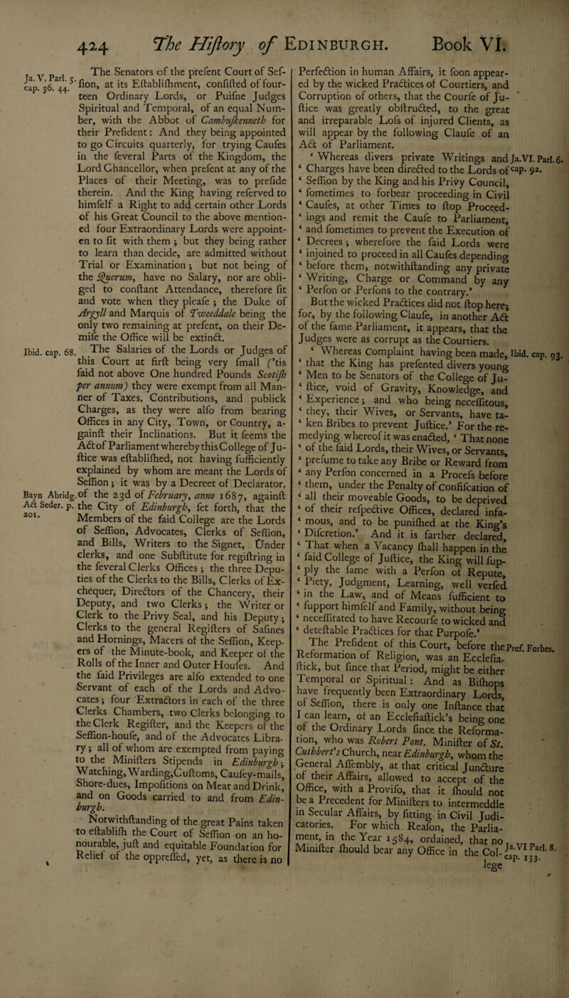 The Senators of the prefent Court of Sef- cap. 36^44/'^on> at ks Eftablifhment, confifted of four¬ teen Ordinary Lords, or Puifne Judges Spiritual and Temporal, of an equal Num¬ ber, with the Abbot of Cambujkenneth for their Prefident: And they being appointed to go Circuits quarterly, for trying Caufes in the feveral Parts of the Kingdom, the Lord Chancellor, when prefent at any of the Places of their Meeting, was to prefide therein. And the King having referved to himfelf a Right to add certain other Lords of his Great Council to the above mention¬ ed four Extraordinary Lords were appoint- en to fit with them ; but they being rather to learn than decide, are admitted without Trial or Examination ; but not being of the Quorum, have no Salary, nor are obli¬ ged to conftant Attendance, therefore fit and vote when they pleafe ; the Duke of Argyll and Marquis of Tweeddale being the only two remaining at prefent, on their De- mife the Office will be extind. Jbid. cap. 68. The Salaries of the Lords or Judges of this Court at firft being very fmall f’tis faid not above One hundred Pounds Scotijh per annum) they were exempt from all Man¬ ner of Taxes, Contributions, and publick Charges, as they were alfo from bearing Offices in any City, Town, or Country, a- gainft their Inclinations. But it feems the Adi of Parliament whereby this C ollege °f Ju¬ stice was eftablifhed, not having fufficiently explained by whom are meant the Lords of Sefiion ; it was by a Decreet of Declarator, Bayn Abridg.of the 23d of February, anno 1687, againft A£t Seder, p. the City of Edinburgh, fet forth, that the Members of the faid College are the Lords of Sefiion, Advocates, Clerks of Sefiion, and Bills, Writers to the Signet, tJnder clerks, and one Subftitute for regiftring in the feveral Clerks Offices •, the three Depu¬ ties of the Clerks to the Bills, Clerks of Ex¬ chequer, Diredtors of the Chancery, their Deputy, and two Clerks; the Writer or Clerk to the Privy Seal, and his Deputy; Clerks to the general Regifters of Safines and Hornings, Macers of the Sefiion, Keep¬ ers of the Minute-book, and Keeper of the Rolls of the Inner and Outer Houfes. And the faid Privileges are alfo extended to one Servant of each of the Lords and Advo¬ cates ; four Extradors in each of the three Clerks Chambers, two Clerks belonging to the Clerk Regifter, and the Keepers of the Seflion-houfe, and of the Advocates Libra¬ ry ; all of whom are exempted from paying to the Minifters Stipends in Edinburgh •, Watching, W arding,C uftorns, Caufey-mails, Shore-dues, Impofitions on Meat and Drink, and on Goods carried to and from Edin¬ burgh. Notwithftanding of the great Pains taken to eftablifh the Court of Sefiion on an ho¬ nourable, juft and equitable Foundation for % Relief of the oppreffed, yet, as there is no Perfection in human Affairs, it foon appear¬ ed by the wicked Practices of Courtiers, and Corruption of others, that the Courfe of Ju-  . ftice was greatly obftruded, to the great and irreparable Lofs of injured Clients, as will appear by the following Claufe of an Ad of Parliament. ‘Whereas divers private Writings andJa.VI.Pari.6* ‘ Charges have been direded to the Lords of caP- 92* ‘ Sefiion by the King and his Privy Council, ‘ fometimes to forbear proceeding in Civil ‘ Caufes, at other Times to flop Proceed- ‘ ings and remit the Caufe to Parliament, ‘ and fometimes to prevent the Execution of ‘ Decrees •, wherefore the faid Lords were ‘ injoined to proceed in all Caufes depending ‘ before them, notwithftanding any private * Writing, Charge or Command by any ‘ Perfon or Perfons to the contrary.’ But the wicked Practices did not flop here; for, by the following Claufe, in another Ad of the fame Parliament, it appears, that the Judges were as corrupt as the Courtiers. ‘ Whereas Complaint having been made. Ibid. cap. 93. ‘ that the King has prefented divers young ‘ Men to be Senators of the College of Ju- ftice, void of Gravity, Knowledge, and Experience; and who being neceflitous, ‘ they, their Wives, or Servants, have ta- ‘ ken Bribes to prevent Juftice.’ For the re¬ medying whereof it was enaded, ‘ That none of the laid Lords, their Wives, or Servants, ‘ prefume to take any Bribe or Reward from ‘ any Perfon concerned in a Procefs before ‘ them> tinder the Penalty of Confifcation of ‘ ah their moveable Goods, to be deprived ‘ of their refpedive Offices, declared infa- ‘ mous, and to be puniffied at the King’s ‘ Difcretion.’ And it is farther declarS, ‘ That when a Vacancy fhall happen in the ‘ faid College of Juftice, the King will fup- ‘ ply the fame with a Perfon of Repute, ‘ Piety, Judgment, Learning, well verfed ‘ in the Law, and of Means fufficient to fupport himfelf and Family, without beino- neceftitated to have Recourfe to wicked and deteftable Pradices for that Purpofe.’ The Prefident of this Court, before the prcf. Forbes. Reformation of Religion, was an Ecclefia- rtick, but fince that Period, might be either Temporal or Spiritual : And as Bifhops have frequently been Extraordinary Lords, of Sefiion, there is only one Inftance that I can learn, of an Ecclefiaftick’s being one of the Ordinary Lords fince the Reforma¬ tion, who was Robert Pont, Minifter of St. Cuthberfs Church, near Edinburgh, whom the General Affembiy, at that critical Jundure of their Affairs, allowed to accept of the Office, with a Provifo, that it fiiould not be a Precedent for Minifters to intermeddle in Secular Affairs, by fitting in Civil Judi¬ catories. For which Reafon, the Parlia- ?lerVn n16 ^ear ordained, that no. ,.rt) , . Minifter ffiould bear any Office in the Col- Ja'VI ParL 8‘ 4 cap. 133. lege