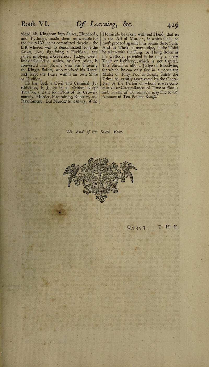 vided his Kingdom into Shires, Hundreds, and Tythings, made them anfwerable for the feveral Villanies committed therein ; the firft whereof was fo denominated from the Saxon, fcire, fignifying a Divifion ; and grave, implying a Governor, Judge, Over- feer or Collector, which, by Corruption, is converted into Sheriff, who was antiently the King’s Bailiff, who received his Rents, and kept the Peace within his own Shire or Divifion. He has both a Civil and Criminal Ju- rifdiCtion, is Judge in all Crimes except Treafon, and the four Pleas of the Crown ; namely. Murder, Fire-raifing, Robbery, and Ravifhment: But Murder he can try, if the &c. 429 Homicide be taken with red Hand, that is, in the A6t of Murder; in which Cafe, he muft proceed againft him within three Suns. And in Theft he may judge, if the Thief be taken with the Fang, or Thing ftolen in his Cuftody, provided it be only a petty Theft or Robbery, , which is not Capital. The Sheriff is alfo a Judge of Blcodwits, for which he can only fine in a pecuniary MulCt of Fifty Pounds Scotijh, unlefs the Crime be greatly aggravated by the Chara¬ cter of the Perfon on whom it was com¬ mitted, or Circumftances of Time or Place $ and, in cafe of Contumacy, may fine to the Amount of Ten Pounds ScotiJJo. Qjq q q q THE