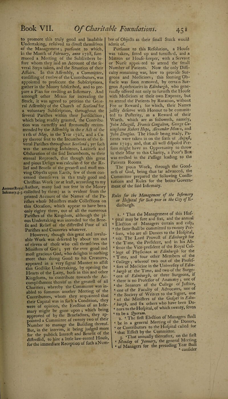 ber of Objects as their fmall Stock would admit of. Purfuant to this Refolution, a Houfe was taken, fitted up and furnifhed, and a Matron or Houfe-keeper, with a Servant to promote this truly good and laudable Undertaking, refolved to diveft themfelves of the Management*, purfuant to which, in the Month of February, anno 1728, fum moned a Meeting of the Subfcribers be¬ fore whom they laid an Account of the fe- I or Nurfe appointed to attend the fmall veral Steps taken, and the Situation of their | Number of Patients. Now the only Diffi- Affairs. In this Aflembly, a Committee, culty remaining was, how to provide Sur- confifting of twelve of the Contributors^ was geons and Medicines *, this feeming Ob- appointed to profecute the Subfcriptions, ftacle was foon removed, by certain Sur- gather in the Money fubfcribed, and to pre- geon Apothecaries in Edinburgh, who gene pare a Plan for eredting an Infirmary. And | roufly offered net only to turnflh the Houfe amongft other Means for increafing the Stock, it was agreed to petition the Gene¬ ral Affembly of the Church of Scotland for a voluntary Subfcription, throughout the feveral Parifhes within their Jurifdidtion *, which being readily granted, the Contribu with Medicines at their own Expence, but to attend the Patients by Rotation, without Fee or Reward ; for which, their Names juftly deferve with Honour to be commit¬ ted to Pofterity, as a Reward of their Worth, which are as followeth, namely, tion was earneftly and ftrenuoufly recom- I John Macgill, Francis Congalton, George Cu- mended by the Affembly in the r Act of the ninghame Robert Hope, Alexander Monro, and nth of May, in the Year 1728, and a Co py thereof fent to the Incumbents of the fe¬ veral Parifhes throughout Scotland \ yet fuch was the amazing Indolence, Lazinefs and Obduration of the faid Incumbents, to their eternal Reproach, that though this great and pious Defign was calculate d for the Re¬ lief and Benefit of the greateft and mod mo- . _ ving Objects upon Earth, few of them con- I nefs of God, being thus far advanced, the cerned themfeives in th.s truly good and I Committee prepared the following Coni 1- Chriftian Work (or at leaft, according to my tutions and Rules for the better Govetn- AccountRoyal Author, many had not fent in the Money ment of the faid Infirmary. Infirmary,p.5.collected by them) as is evident from the printed Account of the Names of the Pa- | Rules for the Management of the Infirmary John Douglas. The Houfe being ready. Pa¬ tients were taken in on the fixth of Augufl, anno 1729 *, and, that all well difpofed Per- fons might have an Opportunity to throw in their Mite to this Charity, a Poor’s Box was eredfed in the Paffage leading to the Patients Rooms. The pious Work, through the Good- rifhes whofe Minifters made Colledtions on this Occafion, which appear to have been only eighty three, out of all the numerous Parifhes of the Kingdom, although the pi¬ ous Undertaking was intended tor the Bene¬ fit and Relief of the diftrefled Poor of all Parifhes and Countries whatever. However, though this great and invalu¬ able Work was deferted by about ten out of eleven of thofe who call themfelves the Minifters of God ; yet the ever good and moft gracious God, who delights in nothing more than doing Good to his Creatures, appeared in a very fignal Manner to affift this Godlike Undertaking, by opening the Hearts of the Laity, both in this and other Kingdoms, to'contribute towards the Ac- complifhment thereof as the greateft of all Charities ; whereby the Committee was in- abled to fummon another Meeting of the Contributors, whom they acquainted that their Capital was in fuch a Condition, they were of opinion, the Eredtion of an Infir¬ mary might be gone upon *, which being approved of by the Benefadtors, they ap¬ pointed a Committee of twenty two of their Number to manage the Building thereof. But, in the interim, it being judged more for the publick Intereft and Benefit of the diftrefled, to hire a little low-rented Houfe, for the immediate Reception of fuch aNu tri¬ er Hofpital for Sick-poor in the City of E- dinburgh. 1. « That the Management of this Hof- « pital may be fure and fixt, and the annual ‘ Eledtion of Managers certain and eafy, ‘ the fame fhall be committed to twenty Per- ‘ fons, who are all Donors to the Hofpital, < viz. The Lord Provoft of Edinburgh for ‘ the Time, the Prefident, and in his Ab- ‘ fence the Vice-prefident of the Royal Col- « lege of Phyficians at Edinburgh for the ‘ Time, and four other Members of the ‘ College ; whereof two out of the Profef- ‘ fors of Medicine in the Univerfity of Edin- < burgh at the Time, and two of the Surge- ‘ ons of Edinburgh, or three Surgeons, if « there is no Proteflor of Anatomy *, one of * the Senators of the College of Juftice, « one of the Faculty of Advocates, one of « the Society of Writers to the Signet, one » of the Minifters of the Gofpel in Edm- t burgh, and fix others who have been Do- * nors to the Hofpital, of which twenty, feven < to be a Quorum. 2. ‘ The firft Eledtion of Managers fhall 1 be in a general Meeting of the Donors, * or Contributors to the Hofpital called for ‘ that Effedt by the Committee. 3. ‘That annually thereafter, on the firft « Monday of January, the general Meeting « of Managers for the preceding Year fhall 0 ‘ confider