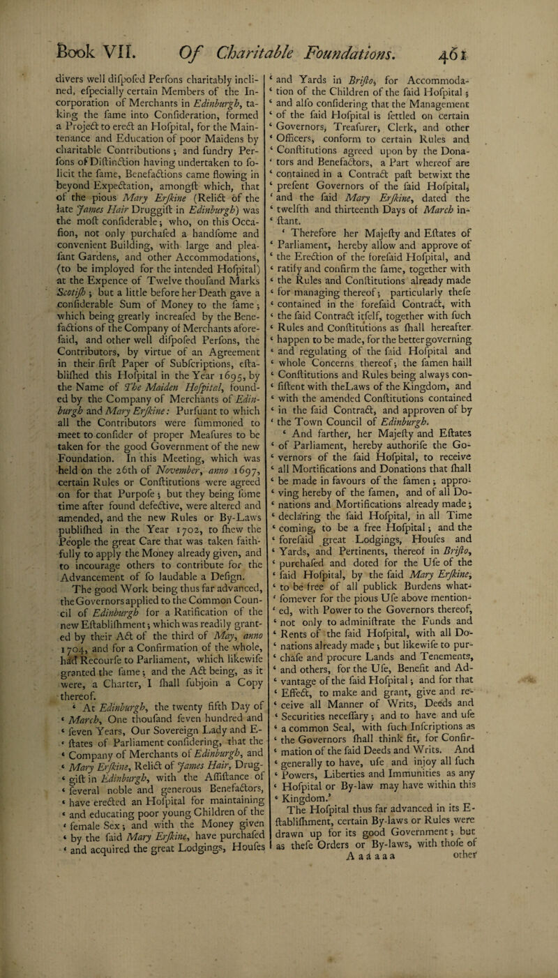 divers well difpofcd Perfons charitably incli¬ ned, efpecially certain Members of the In¬ corporation of Merchants in Edinburgh, ta¬ king the fame into Confideration, formed a ProjeCl to ereCt an Hofpital, for the Main¬ tenance and Education of poor Maidens by charitable Contributions ; and fundry Per¬ fons of Diftin&ion having undertaken to fo- licit the fame, Benefactions came flowing in beyond Expectation, amongft which, that ot the pious Mary Erjkine (ReliCt of the late James Hair Druggift in Edinburgh') was the molt confiderable; who, on this Occa- fion, not only purchafed a handlome and convenient Building, with large and plea- fant Gardens, and other Accommodations, (to be imployed for the intended Hofpital) at the Expence of Twelve thoufand Marks Scotijb ; but a little before her Death gave a confiderable Sum of Money to the fame; which being greatly increafed by the Bene¬ factions of the Company of Merchants afore- faid, and other well difpofed Perfons, the Contributors, by virtue of an Agreement in their firft Paper of Subfcriptions, efta- blifhed this Hofpital in the Year 1695, by the Name of T,be Maiden Hofpital, found¬ ed by the Company of Merchants of Edin¬ burgh and Mary Erjkine: Purfuant to which all the Contributors were fummoned to meet to confider of proper Meafures to be taken for the good Government of the new Foundation. In this Meeting, which was held on the 26th of November, anno 1697, certain Rules or Conflitutions were agreed on for that Purpofe j but they being lbme time after found defective, were altered and amended, and the new Rules or By-Laws publifhed in the Year 1702, to fhew the People the great Care that was taken faith¬ fully to apply the Money already given, and to incourage others to contribute for the Advancement of fo laudable a Defign. The good Work being thus far advanced, the Governors applied to the Common Coun¬ cil of Edinburgh for a Ratification of the new Eftablifhment-, which was readily grant¬ ed by their ACt of the third of May, anno 1704, and for a Confirmation of the whole, had Recourfe to Parliament, which iikewife granted the fame; and the ACt being, as it were, a Charter, I fhall fubjoin a Copy thereof. * At Edinburgh, the twenty fifth Day of 4 March, One thoufand feven hundred and « feven Years, Our Sovereign Lady and E- * ftates of Parliament confidering, that the « Company of Merchants ot Edinburgh, and ‘ Mary Erjkine, ReliCt of James Hair, Drug- » gift in Edinburgh, with the Afliftance of « ftveral noble and generous Benefactors, * have ereCted an Hofpital for maintaining « and educating poor young Children of the < female Sex •, and with the Money given « by the laid Mary Erjkine, have purchafed < and acquired the great Lodgings, Houfes ‘ and Yards in Brijlo, for Accommoda- * tion of the Children of the faid Hofpital ; ‘ and alio confidering that the Management ‘ of the faid Hofpital is fettled on certain 4 Governors^ Treafurer, Clerk, and other * Officers, conform to certain Rules and 4 Conflitutions agreed upon by the Dona- ‘ tors and Benefactors, a Part whereof are ‘ contained in a Contract paft betwixt the ‘ prefent Governors of the faid Hofpital, ‘ and the faid Mary Erjkine, dated the ‘ twelfth and thirteenth Days of March in- 4 ftant. * Therefore her Majefty and Eftates of 4 Parliament, hereby allow and approve of 4 the EreCtion of the forcfaid Hofpital, and 4 ratify and confirm the fame, together with 4 the Rules and Conflitutions already made 4 for managing thereof; particularly thefe 4 contained in the forefaid Contract, with 4 the faid Contract itfelf, together with fuch ‘ Rules and Conflitutions as fhall hereafter 4 happen to be made, for the bettergoverning * and regulating of the faid Hofpital and ‘ whole Concerns thereof-, the famen haill ‘ Conflitutions and Rules being always con- 4 fiftent with theLaws of the Kingdom, and ‘ with the amended Conflitutions contained ‘ in the faid ContraCl, and approven of by * the Town Council of Edinburgh. 4 And farther, her Majefly and Eftates c of Parliament, hereby authorife the Go- 4 vernors of the faid Hofpital, to receive 4 all Mortifications and Donations that fhall 4 be made in favours of the famen ; appro- 4 ving hereby of the famen, and of all Do- 4 nations and Mortifications already made' 4 declaring the faid Hofpital, in all Time 4 coming, to be a free Hofpital; and the 4 forefaid great Lodgings, Houfes and 4 Yards, and Pertinents, thereof in Brijlo, 4 purchafed and doted for the Ufe of the 4 faid Hofpital, by the faid Mary Erjkine, 4 to be free of all publick Burdens what- 4 fomever for the pious Ufe above mention- 4 ed, with Power to the Governors thereof, 4 not only to adminiftrate the Funds and 4 Rents of the faid Hofpital, with all Do- 4 nations already made but Iikewife to pur- 4 chafe and procure Lands and Tenements, 4 and others, for the Ufe, Benefit and Ad- 4 vantage of the faid Hofpital; and for that 4 EfFeCt, to make and grant, give and re- 4 ceive all Manner of Writs, Deeds and 4 Securities neceffary ; and to have and ufe 4 a common Seal, with fuch Infcriptions as 4 the Governors fhall think fit, for Confir- 4 mation of the faid Deeds and Writs. And 4 generally to have, ufe and injoy all fuch 4 Powers, Liberties and Immunities as any 4 Hofpital or By-law may have within this 4 Kingdom.’ The Hofpital thus far advanced in its E- ftablifhment, certain By-laws or Rules were drawn up for its good Government; but I as thefe Orders or By-laws, with thofe of A a i a a a other