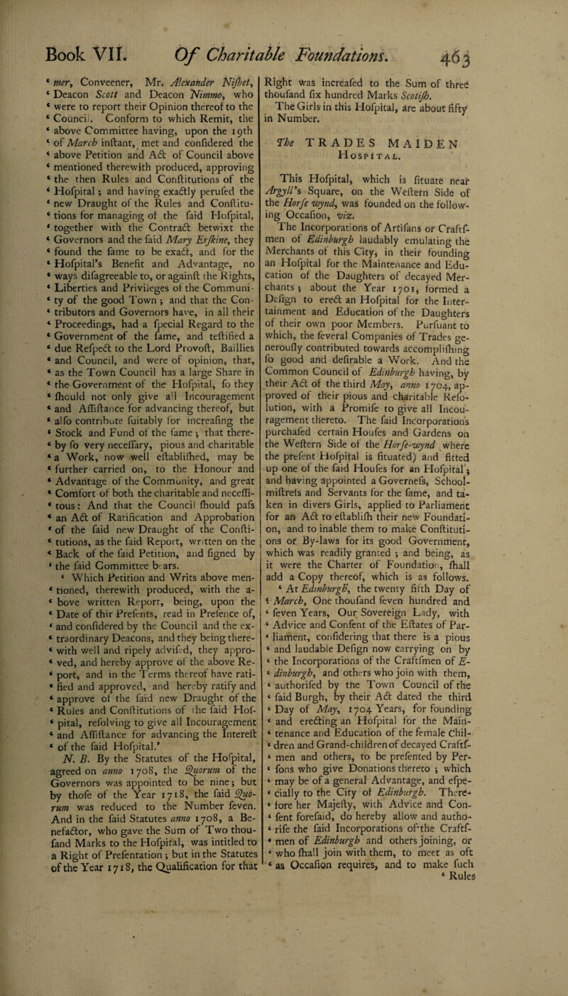 * mer, Conveener, Mr. Alexander Nifbet, 4 Deacon Scott and Deacon Nimno, who ‘ were to report their Opinion thereof to the 4 Councii. Conform to which Remit, the * above Committee having, upon the 19th * of March inftant, met and confidered the * above Petition and Adt of Council above * mentioned therewith produced, approving 4 the then Rules and Conftitutions of the ‘ Hofpiral; and having exactly perufed the * new Draught of the Rules and Conftitu- 4 tions for managing of the faid Hofpital, * together with the Contrail betwixt the 4 Governors and the faid Mary Erjkine, they * found the fame to be exadl, and for the 4 Hofpital’s Benefit and Advantage, no ‘ ways difagreeable to, oragainft the Rights, 4 Liberties and Privileges of the Communi- ‘ ty of the good Town ; and that the Con- ‘ tributors and Governors have, in all their 4 Proceedings, had a fpecial Regard to the 4 Government of the fame, and teftified a 4 due Refpedl to the Lord Provoft, Baillies * and Council, and were of opinion, that, 4 as the Town Council has a large Share in 4 the Government of the Hofpital, fo they * fhculd not only give all Incouragement * and Aftiftance for advancing thereof, but 4 alfo contribute fuitably for increafmg the * Stock and Fund of the fame •, that there- 4 by fo very necefifary, pious and charitable * a Work, now well eftablifhed, may be * further carried on, to the Honour and 4 Advantage of the Community, and great 4 Comfort of both the charitable and neceffi- 4 tous: And that the Council fhould pafs 4 an Ail of Ratification and Approbation 4 of the faid new Draught of the Confti- 4 tutions, as the faid Report, written on the 4 Back of the faid Petition, and figned by * the faid Committee bears. * Which Petition and Writs above men- 4 tioned, therewith produced, with the a- 4 bove written Report, being, upon the 4 Date of thir Prefents, read in Prefence of, 1 and confidered by the Council and the ex- 4 traordinary Deacons, and they being there- 4 with well and ripely advifcd, they appro- 4 ved, and hereby approve of the above Re- 4 port, and in the Terms thereof have rati- 4 fied and approved, and hereby ratify and 4 approve of the faid new Draught of the 4 Rules and Conftitutions of the laid Hof- 4 pital, refolving to give all Incouragement 4 and Afiiftance for advancing the Intereft 4 of the faid Hofpital.* N. B. By the Statutes of the Hofpital, agreed on anno 1708, the Quorum of the Governors was appointed to be nine •, but by thofe of the Year 1718, the faid Quo¬ rum was reduced to the Number feven. And in the faid Statutes anno 1708, a Be- nefadlor, who gave the Sum of Two thou- fand Marks to the Hofpital, was intitled to a Right of Prefentation; but in the Statutes of the Year 1718, the Qualification for that Right was increafed to the Sum of three thoufand fix hundred Marks Scotijh. The Girls in this Hofpital, are about fifty in Number. The TRADES MAIDEN Hospital. This Hofpital, which is fituate near Argyll's Square, on the Weftern Side of the Horfe wynd, was founded on the follow¬ ing Occafion, viz. The Incorporations of Artifans or Craftf- men of Edinburgh laudably emulating the Merchants of this City, in their founding an Hofpital for the Maintenance and Edu¬ cation of the Daughters of decayed Mer¬ chants •, about the Year 1701, formed a Defign to eredt an Hofpital for the Inter- tainment and Education of the Daughters of their own poor Members. Purfuant to which, the feveral Companies of Trades ge- neroufly contributed towards accompli (lung fo good and defirabie a Work. And the Common Council of Edinburgh having, by their Adi of the third Mry, anno 1704, ap¬ proved of their pious and charitable Refo- lution, with a Promife to give all Incou¬ ragement thereto. The faid Incorporations purchafed certain Houfes and Gardens on the Weftern Side of the Horfe-wynd where the prefent Hofpital is fituated) and fitted up one of the faid Houfes for an Hofpital 5 and having appointed a Governefs, School- miftrels and Servants for the fame, and ta¬ ken in divers Girls, applied to Parliament for an Adi to eftablifh their new Foundati¬ on, and to inable them to make Conftituti¬ ons or By-laws for its good Government, which was readily granted and being, as it were the Charter of Foundation, fhall add a Copy thereof, which is as follows. 4 At Edinburgh', the twenty fifth Day of ‘. March, One thoufand feven hundred and 4 feven Years, Our Sovereign Lady, with 4 Advice and Confent of the Eftates of Par- « liament, confidering that there is a pious and laudabie Defign now carrying on by the Incorporations of the Craftfmen of E- dinburgh, and others who join with them, authorifed by the Town Council of the faid Burgh, by their Adi dated the third Day of May, 1704 Years, for founding and eredting an Hofpital for the Main¬ tenance and Education of the female Chil¬ dren and Grand-children of decayed Craftf¬ men and others, to be prefented by Per- fons who give Donations thereto ; which may be of a general Advantage, and efpe- cially to the City of Edinburgh. There-* fore her Majefty, with Advice and Con¬ fent forefaid, do hereby allow and autho- rife the faid Incorporations oftthe Craftf¬ men of Edinburgh and others joining, or who fhall join with them, to meet as oft as Occafion requires, and to make fuch 4 Rules