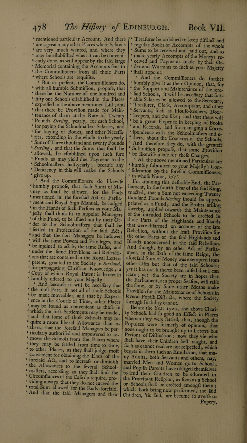 ‘ are agreat many other Places where Schools I ‘ regular Books of Accompts of the whole ‘ are very much wanted, and where they I ‘ Sums to be received and paid out, and to 4 may be eftablifhed when it can be conveni- I 4 make yearly Accompts of the Moneys re- c ently done, as will appear by the faid large 4 ceived and Payments made by their Or- 4 Memorial containing the Accounts fent to 4 der and Warrants to fuch as your Majefty 4 the Commifiioners from all thofe Parts 4 lhali appoint. 4 where Schools are requifite. 4 And the Commifiioners do further 4 But at prefent, the Commifiioners do, 4 humbly give it as their Opinion, that, for 4 with all humble Submifiion, propole, that 4 the Support and Maintenance of the fore- 4 there be the Number of one hundred and 4 faid Schools, it will be neceftary that fuit- 4 fifty one Schools eftablifhed in the Places 4 able Salaries be allowed to the Secretary 4 exprefied in the above mentioned Lift-, and 4 Treafurer, Clerk, Accomptant, and other 4 that there be Provifion made for Main- 4 Servants, fuch as Houfe-keepers, Door- 4 tenance of them at the Rate of Twenty 4 keepers, and the like ; and that there will ‘ Bounds Sterling, yearly, for each School, 4 be a great Expence in keeping of Books 4 for paying the Schoolmafters Salaries, and 4 and Records, and for managing a Corre- 4 for buying of Books, and other Neceffa- 4 fpondence with the Schoolmafters and o- ‘ ries, extending in the whole to the yearly 4 thers, about the Concerns of the Schools. 4 Sum of Three thoufand and twenty Pounds 4 And therefore they do, with the o-reatef{ 4 Sterling ; and that the Sums that fhall be 4 Submifiion propofe,. that fome Provifion 4 allowed, be eftablifhed upon fuch fure 4 be likewife made for thefe Charge's. 4 Funds as may yield due Payment to the 4 All the above mentioned Particulars are 4 Schoolmafters half-yearly •, becaufe any 4 humbly fubmitred to your Majefty’s Con- 4 Deficiency in this will make the Schools 4 fideration by the forefaid Commifiioners ‘ Slve up. 4 in whofe Name, &cS 4 And the Commifiioners do likewife For attaining this defirable End, the Par- 4 humbly propofe, that fuch Sums of Mo- liament, in the fourth Year of the faid Kino- 4 ney as fhall be allowed for the Ends I enacted, that a Sum not exceeding Twenty 4 mentioned in the forefaid A£t of Parlia- thoufand Pounds Sterling fhould be appro- 4 ment and Royal Sign Manual, be lodged I priated as a Fund; and the Profits arftino- 4 in the Hands of fuch Perfons as your Ma- thereby, applied towards the Maintenance jetty fhall think fit to appoint Managers of the intended Schools to be ere&ed in ‘ of this Fund, to be iffued out by their Or- thofe Parts of the Highlands and Ifiands der to the Schoolmafters that fhall be that were difarmed on account of the late * fettled in Prosecution of the laid Ad; Rebellion, without the leaft Provifion for and that the faid Managers be indowed the other Parts of the faid Highlands and with the lame Powers and Privilecres. snrl Iflands n* Popery,