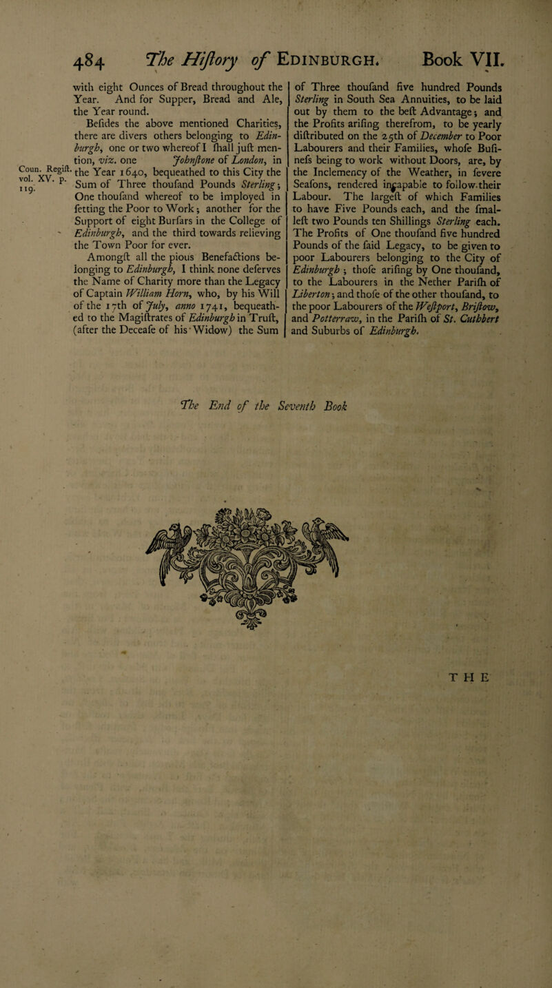 with eight Ounces of Bread throughout the Year. And for Supper, Bread and Ale, the Year round. Befides the above mentioned Charities, there are divers others belonging to Edin¬ burgh, one or two whereof I fhall juft men¬ tion, viz. one JohnJlone of London, in Co-Reg*. the Year 1640, bequeathed to this City the 119. * P Sum of Three thoufand Pounds Sterling ’, One thoufand whereof to be imployed in fetting the Poor to Work; another for the Support of eight Burfars in the College of ' Edinburgh, and the third towards relieving the Town Poor for ever. Amongft all the pious Benefa&ions be¬ longing to Edinburgh, I think none deferves the Name of Charity more than the Legacy of Captain William Horn, who, by his Will of the 17th of July, anno 1741, bequeath¬ ed to the Magistrates of Edinburgh in Truft, (after the Deceafe of his’Widow) the Sum of Three thoufand five hundred Pounds Sterling in South Sea Annuities, to be laid out by them to the belt Advantage; and the Profits arifing therefrom, to be yearly diftributed on the 25th of December to Poor Labourers and their Families, whofe Bufi- nefs being to work without Doors, are, by the Inclemency of the Weather, in fevere Seafons, rendered incapable to follow.their Labour. The largeft of which Families to have Five Pounds each, and the fmal- left two Pounds ten Shillings Sterling each. The Profits of One thoufand five hundred Pounds of the faid Legacy, to be given to poor Labourers belonging to the City of Edinburgh ; thofe arifing by One thoufand, to the Labourers in the Nether Parifh of Liberton \ and thofe of the other thoufand, to the poor Labourers of the Wejlport, Brifiow, and Potterraw, in the Pariih of St. Cuthbert and Suburbs of Edinburgh. ‘The End of the Seventh Book