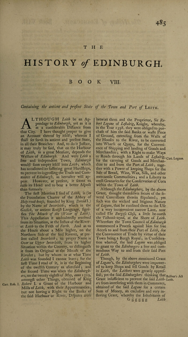 4§S THE HISTORY of EDINBURGH. BOOK VIII. Containing the antient and prefent State ALTHOUGH Leith be an Ap¬ pendage to Edinburgh, yet as it is at a confiderable Diftance from that City. I have thought proper to give an Account thereof by itfelf; wherein I lhall fet forth its antient and prefent State, in all their Branches : And, to do it Juftice, it may truly be faid, that on the Harbour of Leith, in a great Meafure, depends the Welfare of Edinburgh. And were Leith a free and independent Town, Edinburgh would foon empty itfelf into Leith •, which has occafioned its fuffering great Hardfhips, to prevent its ingrafting the Trade and Com¬ merce of Edinburgh, as hereafter will ap¬ pear. However, at prefent, it feems to raife its Head and to bear a better Afpecft than formerly. The firft Mention I find of Leith, is (in the Foundation Charter of the Abbey of Holy-rood-houfe, founded by King David \.) by the Name of Invcrleith ; which in the Gaelick, or antient Scotijh Language, figni- fies The Mouth of the {Water of Leith). This Appellation it undoubtedly received from its Situation, at the Influx of the River- et Leith to the Frith of Forth. And as to the Houfe about a Mile higher, on the Northern Side of the faid Riveret, at pre¬ fent called Inverleith ; its proper Name is Over or Upper Inverleith, from its higher Situation within the Country, to diftinguifh it from its Original at the Mouth of the Rivulet ; but by whom or at what Time Leith was founded I cannot learn •, for the firft Time I read of it, is in the Beginning of the twelfth Century as aforefaid and the fecond Time was when the Edinburgh- ers, on the twenty eighth of May, anno 1329, amongft other Things, obtained of King Cart. Rob. I. Robert I. a Grant of the Harbour and Mills of Leith, with their Appurtenancies; but not having a Right to the Banks of the faid Harbour or River, Difputes arofe of the Town and Port of Leitii. betwixt them and the Proprietor, Sir Ro¬ bert Logane of Leflalrig, Knight, whereby, in the Year 1398, they were obliged to pur- chafe of him the faid Banks or wafte Piece of Ground, extending from the Walls of the Houfes to the River, to be converted into Wharfs or Quays, for the Conveni¬ ence of Shipping and landing of Goods and Merchandize; with a Right to make Ways or Roads through his Lands of Leftalrig, Clrt Logane, for the carrying of Goods and Merchan- dize to and from the Port of Leith; toge¬ ther with a Power of keeping Shops for the Sale of Bread, Wine, Wax, Silk, and other mercantile Commodities ; and a Liberty to eredl Granaries for the Confervation of Com within the Town of Leith. Although the Edinburghers, by the above Grant, thought themfelves fecure of the fe- veral Conceffions therein ftipulated; yet fiich was the wicked and litigious Nature of Logane, that he confined them to the Ufe of a very inconvenient narrow Lane, now called Lhe Burgefs Clofs, a little be-north the Lolbooth-wynd, at the Shore of Leith. Wherefore the Town Council of Edinburgh commenced a Procefs againft him for free Accefs to and from their Port of Leith, -for the Convenience of Trade by virtue of their Town being a Burgh Royal; in Confedera¬ tion whereof, the faid Logane was obliged to grant to the Edinburgers a free and com¬ modious Way to and from their faid Port of Leith. Though, by the above mentioned Grant of Logane's, the Edinburghers were impower- ed to keep Shops and fell Goods by Retail in Leith, the Leithers were greatly oppref- fed •, yet the faid Edinburghers thinking that Balfour's Aft Grant infufficient to prevent the faid Leith- Leith. ers from interfering with them in Commerce, obtained of the faid Logane for a certain Sum of Money, an cxclufive and very in- flaving Grant, whereby the Inhabitants of G S g S S S Leith