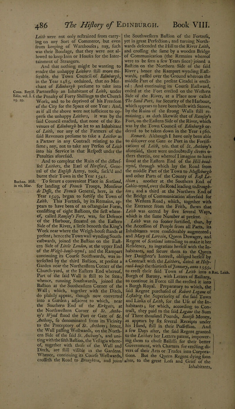 Leith were not only reftrained from carry¬ ing on any Sort of Commerce, but even from keeping of Warehoufes; nay, fuch was their Bondage, that they were not al¬ lowed to keep Inns or Houfes for the Inter- tainment of Strangers. And that nothing might be wanting to render the unhappy Leithers ftill more mi- ferable, the Town Council of Edinburgh, in the Year 1485, ordained, that no Mer¬ chant of Edinburgh prefume to take into Coun. Regift. Partnerlhip an Inhabitant of Leith, under Edin.vol.I. f. the Penalty of Forty Shillings to the Church 19. 20. Work, and to be deprived of his Freedom of the City for the Space of one Year: And, as if all the above were not lufficient to op- prefs the unhappy Leithers, it was by the laid Council enaited, that none of the Re¬ venues of Edinburgh be let to an Inhabitant of Leith, nor any of the Farmers of the faid Revenues prefume to take a Leither as a Partner in any Contract relating to the fame-, nay, not to take any Perfon of Leith into his Service in that Refpeit under the Penalties aforefaid. And to compleat the Ruin of the diftref- fed Lathers, the Earl of Hertford, Gene¬ ral of the Englijh Army, took, fack’d and burnt their Town in the Year 1541. Buchan. Hift. To fecure a convenient Place in Scotland, invit. Mar. for landing of French Troops, Monfieur de Dejfe, the French General, here, in the Year 1549, began to fortify the Town of Leith. This Fortrefs, by its Remains, ap¬ pears to have been of an o&angular Form, confifting of eight Baftions, the firft where¬ of, called Rarnfay’s Fort, was, for Defence of the Harbour, fituated on the Eaftern Side of the River, a little benorth the King’s Work near where the Weigh-houfe ftands at prefent; hence the Town wall wyndingSouth- eaftwards, joined the Baflion on the Eaft¬ ern Side of Little London, at the upper End of the JVeigh-houfe-wynd; and the Rampart continuing its Courfe Southwards, was in¬ terfered by the third Baftion, at prefent a Garden near the Northeaftern Corner of the Church-yard, at the Eaftern End whereof. Part of the faid Wall is ftill to be feen; whence, running Southwards, joined the Baftion at the Southeaftern Corner of the Wall ; which, together with the Ditch, do plainly appear, though now converted into a Garden ; adjacent to which, near the Southern End of the Kirkgate, at the Northweftern Corner of St. Antho¬ ny's IVynd ftood the Port or Gate of St. Anthony, fo denominated from its Vicinity to the Preceptory of St. Anthony; hence, the Wall palling Weftwards, on the North¬ ern Side of the faid St. Anthony’s, and uni¬ ting with the fifth Baftion, the Veftigia where¬ of, together with thofe of the Wall and Ditch, are ftill vifible in the Gardens. Whence, continuing its Courfe Weftwards, croffeth the Road to Broughton, and joins the Southweftern Baftion of the Fortrefs, yet in great Perfection •, and turning North¬ wards defcended the Hill to the River Leith, and crofting the fame by a wooden Bridge of Communication (the Remains whereof were to be feen a few Years fince)-joined a Baftion on the Northern Side of the faid River-, hence the Rampart,wynding Eaft- wards, palled over the Ground whereon the middle Part of the prefent Citadel is erect¬ ed : And continuing its Courfe Eaftvvard, ended at the Fort erected on the Weftern Side of the River, at a Place now called ‘The Sand Port, for Security of the Harbour, which appears to have been built with Stones, by the Ruins of the ftrong Walls ftill re¬ maining ; as doth likewife that of Rarnfay’s Fort, on the Eaftern Side of the River, which was by the Town Council of Edinburgh or¬ dered to be taken down in the Year 1560. Remark. Although I have only been able to difcover one Gate or Port in the Fortifi¬ cations of Leith, viz. that of St. Anthony's aforefaid, there were undoubtedly divers o- thers therein, one whereof I imagine to have ftood at the Eaftern End of the Hill-head- wynd., through which lay the Road from the middle Part of the Town to Mujjleburgh and other Parts of the County of Eafi Lo¬ thian ; another at the Southern End of Cables-wynd, over theRoad leading to Brough¬ ton ; and a third at the Northern End of the Bridge of Communication aforefaid for the Weftern Road; which, together with the Entrance from the Frith, fhews that Leith was entred by five feveral Ways, which is the fame Number at prefent. Leith was no fooner fortified, than, by the Accefiion of People from all Parts, its Inhabitants were confiderably augmented; and Mary of Lorrain, Queen Dowager, and Regent of Scotland intending to make it her Refidence, to ingratiate herfelf with the In¬ habitants, and fecure them to the Queen her Daughter’s Intereft, obliged herfelf by a Contrail with the Leithers, dated at Holy- j rood-houfe the thirtieth of January, anno 1555, j to ereil their faid Town of Leith into aRec. Leith. Burgh of Barony, with Letters of Bailiary, to continue in Force till fire ereiled it into ' a Burgh Royal. Preparatory to which, the j faid Regent purchafed of Robert Logane of Leftalrig the Superiority of the faid Town and Links of Leith, for the Ufe of the In¬ habitants ; for which, according to Con¬ trail, they paid to the faid Logane the Sum of Three thoufand Pounds, Scotijh Money, as appears by fix feveral Receipts under his Hand, ftill in their Pofieflion. And a few Days after, the faid Regent granted to the Leithers her Letters patent, impower- ing them to chufe Bailiffs for their better Government, with Charters for ereiling di¬ vers of their Arts or Trades into Corpora¬ tions. But the Queen Regent dying foon after, to the great Lofs and Grief of the Inhabitants,