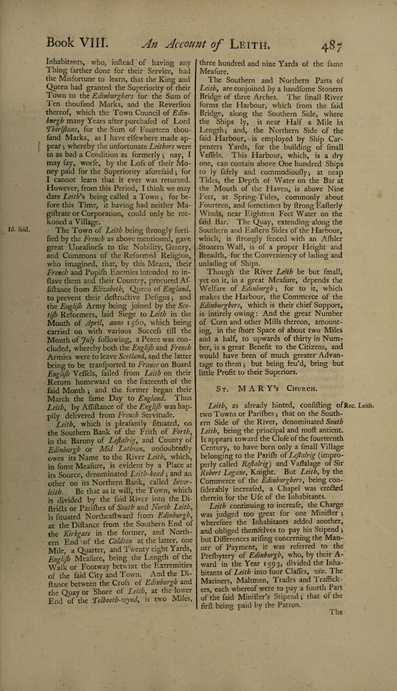 Inhabitants, who, inftead' of having any Thing farther done for their Service, had the Misfortune to learn, that the King and Queen had granted the Superiority of their Town to the Edinburghers for the Sum of Ten thoufand Marks, and the Reverfion thereof, which the Town Council of Edin¬ burgh many Years after purchafed of Lord Thirljlane, for the Sum of Fourteen thou¬ fand Marks, as I have elfewhere made ap- ! pear •, whereby the unfortunate Leithers were in as bad a Condition as formerly •, nay, I may fay, worfe, by the Lofs of their Mo¬ ney paid for the Superiority aforefaid i for I cannot learn that it ever was returned. However, from this Period, I think we may date Leith’s being called a Town ; for be¬ fore this Time, it having had neither Ma- giftrate or Corporation, could only be rec¬ koned a Village. Id. ibid. The Town of Leith being llrongly forti¬ fied by the French as above mentioned, gave great Uneafinefs to the Nobility, Gentry, and Commons of the Reformed Religion, who imagined, that, by this Means, their French and Popifh. Enemies intended to in- flave them and their Country, procured Af- fiftance from Elizabeth, Queen of England, to prevent their deftru&ive Defigns; and the Englijh Army being joined by the Sco- tijh Reformers, laid Siege to Leith in the Month of April, anno 1560, which being carried on with various Succefs till the Month of July following, a Peace was con¬ cluded, whereby both the Englijh and French Armies were to leave Scotland, and the latter being to be tranfported to France on Board Englijh Veffels, failed from Leith on their Return homeward on the fixteenth of the faid Month ; and the former began their March the fame Day to England. Thus Leith, by Afliftance of the Englijh was hap¬ pily delivered from French Servitude. Leith, which is pleafantly fituated, on the Southern Bank of the Frith of Forth, in the Barony of Lejlalrig, and County of Edinburgh or Mid Lothian, undoubtedly owes its Name to the River Leith, which, in fome Meafure, is evident by a Place at its Source, denominated Leith-head •, and an other on its Northern Bank, called Inver- leith. Be that as it will, the Town, which is divided by the faid River into the Di- ftrifls or Parifhes of South and North Leith, is fituated Northeaftward from Edinburgh, at the Diftance from the Southern End of the Kirkgate in the former, and North- ■ ern End of the Caldton at the latter, one Mile, a Quarter, and Twenty eight Yards, Englijh Meafure, being the Length of the Walk or Footway betwixt the Extremities of the faid City and Town. And the Di¬ ftance between the Crofs of Edinburgh and the Quay or Shore of Leith, at the lower End of the folbooth-ivynd, is two Miles, three hundred and nine Yards of the fame Meafure. The Southern and Northern Parts of Leith, are conjoined by a handfome Stonern Bridge of three Arches. The fmall River forms the Harbour, which from the faid Bridge, along the Southern Side, where the Ships ly, is near Half a Mile in Length; and, the Northern Side of the faid Harbour, - is employed by Ship Car¬ penters Yards, for the building of fmall Veffels. This Harbour, which, is a dry one, can contain above One hundred Ships to ly fafely and commodioufly; at neap Tides, the Depth of Water on the Bar at the Mouth of the Haven, is above Nine Feet, at Spring-Tides, commonly about Fourteen, and fometimes by ftrong F.afterly Winds, near Eighteen Feet Water on the faid Bar. The Quay, extending along the Southern and Eaftern Sides of the Harbour, which, is ftrongly fenced with an Afhler Stonern Wall, is of a proper Height and Breadth, -for the Gonveniency of lading and unlading of Ships. Though the River Leith be but fmall, yet on it, in a great Meafure, depends the Welfare of Edinburgh; for to it, which makes the Harbour, the Commerce of the Edinburghers, which is their chief Support, is intirely owing: And the great Number of Corn and other Mills thereon, amount¬ ing, in the fhort Space of about two Miles and a half, to upwards of thirty in Num-: ber, is a great Benefit to the Citizens, and would have been of much greater Advan¬ tage to them; but being feu’d, bring but little Profit to their Superiors. St. MARY’s Church. Leith, as already hinted, confifting ofRec. Leith* two Towns or Parifhes; that on the South¬ ern Side of the River, denominated South Leith, being the principal and moft antient. It appears toward the Clofe of the fourteenth Century, to have been only a fmall Village belonging to the Parifh of Lejlalrig (impro¬ perly called Rejtalrig) and Vaftalage of Sir Robert Logane, Knight. But Leith, by the Commerce of the Edinburghers, being con- fiderably increafed, a Chapel was eredled therein for the Ufe of the Inhabitants. Leith continuing to increafe, the Charge was judged too great for one Minifter ; wherefore the Inhabitants added another, and obliged themfelves to pay his Stipend j but Differences arifing concerning the Man¬ ner of Payment, it was referred to the Prefbytery of Edinburgh, who, by their A- ward in the Year 1593, divided the Inha¬ bitants of Leith into four Claffes, viz. The Mariners, Maltmen, Trades and Traffick¬ ers, each whereof were to pay a fourth Parr, of the faid Minifter’s Stipend ; that of the firft being paid by the Patron.