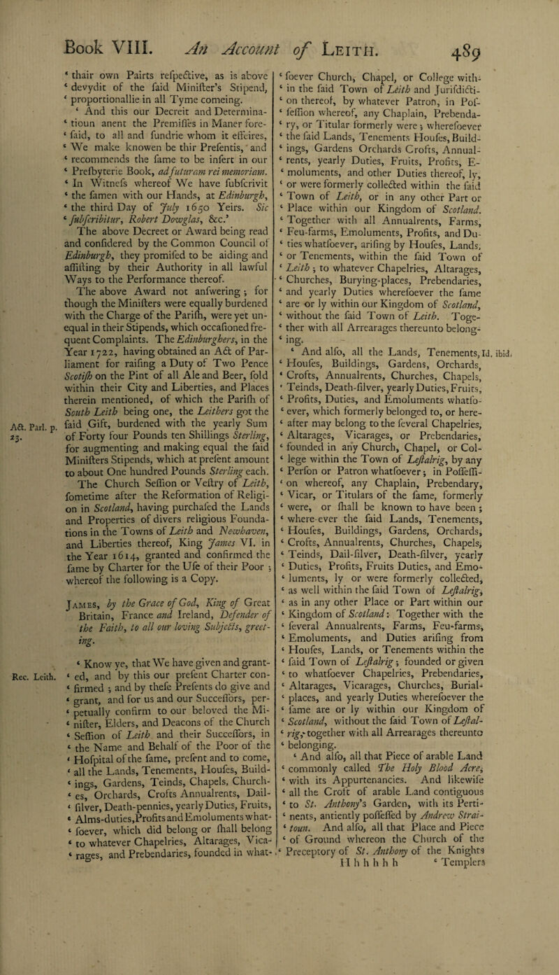 * thair own Pairts refpe&ive, as is above 4 devydit of the faid Minifter’s Stipend, * proportionallie in all Tyme comeing. 4 And this our Decreit and Determina- * tioun anent the Premiffes in Maner fore- ‘ faid, to all and fundrie whom it effeires, 4 We make knowen be thir Prefentis, and 4 recommends the fame to be infert in our 4 Prefbyterie Book, adfuturam rei memoriam. 4 In Witnefs whereof We have fubferivit 4 the famen with our Hands, at Edinburgh, 4 the third Day of July 1650 Yeirs. Sic 4 fubferibitur, Robert Dowglas, &c.’ The above Decreet or Award being read and confidered by the Common Council of Edinburgh, they promifed to be aiding and affilling by their Authority in all lawful Ways to the Performance thereof. The above Award not anfwering •, for though theMinifters were equally burdened with the Charge of the Parifh, were yet un¬ equal in their Stipends, which occafioned fre¬ quent Complaints. The Edinburghers, in the Year 1722, having obtained an A£t of Par¬ liament for raifing a Duty of Two Pence Scotijh on the Pint of all Ale and Beer, fold within their City and Liberties, and Places therein mentioned, of which the ParilOh of South Leith being one, the Leithers got the Aft. Pari. p. faid Gift, burdened with the yearly Sum 23. of Forty four Pounds ten Shillings Sterling, for augmenting and making equal the faid Minifters Stipends, which at prefent amount to about One hundred Pounds Sterling each. The Church Seffion or Veltry of Leith, fometime after the Reformation of Religi¬ on in Scotland, having purchafed the Lands and Properties of divers religious Founda¬ tions in the Towns of Leith and Newhaven, and Liberties thereof, King James VI. in the Year 1614, granted and confirmed the fame by Charter for the Ufe of their Poor : whereof the following is a Copy. James, by the Grace of God, King of Great Britain, France and Ireland, Defender of the Faith, to all our loving Subjects, greet - ing. 4 Know ye, that We have given and grant- Rec. Leith. 4 ed, and by this our prefent Charter con- 4 firmed ; and by thefe Prefents do give and 4 grant, and for us and our Succeffors, per- 4 petually confirm to our beloved the Mi- 4 nifter, Elders, and Deacons of the Church 4 Seffion of Leith and their Succeffors, in 4 the Name and Behalf of the Poor of the 4 Hofpital of the fame, prefent and to come, 4 all the Lands, Tenements, Houfes, Build- 4 ings. Gardens, Teinds, Chapels, Church- 4 es, Orchards, Crofts Annualrents, Dail- 4 filver, Death-pennies, yearly Duties, Fruits, 4 Alms-duties,Profits and Emoluments what- 4 foever, which did belong or fhall belong 4 to whatever Chapelries, Altarages, Vica- 4 races, and Prebendaries, founded in what- 4 foever Church, Chapel, or College with- 4 in the faid Town of Leith and Jurifdidti- 4 on thereof, by whatever Patron, in Pof- 4 feffion whereof, any Chaplain, Prebenda- 4 ry, or Titular formerly were * wherefoever 4 the faid Lands, Tenements Houfes, Build- 4 ings, Gardens Orchards Crofts, Annual- 4 rents, yearly Duties, Fruits, Profits, E- 4 moluments, and other Duties thereof, ly, 4 or were formerly colledted within the faid 4 Town of Leith, or in any other Part or 4 Place within our Kingdom of Scotland. 4 Together with all Annualrents, Farms, 4 Feu-farms, Emoluments, Profits, and Du- 4 ties whatfoever, arifing by Houfes, Lands, 4 or Tenements, within the faid Town of 4 Leith to whatever Chapelries, Altarages, •4 Churches, Burying-places, Prebendaries, 4 and yearly Duties wherefoever the fame 4 are or ly within our Kingdom of Scotland, 4 without the faid Town of Leith. Toge- 4 ther with all Arrearages thereunto belong- 4 ing. 4 And alfo, all the Lands, Tenements, Id. ibid. 4 Houfes, Buildings, Gardens, Orchards, ‘ Crofts, Annualrents, Churches, Chapels, ' Teinds, Death-filver, yearly Duties, Fruits, 4 Profits, Duties, and Emoluments whatfo- 4 ever, which formerly belonged to, or here- 4 after may belong to the feveral Chapelries, 4 Altarages, Vicarages, or Prebendaries, 4 founded in any Church, Chapel* or Col- 4 lege within the Town of Lejlalrig, by any 4 Perfon or Patron whatfoever; in Poffeffi- 4 on whereof, any Chaplain, Prebendary, 4 Vicar, or Titulars of the fame, formerly 4 were, or fhall be known to have been ; 4 where-ever the faid Lands, Tenements, 4 Houfes, Buildings, Gardens, Orchards, 4 Crofts, Annualrents, Churches, Chapels, 4 Teinds, Dail-filver, Death-filver, yearly 4 Duties, Profits, Fruits Duties, and Emo- 4 luments, ly or were formerly colledted, 4 as well within the faid Town of Lejlalrig, 4 as in any other Place or Part within our 4 Kingdom of Scotland: Together with the 4 feveral Annualrents, Farms, Feu-farms, 4 Emoluments, and Duties arifing from 4 Houfes, Lands, or Tenements within the 4 faid Town of Lejlalrig-, founded or given 4 to whatfoever Chapelries, Prebendaries, 4 Altarages, Vicarages, Churches, Burial- 4 places, and yearly Duties wherefoever the 4 lame are or ly within our Kingdom of 4 Scotland, without the faid Town of Leftal- 4 rig,' together with all Arrearages thereunto 4 belonging. 4 And alfo, all that Piece of arable Land 4 commonly called 2he Holy Blood Acre, 4 with its Appurtenancies. And likewife 4 all the Croft of arable Land contiguous 4 to St. Anthony’s Garden, with its Perti- 4 nents, antiently poffeffed by Andrew Strai- 4 tom. And alfo, all that Place and Piece 4 of Ground whereon the Church of the .4 Preceptory of St. Anthony of the Knights