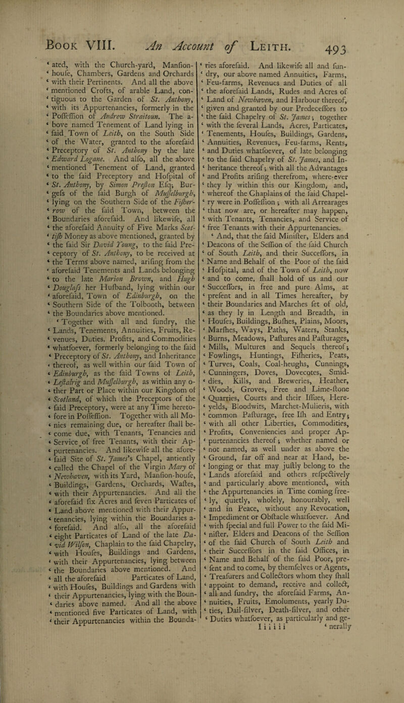 ‘ ated, with the Church-yard, Manfion- * houfe. Chambers, Gardens and Orchards ‘ with their Pertinents. And all the above ‘ mentioned Crofts, of arable Land, con- ‘ tiguous to the Garden of St. Anthony, ‘ with its Appurtenancies, formerly in the 4 Pofieffion of Andrew Straitoun. The a- * bove named Tenement of Land lying in 4 faid . Town of Leith, on the South Side ‘ of the Water, granted to the aforefaid * Preceptory of St. Anthony by the late ‘ Edward Logane. And alfo, all the above 4 mentioned Tenement of Land, granted ‘ to the faid Preceptory and Hofpital of ‘ St. Anthony, by Simon Prefion Efq; Bur- ‘ gefs of the faid Burgh of RduJJelburgh, ‘ lying on the Southern Side of the Fijher- 4 row of the faid Town, between the ‘ Boundaries aforefaid. And likewife, all ‘ the aforefaid Annuity of Five Marks Scot- 1 tijh Money as above mentioned, granted by ‘ the faid Sir David Young, to the faid Pre- 4 ceptory of St. Anthony, to be received at 4 the Terms' above named, arifing from the * aforefaid Tenements and Lands belonging 1 to the late Marion Brown, and Hugh 6 Douglafs her Hufband, lying within our * aforefaid. Town of Edinburgh, on the 4 Southern Side of the Tolbooth, between 4 the Boundaries above mentioned. * Together with all and fundry, the 4 Lands, Tenements, Annuities, Fruits, Re- ‘ venues. Duties, Profits, and Commodities * whatfoever, formerly belonging to the faid ‘ Preceptory of St. Anthony, and Inheritance « thereof, as wrell within our faid Town of < Edinburgh, as the faid Towns of Leith, * Leftalrig and MuJJelburgh, as within any o- * ther Part or Place within our Kingdom of * Scotland, of which the Preceptors of the « faid Preceptory, were at any Time hereto- < fore in Poffefiion. Together with all Mo- ‘ nies remaining due, or hereafter fhall be- < come due, with Tenants, Tenancies and « Serviceoof free Tenants, with their Ap- c purtenancies. And likewife all the afore- « faid Site of St. James's Chapel, antiently « called the Chapel of the Virgin Mary of « Newhaven, with its Yard, Manfion-houfe, <• Buildings, Gardens, Orchards, Waites, t with their Appurtenancies. And all the « aforefaid fix Acres and feven Particates of « Land above mentioned with their Appur- « tenancies, lying within the Boundaries a- « forefaid. And alfo, all the aforefaid * eicffit Particates of Land of the late Da- < vTd Wilfon, Chaplain to the faid Chapelry, ‘ with Houfes, Buildings and Gardens, ‘ v,'ith their Appurtenancies, lying between ‘ the Boundaries above mentioned. And ‘ all the aforefaid Particates of Land, < with Houfes, Buildings and Gardens with ‘ their Appurtenancies, lying with the Boun- ‘ daries above named. And all the above ‘ mentioned five Particates of Land, with * their Appurtenancies within the Bounda- ‘ ries aforefaid. And likewife all and fun- ‘ dry, our above named Annuities, Farms, ‘ Feu-farms, Revenues and Duties of all ‘ the aforefaid Lands, Rudes and Acres of ‘ Land of Newhaven, and Harbour thereof, * given and granted by our PredecdTors to ‘ the faid Chapelry of St. James-, together 4 with the feveral Lands, Acres, Particates, ‘ Tenements, Houfes, Buildings, Gardens, ‘ Annuities, Revenues, Feu-farms, Rents, 4 and Duties whatfoever, of late belonging 4 to the faid Chapelry of St. James, and In- ‘ heritance thereof; with all the Advantages 4 and Profits arifing therefrom, where-ever ‘ they ly within this our Kingdom* and, 4 whereof the Chaplains of the faid Chapel- ‘ ry were in Poffeffion ; with all Arrearages ‘ that now are, or hereafter may happen, ‘ with Tenants, Tenancies, and Service of 4 free Tenants with their Appurtenancies. * And, that the faid Minifler, Elders and ‘ Deacons of the Seffion of the faid Church 4 of South Leith, and their Succeffors, in * Name and Behalf of the Poor of the faid ‘ Hofpital, and of the Town of Leith, now ‘ and to come, fhall hold of us and our ‘ Succeffors, in free and pure Alms, at ‘ prefent and in all Times hereafter, by ‘ their Boundaries and Marches fet of old, ‘ as they ly in Length and Breadth, in ‘ Houfes, Buildings, Bufhes, Plains, Moors, ‘ Marfhes, Ways, Paths, Waters, Stanks, ‘ Burns, Meadows, Paftures and Pafturages, ‘ Mills, Multures and Sequels thereof; ‘ Fowlings, Huntings, Filheries, Peats, ‘ Turves, Coals, Coal-heughs, Cunnings, ‘ Cunningers, Doves, Dovecotes, Smid- « dies. Kills, and Breweries, Heather, 4 Woods, Groves, Free and Lime-ftone 4 Quarries, Courts and their Iffues, Here- 4 velds, Bloodwits, Marchet-Mulieris, with 4 common Pafturage, free Ifii and Entry; 4 with all other Liberties, Commodities, 4 Profits, Conveniencies and proper Ap- 4 purtenancies thereof; whether named or 4 not named, as well under as above the 4 Ground, far off and near at Hand, be- 4 longing or that may juftly belong to the 4 Lands aforefaid and others refpedlively 4 and particularly above mentioned, with 4 the Appurtenancies in Time coming free- 4 ly, quietly, wholely, honourably, well 4 and in Peace, without any Revocation, 4 Impediment or Obftacle whatfoever. And 4 with fpecial and full Power to the faid Mi- 4 nifter. Elders and Deacons of the Seffion 4 of the faid Church of South Leith and 4 their Succeffors in the faid Offices, in 4 Name and Behalf of the faid Poor, pre- 4 fent and to come, by themfelves or Agents, 4 Treafurers and Collectors whom they fiiall 4 appoint to demand, receive and collect, 4 all and fundry, the aforefaid Farms, An- 4 nuities, Fruits, Emoluments, yearly Du- 4 ties, Dail-filver, Death-filver, and other ' 4 Duties whatfoever, as particularly and ge- I i i i i i 4 nerally