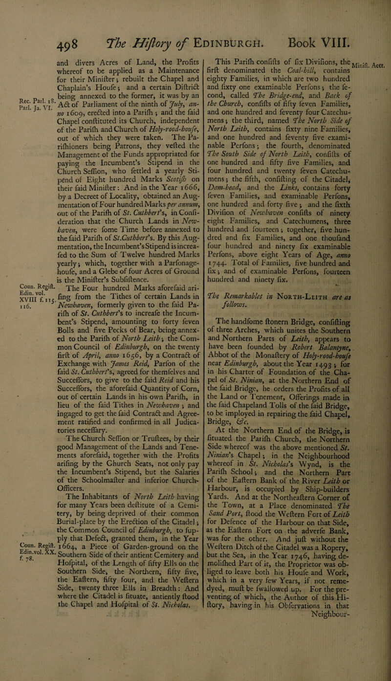 and divers Acres of Land, the Profits whereof to be applied as a Maintenance for their Minifter; rebuilt the Chapel and Chaplain’s Houfe ; and a certain Diftridl being annexed to the former, it was by an PaTl' ja* yj8 A& of Parliament of the ninth of July, an- ' J3‘ no 1609, eredted into a Parifh •, and the faid Chapel conftituted its Church, independent of the Parifh and Church of Holy-rood-houfe, out of which they were taken. The Pa- rifhioners being Patrons, they vefted the Management of the Funds appropriated for paying the Incumbent’s Stipend in the Church Seffion, who fettled a yearly Sti¬ pend of Eight hundred Marks Scotifh on their faid Minifter: And in the Year 1666, by a Decreet of Locality, obtained an Aug¬ mentation of Four hundred Marks per annum, out of the Parifh of St. Cuthberfs, in Confi- deration that the Church Lands in New¬ haven, were fome Time before annexed to the faid Parifh of St.Cuthbert’s. By this Aug¬ mentation, the Incumbent’s Stipend isincrea- fed to the Sum of Twelve hundred Marks yearly ; which, together with a Parfonage- houfe, and a Glebe of four Acres of Ground is the Minifler’s Subfiftence. Coun. Regift. The p0lir hundred Marks aforefaid ari- XVli/f. n? ling from the Tithes of certain Lands in 116. ' ’ Newhaven, formerly given to the faid Pa¬ rifh of St. Cuthbert’s to increafe the Incum¬ bent’s Stipend, amounting to forty feven Bolls and five Pecks of Bear, being annex¬ ed to the Parifh of North Leith ; the Com¬ mon Council of Edinburgh, on the twenty firft of April, anno 1656, by a Contract of Exchange with James Reid, Parfon of the faid St. Cuthbert’s, agreed for themfelves and Succeffors, to give to the faid Reid and his Succeffors, the aforefaid Quantity of Corn, out of certain Lands in his own Parifh, in lieu of the faid Tithes in Newhaven ; and ingaged to get the faid Contrail and Agree¬ ment ratified and confirmed in all Judica¬ tories neceffary. The Church Seffion or Truftees, by their good Management of the Lands and Tene¬ ments aforefaid, together with the, Profits arifing by the Church Seats, not only pay the Incumbent’s Stipend, but the Salaries of the Schoolmafler and inferior Church- Officers. The Inhabitants of North Leith having for many Years been deftitute of a Cemi- tery, by being deprived of their common Burial-place by the Eredtion of the Citadel; the Common Council of Edinburgh, to fup- ply that Defedt, granted them, in the Year Coun. Regift. 1664, a Piece of Garden-ground on the Edm.vol. XX. Southern Side of their antient Cemitery and Hofpital, of the Length of fifty Ells on the Southern Side, the Northern, fifty five, the Eaftern, fifty four, and the Weflern Side, twenty three Ells in Breadth: And where the Citadel is fituate, antiently flood the Chapel and Hofpital of St. Nicholas. This Parifh confifts of fix Divifions, the ^ctt firft denominated the Coal-hill, contains eighty Families, in which are two hundred and fixty one examinable Perfons ; the fe- cond, called The Bridge-end, and Back of the Church, confifts of fifty leven Families, and one hundred and feventy four Catechu¬ mens ; the third, named The North Side of North Leith, contains fixty nine Families, and one hundred and feventy five exami¬ nable Perfons ; the fourth, denominated The South Side of North Leith, confifts of one hundred and fifty five Families, and four hundred and twenty feven Catechu¬ mens; the fifth, confifting of the Citadel, Dam-head, and the Links, contains forty feven Families, and examinable Perfons, one hundred and forty five ; and the fixth Divifion of Newhaven confifts of ninety eight Families, and Catechumens, three hundred and fourteen; together, five hun¬ dred and fix Families, and one thoufand four hundred and ninety fix examinable Perfons, above eight Years of Age, anno 1744. Total of Families, five hundred and fix; and of examinable Perfons, fourteen hundred and ninety fix. The Remarkables in North-Leith are as follows. The handfome ftonern Bridge, confifting of three Arches, which unites the Southern and Northern Parts of Leith, appears to have been founded by Robert Balantyne, Abbot of the Monaftery of Holy-rood-houfe near Edinburgh, about the Year 1493 ; for in his Charter of Foundation of the Cha¬ pel of St. Ninian, at the Northern End of the faid Bridge, he orders the Profits of all the Land or Tenement, Offerings made in the faid Chapeland Tolls of the faid Bridge, to be imployed in repairing the faid Chapel, Bridge, &V. At the Northern End of the Bridge, is fituated the Parifh Church, the Northern Side whereof was the above mentioned St. Ninian’s Chapel; in the Neighbourhood whereof in St. Nicholas’s Wynd, is the Parifh School; and the Northern Part of the Eaftern Bank of the River Leith or Harbour, is occupied by Ship-builders Yards. And at the Northeaftern Corner of the Town, at a Place denominated The Sand Port, flood the Weflern Port of Leith for Defence of the Harbour on that Side, as the Eaftern Fort on the adverfe Bank, was for the other. And juft without the Weflern Ditch of the Citadel was a Ropery, but the Sea, in the Year 1746, having de- molifhed Part of it, the Proprietor was ob¬ liged to leave both his Houfe and Work, which in a very few Years, if not reme- dyed, muft be fwallowed up. For the pre¬ venting of which, the Author of this Hi- flory, having in his Obfervations in that Neighbour-